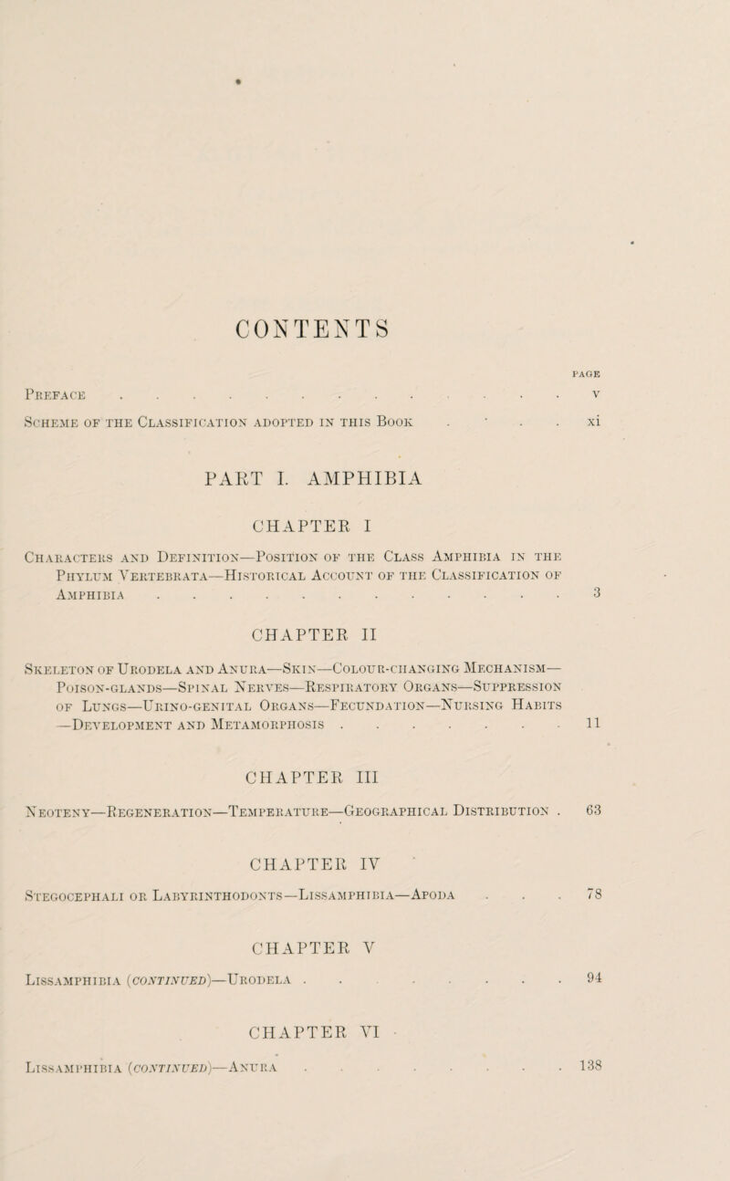 CONTENTS PAGE Preface . v Scheme of the Classification adopted in this Book . * xi PART I. AMPHIBIA CHAPTER I Characters and Definition—Position of the Class Amphibia in the Phylum Vertebrata—Historical Account of the Classification of Amphibia ............ 3 CHAPTER II Skeleton of Urodela and Anura—Skin—Colour-changing Mechanism— Poison-glands—Spinal Nerves—Respiratory Organs—Suppression of Lungs—Urino-genital Organs—Fecundation—Nursing Habits —Development and Metamorphosis.11 CHAPTER III Neoteny—Regeneration—Temperature—Geographical Distribution . 63 CHAPTER IY Stegocephali or Labyrinthodonts—Lissamphtbia—Apoda . . .78 CHAPTER V LlSSAMPHIBIA (CONTINUED)—URODELA . . 94 CHAPTER VI LlSSAMPHIBIA (CONTINUED)—ANURA.138