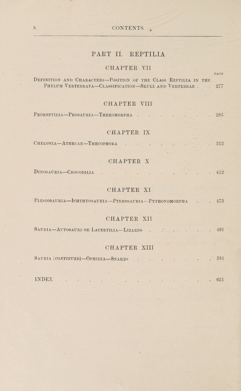 PART II. REPTILIA CHAPTER VII Definition- and Characters—Position of the Class Reptilia in the Phylum Vertebral a—Classification—Skull and Vertebrae . CHAPTER VIII Proreptilia—Prosauria—Theromorpha . CHAPTER IX Chelonia—Athecae—Thecophora CHAPTER X Dinosauria—Crocodilia CHAPTER XI Plesiosauria—Ichthyosauri a—Pterosauria—Pythonomorpha CHAPTER XII Saukia—Autosauri or Lacertilia—Lizards CHAPTER XIII Saurta (continued)—Ophidia—Snakes PAGE 277 285 312 412 473 491 581 INDEX 651
