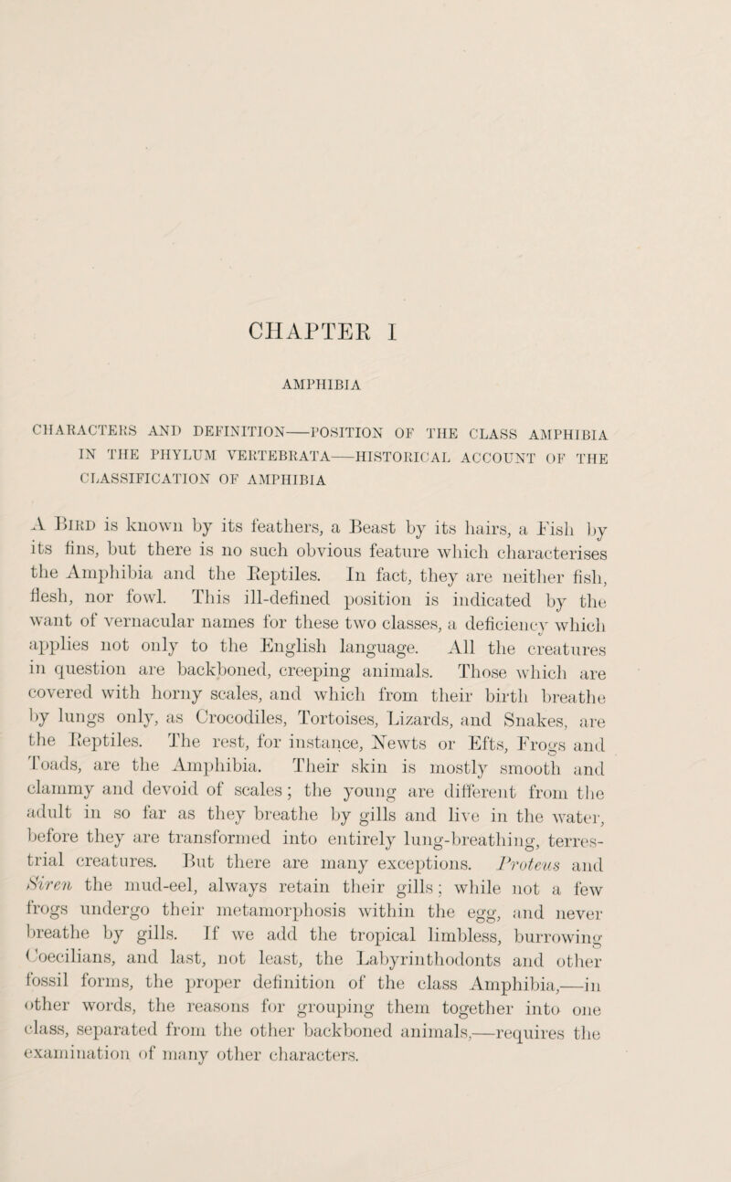 CHAPTER I AMPHIBIA CHARACTERS AND DEFINITION-POSITION OF THE CLASS AMPHIBIA IN THE PHYLUM VERTEBRATA-HISTORICAL ACCOUNT OF THE CLASSIFICATION OF AMPHIBIA A Bird is known by its feathers, a Beast by its hairs, a Pish by its fins, but there is no such obvious feature which characterises the Amphibia and the Reptiles. In fact, they are neither fish, flesh, nor fowl. This ill-defined position is indicated by the want of vernacular names for these two classes, a deficiency which applies not only to the English language. All the creatures in question are backboned, creeping animals. Those which are covered with horny scales, and which from their birth breathe by lungs only, as Crocodiles, Tortoises, Lizards, and Snakes, are the Reptiles. The rest, for instance, Newts or Efts, Progs and loads, are the Amphibia. Their skin is mostly smooth and clammy and devoid of scales ; the young are different from the adult in so tar as they breathe by gills and live in the water, before they are transformed into entirely lung-breathing, terres¬ trial creatures. But there are many exceptions. Proteus and Sirthe mud-eel, always retain their gills; while not a few frogs undergo their metamorphosis within the egg, and never breathe by gills. If we add the tropical limbless, burrowing Ooecilians, and last, not least, the Labyrinthodonts and other fossil forms, the proper definition of the class Amphibia,—in other words, the reasons for grouping them together into one class, separated from the other backboned animals,—requires the examination of many other characters.