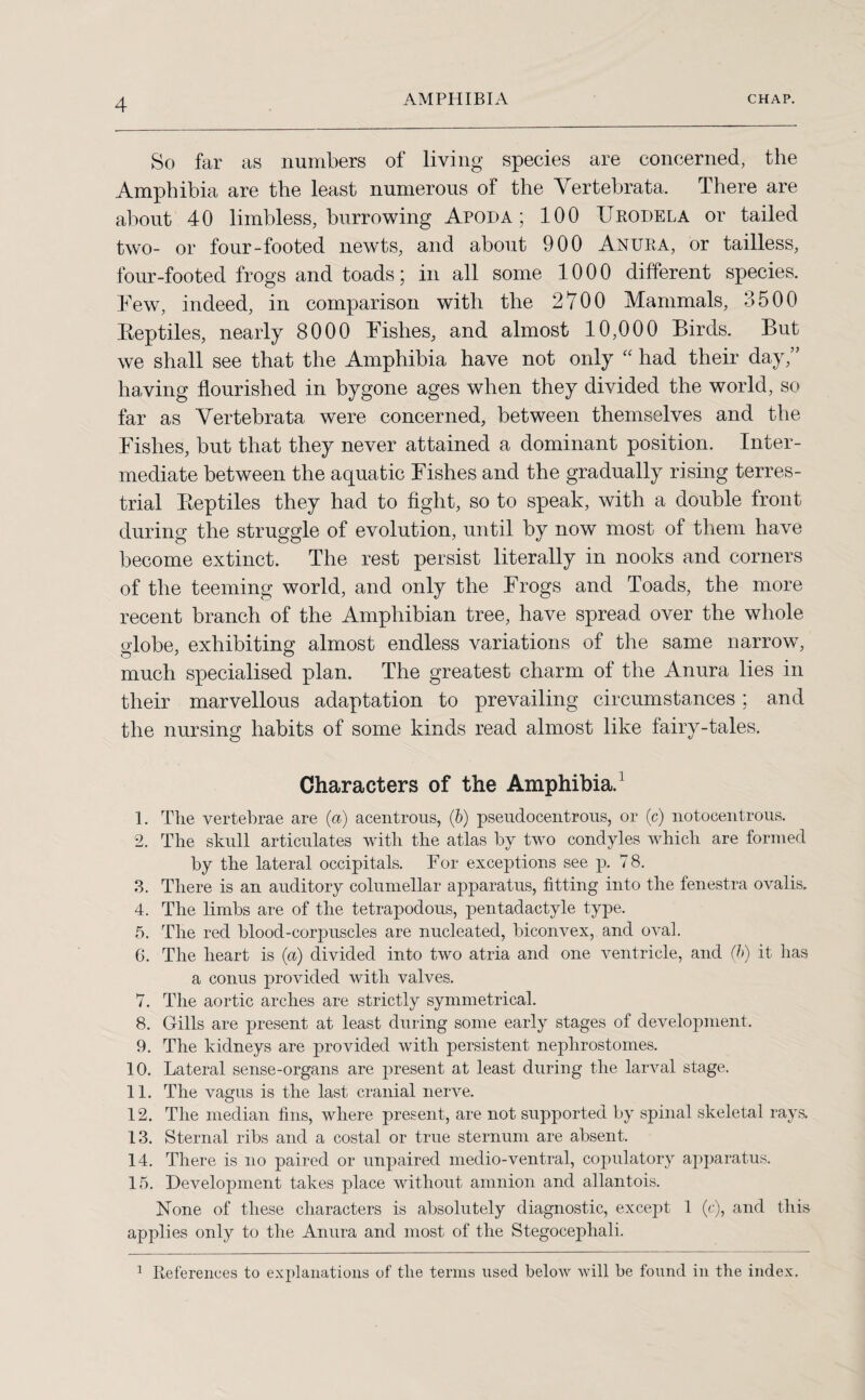 So far as numbers of living species are concerned, the Amphibia are the least numerous of the Vertebrata. There are about 40 limbless, burrowing Apod a ; 100 Urodela or tailed two- or four-footed newts, and about 900 Anura, or tailless, four-footed frogs and toads; in all some 1000 different species. Few, indeed, in comparison with the 2700 Mammals, 3500 Eeptiles, nearly 8000 Fishes, and almost 10,000 Birds. But we shall see that the Amphibia have not only “ had their day,” having flourished in bygone ages when they divided the world, so far as Vertebrata were concerned, between themselves and the Fishes, but that they never attained a dominant position. Inter¬ mediate between the aquatic Fishes and the gradually rising terres¬ trial Pteptiles they had to fight, so to speak, with a double front during the struggle of evolution, until by now most of them have become extinct. The rest persist literally in nooks and corners of the teeming world, and only the Frogs and Toads, the more recent branch of the Amphibian tree, have spread over the whole globe, exhibiting almost endless variations of the same narrow, much specialised plan. The greatest charm of the Anura lies in their marvellous adaptation to prevailing circumstances; and the nursing habits of some kinds read almost like fairy-tales. Characters of the Amphibia.1 1. The vertebrae are (a) acentrous, (6) pseudocentrous, or (c) notocentrous. 2. The skull articulates with the atlas by two condyles which are formed by the lateral occipitals. For exceptions see p. 78. 3. There is an auditory columellar apparatus, fitting into the fenestra ovalis. 4. The limbs are of the tetrapodous, pentadactyle type. 5. The red blood-corpuscles are nucleated, biconvex, and oval. 6. The heart is (a) divided into two atria and one ventricle, and (h) it has a conus provided with valves. 7. The aortic arches are strictly symmetrical. 8. Gills are present at least during some early stages of development. 9. The kidneys are provided with persistent nephrostomes. 10. Lateral sense-organs are present at least during the larval stage. 11. The vagus is the last cranial nerve. 12. The median fins, where present, are not supported by spinal skeletal rays. 13. Sternal ribs and a costal or true sternum are absent. 14. There is no paired or unpaired medio-ventral, copulatory apparatus. 15. Development takes place without amnion and allantois. None of these characters is absolutely diagnostic, except 1 (c), and this applies only to the Anura and most of the Stegocephali. 1 References to explanations of the terms used below will be found in the index.