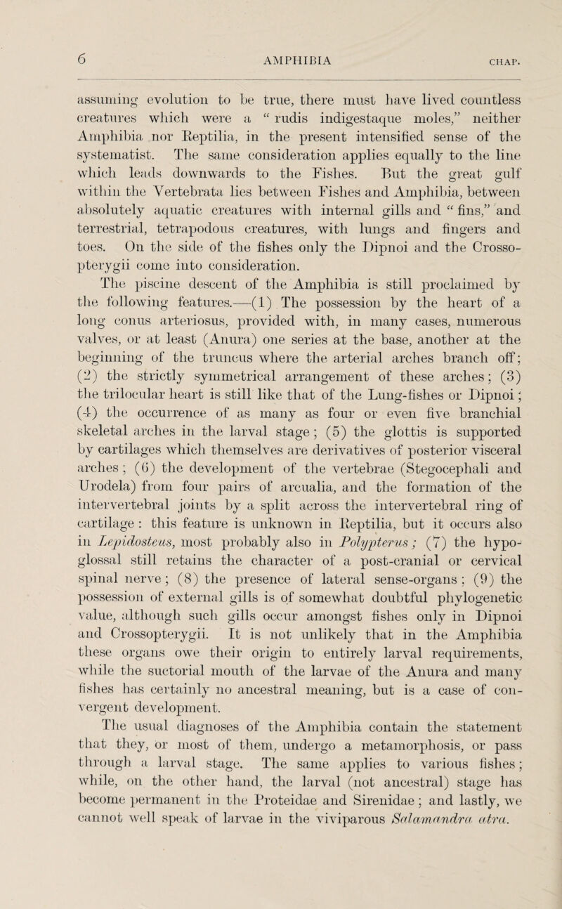 assuming evolution to be true, there must have lived countless creatures which were a “ rudis indigestaque moles,” neither Amphibia nor Eeptilia, in the present intensified sense of the systematise The same consideration applies equally to the line which leads downwards to the Fishes. But the great gulf within the Vertebrata lies between Fishes and Amphibia, between absolutely aquatic creatures with internal gills and “ fins,” and terrestrial, tetrapodous creatures, with lungs and fingers and toes. On the side of the fishes only the Dipnoi and the Crosso- pterygii come into consideration. The piscine descent of the Amphibia is still proclaimed by the following features.—(1) The possession by the heart of a long conus arteriosus, provided with, in many cases, numerous valves, or at least (Anura) one series at the base, another at the beginning of the truncus where the arterial arches branch off ; (-) the strictly symmetrical arrangement of these arches; (3) the trilocular heart is still like that of the Lung-fishes or Dipnoi; (4) the occurrence of as many as four or even five branchial skeletal arches in the larval stage; (5) the glottis is supported by cartilages which themselves are derivatives of posterior visceral arches ; (G) the development of the vertebrae (Stegocephali and Urodela) from four pairs of arcualia, and the formation of the intervertebral joints by a split across the intervertebral ring of cartilage : this feature is unknown in Eeptilia, but it occurs also in Lepidosteus, most probably also in Polypterus; (7) the hypo¬ glossal still retains the character of a post-cranial or cervical spinal nerve ; (8) the presence of lateral sense-organs ; (9) the possession of external gills is of somewhat doubtful phylogenetic value, although such gills occur amongst fishes only in Dipnoi and Crossopterygii. It is not unlikely that in the Amphibia these organs owe their origin to entirely larval requirements, while the suctorial mouth of the larvae of the Anura and many fishes has certainly no ancestral meaning, but is a case of con¬ vergent development. The usual diagnoses of the Amphibia contain the statement that they, or most of them, undergo a metamorphosis, or pass through a larval stage. The same applies to various fishes; while, on the other hand, the larval (not ancestral) stage has become permanent in the Proteidae and Sirenidae; and lastly, we cannot well speak of larvae in the viviparous Salamandra atra.