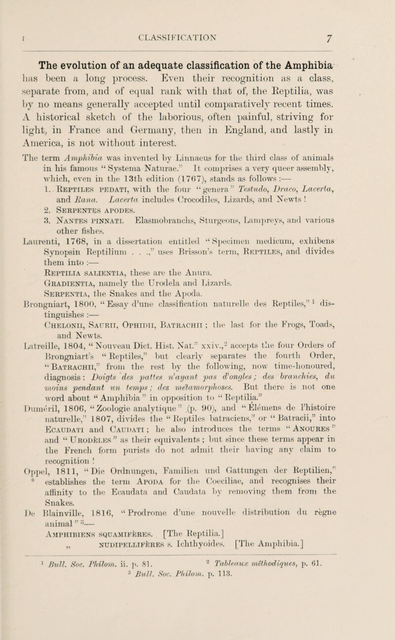 The evolution of an adequate classification of the Amphibia has been a long process. Even their recognition as a class, separate from, and of equal rank with that of, the Eeptilia, was by no means generally accepted until comparatively recent times. A historical sketch of the laborious, often painful, striving for light, in France and Germany, then in England, and lastly in America, is not without interest. The term Amphibia was invented by Linnaeus for the third class of animals in his famous “ Systema Naturae.” It comprises a very queer assembly, which, even in the 13tli edition (1767), stands as follows :— 1. Reptiles pedati, with the four “genera” Testudo, Draco, Lacerlay and liana. Lacerta includes Crocodiles, Lizards, and Newts ! 2. Serpentes apodes. 3. Nantes pinnati. Elasmobranchs, Sturgeons, Lampreys, and various other fishes. Laurenti, 1768, in a dissertation entitled “Specimen medicum, exhibens Synopsin Reptilium . . .,” uses Brisson’s term, Reptiles, and divides them into :— Reptilia salientia, these are the Anura. Gradientia, namely the Urodela and Lizards. Serpentia, the Snakes and the Apoda. Brongniart, 1800, “ Essay d’une classification naturelle des Reptiles,”1 dis¬ tinguishes :— Chelonii, Saurit, Ophidii, Batrachii ; the last for the Frogs, Toads, and Newts. Latreille, 1804, “Nouveau Diet. Hist. Nat.” xxiv.,2 accepts the four Orders of Brongniart’s “ Reptiles,” but clearly separates the fourth Order, “ Batrachii,” from the rest by the following, now time-honoured, diagnosis : Doigts des pattes n'ay ant pas cVongles; des branchies, du Quoins pendant un temps; des metamorphoses. But there is not one word about “Amphibia” in opposition to “Reptilia.” Dumeril, 1806, “ Zoologie analytique ” ,(p. 90), and “Elemens cle l’histoire naturelle,” 1807, divides the “Reptiles batraciens,” or “ Batracii,” into Ecaudati and Caudati ; he also introduces the terms “ Anoures ” and “Urodeles” as their equivalents; but since these terms appear in the French form purists do not admit their having any claim to recognition ! Oppel, 1811, “Die Ordnungen, Familien und Gattungen der Reptilien,” • establishes the term Apoda for the Coeciliae, and recognises their affinity to the Ecaudata and Caudata by removing them from the Snakes. De Blainville, 1816, “Prodrome d’une nouvelle distribution du regne animal ” :5— Amphibiens squamieeres. [The Reptilia.] „ NUDiPELLiFkRES s. Ichthyoides. [The Amphibia.] 1 Bull. Soc. Philom. ii. p. 81. ‘2 Tableaux methodiques, p. 61. 3 Bull. Soc. Philom. p. 113.