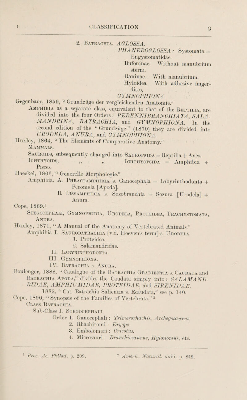 9 2. Batrachia. AG LOSS A. PHANEROGLOSSA : Systomata = Engystomatidae. Bufoninae. Without manubrium sterni. Raninae. With manubrium. Hyloidea. With adhesive finger- discs, G YMNOPHI ON A. Gegenbaur, 1859, “ Grundziige der vergleichenclen Anatomie.” Amphibia as a separate class, equivalent to that of the Reptilia, are divided into the four Orders: PERENNIBRANGHIATA, SALA- MANDRINA, BATRACHIA, and G YMNOPHI ON A. In the second edition of the “Grundziige” (1870) they are divided into URODELA, ANURA, and G YMNOPHI ON A. Huxley, 1864, “ The Elements of Comparative Anatomy ” Mammals. Sauroids, subsequently changed into Sauropsida = Reptilia + Aves. Ichthyoids, „ „ Ichthyopsida = Amphibia + Pisces. Haeckel, 1866, “ Generelle Morphologic.” Amphibia. A. Phractamphibia s. Ganocephala = Labyrinthodonta + Peromela [Apoda]. B. Lissamphibia s. Sozobranchia = Sozura [Urodela] + An ura. Cope, 1869.1 Stegocephali, Gymnophidia, Urodela, Proteidea, Trachystomata, Anura. Huxley, 1871, “A Manual of the Anatomy of Vertebrated Animals.” Amphibia I. Saurobatrachia [v.d. Hoeven’s term] s. Urodela 1. Proteidea. 2. Salamandridae. II. Labyrinthodonta. III. Gymnophiona. IV. Batrachia s. Anura. Boulenger, 1882, “ Catalogue of the Batrachia Gradientia s. Caudata and Batrachia Apoda,” divides the Caudata simply into : SALAMAND¬ RIDAE, AMPHIUMIDAE, P ROTE I DAE, and SIRENIDAE. 1882, “Cat. Batrachia Salientia s. Ecaudata,” see p. 140. Cope, 1890, “Synopsis of the Families of Vertebrata.” - Class Batrachia. Sub-Class I. Stegocephali. Order 1. Ganocephali : Trimerorhaclvis, Archegosaurus. 2. Rhachitomi : Eryops 3. Embolomeri : Cricotus. 4. Mic rosauri : Branchiosaurus, Hylonomus, etc. 1 Proc. Ac. Philcul. p. 209. 2 Americ. Natural, xxiii. p. 849.