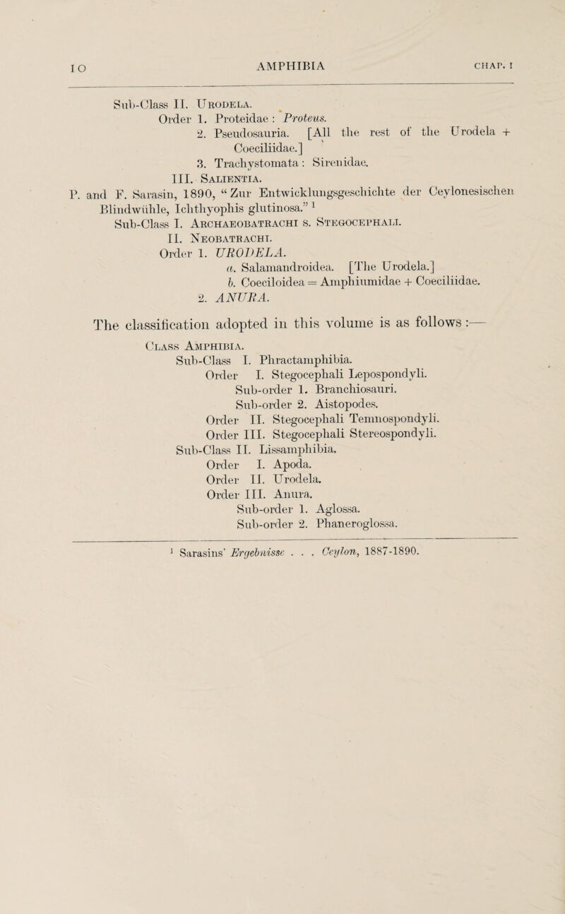 Sub-Class II. Urodela. Order 1. Proteidae : Proteus. 2. Pseudosauria. [All the rest ot the Urodela + Coeciliidae.] 3. Trachystomata: Sirenidae. III. Salientia. P. and F. Sarasin, 1890, “Zur Entwicklungsgeschichte der Ceylonesischen Blindwiihle, Ichthyophis glutinosa.” 1 Sub-Class I. Archaeobatrachi s. Stegocephali. II. Neobatracht. Order 1. URODELA. a. Salamandroidea. [The Urodela.] b. Coeeiloidea = Amphiumidae + Coeciliidae. 2. ANURA. The classification adopted in this volume is as follows :— Class Amphibia. Sub-Class I. Phractamphibia. Order I. Stegocephali Lepospondyli. Sub-order 1. Branchiosauri. Sub-order 2. Aistopodes. Order II. Stegocephali Temnospondyli. Order III. Stegocephali Stereospondyli. Sub-Class II. Lissamphibia. Order I. Apoda. Order II. Urodela. Order III. Anura. Sub-order 1. Aglossa. Sub-order 2. Phaneroglossa. 1 Sarasins’ Ergebnissc . . . Ceylon, 1887-1890.