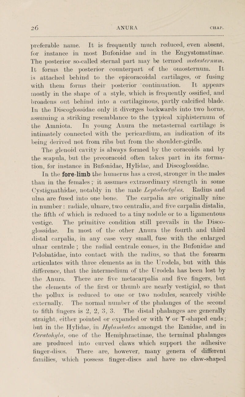 preferable name. It is frequently much reduced, even absent, for instance in most Bufonidae and in the Engystomatinae. The posterior so-called sternal part may be termed metasternum. It forms the posterior counterpart of the omosternum. It is attached behind to the epicoracoidal cartilages, or fusing with them forms their posterior continuation. It appears mostly in the shape of a style, which is frequently ossified, and broadens out behind into a cartilaginous, partly calcified blade. In the Discoglossidae only it diverges backwards into two horns, assuming a striking resemblance to the typical xiphisternum of the Amniota. In young Anura the metasternal cartilage is intimately connected with the pericardium, an indication of its being derived not from ribs but from the shoulder-girdle. The glenoid cavity is always formed by the coracoids and by the scapula, but the precoracoid often takes part in its forma¬ tion, for instance in Bufonidae, Hylidae, and Discoglossidae. In the fore-limb the humerus has a crest, stronger in the males than in the females ; it assumes extraordinary strength in some Cystignathidae, notably in the male Leptodactyl its. Badius and ulna, are fused into one bone. The carpalia are originally nine in number : radiale, ulnare, two centralia, and five carpalia distalia, the fifth of which is reduced to a tiny nodule or to a ligamentous vestige. The primitive condition still prevails in the Disco- odossidae. In most of the other Anura the fourth and third O distal carpalia, in any case very small, fuse with the enlarged ulnar centrale ; the radial centrale conies, in the Bufonidae and Pelobatidae, into contact with the radius, so that the forearm articulates with three elements as in the IJrodela, but with this difference, that the intermedium of the Urodela has been lost by the Anura. There are five metacarpalia and five fingers, but the elements of the first or thumb are nearly vestigial, so that the pollnx is reduced to one or two nodules, scarcely visible externally. The normal number of the phalanges of the second to fifth fingers is 2, 2, 3, 3. The distal phalanges are generally straight, either pointed or expanded or with Y or T-shaped ends; but in the Hylidae, in Hylambates amongst the Kanidae, and in Oeratohyla, one of the Hemiphractinae, the terminal phalanges are produced into curved claws which support the adhesive finger-discs. There are, however, many genera of different families, which possess finger-discs and have no claw-shaped