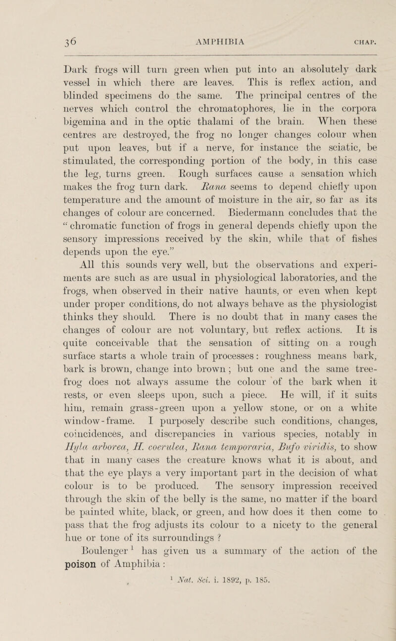 Dark frogs will turn green when put into an absolutely dark vessel in which there are leaves. This is reflex action, and blinded specimens do the same. The principal centres of the nerves which control the chromatophores, lie in the corpora bigemina and in the optic thalami of the brain. When these centres are destroyed, the frog no longer changes colour when put upon leaves, but if a nerve, for instance the sciatic, be stimulated, the corresponding portion of the body, in this case the leg, turns green. Rough surfaces cause a sensation which makes the frog turn dark. Eana seems to depend chiefly upon temperature and the amount of moisture in the air, so far as its changes of colour are concerned. Biedermann concludes that the “ chromatic function of frogs in general depends chiefly upon the sensory impressions received by the skin, while that of fishes depends upon the eye.” All this sounds very well, but the observations and experi¬ ments are such as are usual in physiological laboratories, and the frogs, when observed in their native haunts, or even when kept under proper conditions, do not always behave as the physiologist thinks they should. There is no doubt that in many cases the changes of colour are not voluntary, but reflex actions. It is quite conceivable that the sensation of sitting on a rough surface starts a whole train of processes: roughness means bark, bark is brown, change into brown ; but one and the same tree- frog does not always assume the colour of the bark when it rests, or even sleeps upon, such a piece. He will, if it suits him, remain grass-green upon a yellow stone, or on a white window-frame. I purposely describe such conditions, changes, coincidences, and discrepancies in various species, notably in Hyla arborea, H. coerulea, Eana temporaria, Bufo viridis, to show that in many cases the creature knows what it is about, and that the eye plays a very important part in the decision of what colour is to be produced. The sensory impression received through the skin of the belly is the same, no matter if the board be painted white, black, or green, and how does it then come to pass that the frog adjusts its colour to a nicety to the general hue or tone of its surroundings ? Boulenger1 has given us a summary of the action of the poison of Amphibia: 1 Nat. Sci. i. 1892, p. 185.