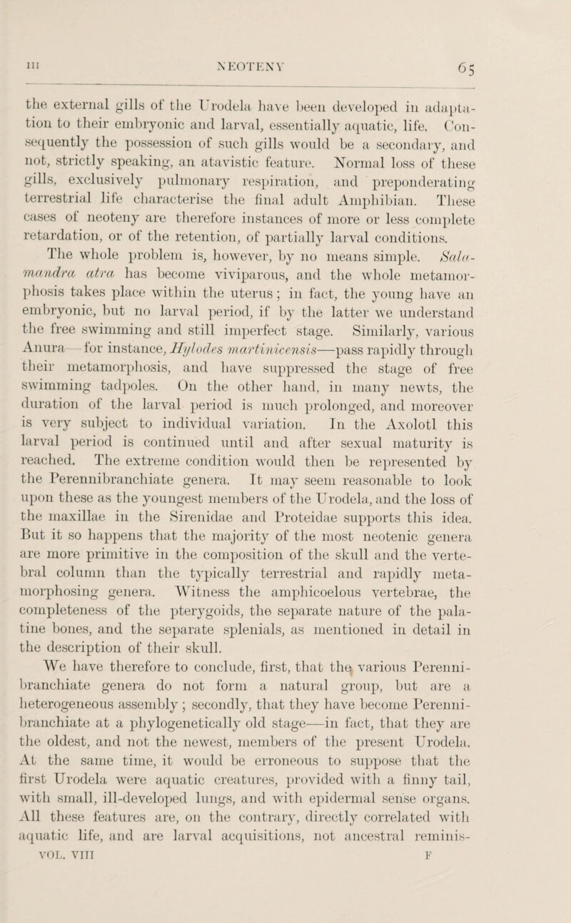 the external gills ot the Urodela have been developed in adapta¬ tion to their embryonic and larval, essentially aquatic, life. Con¬ sequently the possession of such gills would be a secondary, and not, strictly speaking, an atavistic feature. Normal loss of these gills, exclusively pulmonary respiration, and preponderating terrestrial life characterise the final adult Amphibian. These cases oi neoteny are therefore instances of more or less complete retardation, or of the retention, of partially larval conditions. The whole problem is, however, by no means simple, Scda- manclra atra has become viviparous, and the whole metamor¬ phosis takes place within the uterus; in fact, the young have an embryonic, but no larval period, if by the latter we understand the free swimming and still imperfect stage. Similarly, various Anura— for instance, Hylodes martinicensis—pass rapidly through their metamorphosis, and have suppressed the stage of free swimming tadpoles. On the other hand, in many newts, the duration of the larval period is much prolonged, and moreover is very subject to individual variation. In the Axolotl this larval period is continued until and after sexual maturity is reached. The extreme condition w7ould then be represented by the Perennibranchiate genera. It may seem reasonable to look upon these as the youngest members of the Urodela, and the loss of the maxillae in the Sirenidae and Proteidae supports this idea. But it so happens that the majority of the most neotenic genera are more primitive in the composition of the skull and the verte¬ bral column than the typically terrestrial and rapidly meta¬ morphosing genera. Witness the amphicoelous vertebrae, the completeness of the pterygoids, the separate nature of the pala¬ tine bones, and the separate splenials, as mentioned in detail in the description of their skull. We have therefore to conclude, first, that the various Perenni¬ branchiate genera do not form a natural group, but are a heterogeneous assembly ; secondly, that they have become Perenni¬ branchiate at a phylogenetically old stage—in fact, that they are the oldest, and not the newest, members of the present Urodela, At the same time, it would be erroneous to suppose that the first Urodela were aquatic creatures, provided with a finny tail, with small, ill-developed lungs, and with epidermal sense organs. All these features are, on the contrary, directly correlated with aquatic life, and are larval acquisitions, not ancestral reminis- VOL. VIII F