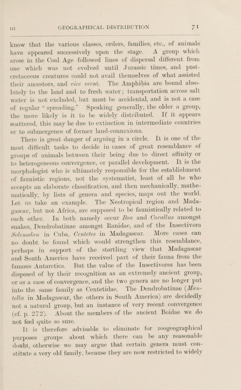 know that the various classes, orders, families, etc., of animals have appeared successively upon the stage. A group which arose in the Coal Age followed lines of dispersal different from one which was not evolved until Jurassic times, and post- cretaceous creatures could not avail themselves of what assisted their ancestors, and vice versd. The Amphibia are bound abso¬ lutely to the land and to fresh water; transportation across salt water is not excluded, but must be accidental, and is not a case of regular “ spreading.” Speaking generally, the older a group, the more likely is it to be widely distributed. If it appears scattered, this may be due to extinction in intermediate countries or to submergence of former land-connexions. There is great danger of arguing in a circle. It is one of the most difficult tasks to decide in cases of great resemblance of groups of animals between their being due to direct affinity or to heterogeneous convergence, or parallel development. It is the morphologist who is ultimately responsible for the establishment of faunistic regions, not the systematise least of all he who accepts an elaborate classification, and then mechanically, mathe¬ matically, by lists of genera and species, maps out the world. Let us take an example. The Neotropical region and Mada¬ gascar, but not Africa, are supposed to be faunistically related to each other. In both namely occur Boa and Cor alius amongst snakes, Dendrobatinae amongst Eanidae, and of the Insectivora Solenoclon in Cuba, Centetes in Madagascar. More cases can no doubt be found which would strengthen this resemblance, perhaps in support of the startling view that Madagascar and South America have received. part of their fauna from the famous Antarctica. But the value of the Insectivores has been disposed of by their recognition as an extremely ancient group, or as a case of convergence, and the two genera are no longer put into the same family as Centetidae. The Dendrobatinae (Man- tella in Madagascar, the others in South America) are decidedly not a natural group, but an instance of very recent convergence (cf. p. 272). About the members of the ancient Boidae we do not feel quite so sure. It is therefore advisable to eliminate for zoogeographical purposes groups about which there can be any reasonable doubt, otherwise we may argue that certain genera must con¬ stitute a very old family, because they are now restricted to widely