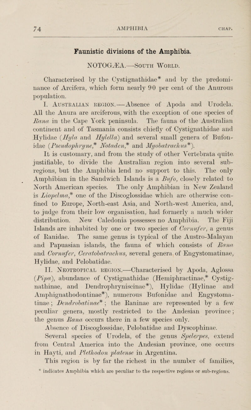 Faunistic divisions of the Amphibia. YOTOGiEA.—South Would. Characterised by the Cystignathidae* and by the predomi¬ nance of Arcifera, which form nearly 90 per cent of the Anurous population. I. Australian region.—Absence of Apoda and Urodela. All the Anura are arciferous, with the exception of one species of Rana in the Cape York peninsula. The fauna of the Australian continent and of Tasmania consists chiefly of Cystignathidae and Hylidae (Hyla and Hylella) and several small genera of Bufon- idae (.Pseudojphryne ,* Notadcn ,* and Myobatraclms*). It is customary, and from the study of other Yertebrata quite, justifiable, to divide the Australian region into several sub- regions, but the Amphibia lend no support to this. The only Amphibian in the Sandwich Islands is a Bufo, closely related to Yortli American species. The only Amphibian in Yew Zealand is Lio'pelma,* one of the Discoglossidae which are otherwise con¬ fined to Europe, Yorth-east Asia, and Yorth-west America, and, to judge from their low organisation, had formerly a much wider distribution. Yew Caledonia possesses no Amphibia. The Fiji Islands are inhabited by one or two species of Cornufer, a genus of Banidae. The same genus is typical of the Austro-Malayan and Papuasian islands, the fauna of which consists of Rana and Cornufer, Ceratobatrachus, several genera, of Engystomatinae, Hylidae, and Pelobatidae. II. Yeotropical region.—Characterised by Apoda, Aglossa (.Pipa), abundance of Cystignathidae (Hemiphractinae* Cystig- nathinae, and Dendrophryniscinae*), Hylidae (Hylinae and Amphignathodontinae*), numerous Bufonidae and Engystoma¬ tinae ; Dendrobatinae*; the Eaninae are represented by a few peculiar genera, mostly restricted to the Andesian province; the genus Rana occurs there in a few species only. Absence of Discoglossidae, Pelobatidae and Dyscophinae. Several species of Urodela, of the genus Spelerjpes, extend from Central America into the Andesian province, one occurs in Hayti, and Plethodon 'platense in Argentina. This region is by far the richest in the number of families,