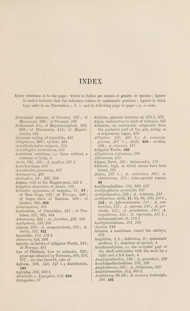 INDEX Every reference is to the page : words in italics are names of genera or species ; figures in italics indicate that the reference relates to systematic position ; figures in thick type refer to an illustration ; f. = and in following page or pages ; n. = note. Abdominal armour, of Cricotus, 2S7 ; of Microsauri, 289 ; of Prosauri, 290 Abdominal ribs, of Rliynchocephali, 292, 298 ; of Dinosauria, 414; of Megalo- saurus, 421 Aberrant scaling of Lacertilia, 495 Ablepharus, 560 ; eyelids, 494 Acanthodactylus vulgaris, 559 Acanthophis antarcticus, 635 Acentrous vertebrae, i.e. those without a centrum or body, 4 Acris, 186, 189 ; A. gryllus, 207 f. Acrochordinae, 606 A crochordus javanicus, 607 Acteosaurus, 489 Actinodon, S3 ; 287, 288 Adams, visit to the Mugger-peer, 455 f. Adaptive characters of Anura, 142 Adhesive apparatus, of tadpoles, 57, 57 ; of Tree-frogs, 187 ; of Thoropa, 209 ; of finger-discs of Raninae, 239 ; of Geckos, 505, 505 Aelurosaurus, 307 Aestivation, of Crocodiles, 457 ; of Tor¬ toises, 357, 365, 404 Aetosaurus, 432; Ae. ferratus, 433, 448 Agalychnis, 189, 206 Agama, 520; A. sanguinolenta, 520; A. stellio, 521, 521 Agamidae, 513, 515 f. Agamura, tail, 506 Agassiz, on habits of Alligator Turtle, 341; of Trionyx, 407 Age of Chelonia, how to estimate, 326 ; great age attained by Tortoises, 369, 376, 377 ; see also Growth, rate of Aglossa, 139, 140, 143 f.; distribution, 143 Aglypha, 592, 606 f. Ahaetulla s. Leptophis, 618, 619 Aistopodes, 81 Aldabra, gigantic tortoises of, 373 f., 375 Algae, destructive to shell of tortoises, 357 Allantois, an embryonic outgrowth from the posterior part of the gut, acting as a respiratory organ, 278 Alligator, 450, 466 f. ; A. mississip- piensis, 407 f. ; skull, 468 ; nesting, 469 ; A. sinensis, 471 Alligator Turtle, 340 Allopleuron hofmanni, 380 Allosaurus, 432 ■ Alpine, Newt, 126 ; Salamander, 119 Altitude, high, in which Anura have been found, 181 Alytes, 157 f. ; A. cisternasi, 160; A. obstetricans, 158; urino-genital organs, 49 Amblycephalidae, 592, 593, 637 Amblycephalus monticola, 637 Amblyrhynchus, 528 ; A. cristatus, 533 ArnJblystoma, skull, 17, 94, 96, 109,110 f 112; A. jeffersonianum, 111; A. ma- vortium, 115 ; A. opacum, 110 ; A. per - simile, 111; A. punctatum, 110; A. talpoideum, 110; A. tigrinum, 111 f. ; metamorphosis of, 112 f. Amblystomatinae, 102, 109 Ameiva, 549 Amnion, a membrane round the embryo, 278 Amphibia, 3 f. ; definition, 5 ; systematic position, 5 ; numbers of species, 4 Amphicondylous, i.e. the occipital part of the skull articulates with the neck by a right and a left knob, 4 Amphignathodon, 185 ; A. guentheri, 188 Amphignathodontinae, 139, 188 Amphisbaena, 566 ; A. fuliginosa, 566 Amphisbaenidae, 514> 565 f. Amphiuma, 88, 96 ; A. means s. tridactyla, 100, 101