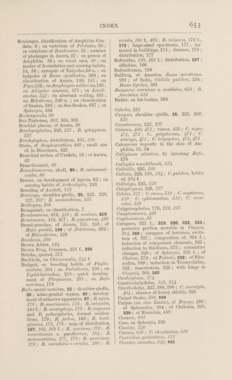 Boulenger, classification of Amphibia Cau- data, 9 ; on vertebrae of Pelobates, 20 ; on vertebrae of Bombinator, 22 ; number of phalanges in Anura, 27 ; on poison of Amphibia 36 ; on vocal sacs, 48 ; on modes of fecundation and nursing habits, 54, 56 ; synopsis of Tadpoles,59 n. ; on tadpoles of Rana opisthodon, 260 ; on classification of Anura, 140, 141 ; on Pipa, 152 ; on Scaphiopus solitariusA65 ; on Alligator sinensis, 471 ; on Lanth- anotus, 542 j on aberrant scaling, 495 ; on Heloderma, 540 n. ; on classification of Snakes, 592 ; on Sea-Snakes, 637 ; on Sphargis, 336 Boidengerula, 90 Box-Tortoises, 362, 364, 365 Brachial plexus, of Anura, 39 Brachycephalus, 226, 227 ; B. ephippium, 231 Brachylophus, distribution, 501, 52S Brain, of Scaphognathus, 485 ; small size of, in Dinosaurs, 425 Branchial arches, ofUrodela, 16 ; of Anura, 42 Branchiosauri, 80 Branchiosaurus, skull, 80 ; B. salamand- roides, 80 Brauer, on development of Apoda, 92 ; on nursing habits of Arthroleptis, 243 Breeding of Axolotl, 113 Breviceps, shoulder-girdle, 25, 225, 226, 227, 232 ; B. mossambicus, 232 Brithopus, 308 Brongniart, on classification, 7 Brontosaurus, 415, 418 I -B. excelsus, 418 Brontozoum, 415, 417; B. giganteuvi, 420 Brood-pouches, of Anura, 151, 248 ; of Hyla goeldii, 198 ; of Nototrema, 202 ; of Rhinoderma, 228 Brookesia, 580 Brown Adder, 634 Brown Frog, Common, 251 f., 255 Briicke, quoted, 571 Buchholz, on Chiromantis, 244 f- Budgett, on breeding habits of Phyllo- medusa, 204 ; on Paludicola, 220 ; on Lepidobatrachus, 218 ; quick develop¬ ment of Phryniscus, 231 ; on Bufo marinus, 179 Bufo, sacral vertebra, 22 ; shoulder-girdle, 25 ; urino-genital organs, 49 ; develop¬ ment of adhesive apparatus, 57 ; B.agua, 178 ; B. americanus, 178 ; B. calamita, 181 f.; B. ceratophrys, 179 ; B. empusus and B. peltocephalus, dermal ossifica¬ tions, 179 ; B. jerboa, 166 ; B. lenti- ginosus, 178, 179 ; map of distribution, 167, 168, 169 f. ; B. marinus, 178; B. mauritanica s. pantherina, 1841 B. melanostictus, 177, 179 fB. quercinus, 178; B. variabilis = viridis, 180; B. viridis, ISO f., 493 ; B. vulgaris, 170 f., 172 ; large-sized specimens, 171 ; im¬ mured in buildings, 174 ; diseases, 176 ; distribution, 177 Bufonidae, 139, 166 f.; distribution, 167 ; affinities, 166 Bufoniformes, 139 Bullfrog, of America, Rana catesbiana, 261 ; of India, Callula pulchra, 234 ; Rana tigrina, 261 Bungarus coeruleus s. candidus, 633; B. fasciatus, 633 Butler, on fat-bodies, 500 Cabrita, 551 Cacopus, shoulder - girdle, 25, 225, 226, 228 Cacosternum, 225, 227 Caiman, 450, 471; vomer, 435 ; C. niger, 471, 472; C. palpebrosus, 471; C. sclerops, 471; C. trigonatus, 471, f72 Calcareous deposits in the skin of Am¬ phibia, 31, 34 Calliphora silvatica, fly infesting Bufo, 176 Callophis maccldlandi, 634 Calluella, 235, 236 Callula, 226,228, 234 ; C. pulchra, habits of, 234 f. Callulops, 225, 228 Calophrynus, 225, 227 Calotes, 517 ; C. ernma, 518 ; C. mystaceus, 519; C. ophiomachus, 519; C. versi¬ color, 518 Calyptocephalus, 179, 212, 215 Camptosaurus, 426 Ccipitosaurus, 83 Carapace, 321 f., 319, 320, 322, 323 ; posterior portion movable in Cinyxis, 364, 365 ; carapace of tortoises, evolu¬ tion of, 337 ; composition of, 324 f. ; reduction of component elements, 325 ; reduction in thickness, 373 ; correlative changes, 328 ; of Spliargis, 335 f. ; of Chelone, 379 ; of Testudo, 322 ; of Pleu- rodira, 389 ; reduction in Trionychidae, 325 ; fenestration, 325 ; with hinge in Cinyxis, 364, 365 Cardioglossa, 274 Carettoclielydidae, 313, 314 Carettochelys, 337, 389, 390 ; C. insculpta, 4O4 ; absence of horny shields, 325 Carpet Snake, 598, 599 Carpus (see cdso Limbs), of Eryops, 286 ; of Sphenodon, 294 ; of Chelonia, 320,. 320 ; of Eusucliia, 440 Casarea, 603 Case, on Sphargis, 336 Cassina, 240 Cciusus, 638; C. rhombeatus, 639 Centrolene geckoideum, 211 Cerastes cornutus, 64O, 641