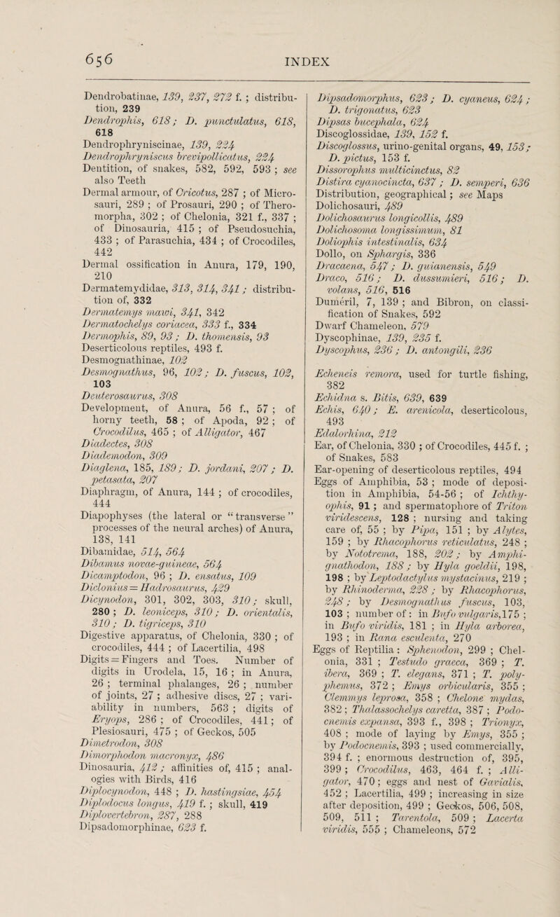 Dendrobatinae, 139, 237, 272 f. ; distribu¬ tion, 239 Dendrophis, 618; I). punctulatus, 618, 618 Dendrophryniscinae, 139, 224 Dendrophryniscus brevipollicdtus, 224 Dentition, of snakes, 582, 592, 593 ; see also Teeth Dermal armour, of Cricotus, 287 ; of Micro- sauri, 289 ; of Prosauri, 290 ; of Thero- morpha, 302 ; of Chelonia, 321 f., 337 ; of Dinosauria, 415 ; of Pseudosuchia, 433 ; of Parasuchia, 434 ; of Crocodiles, 442 Dermal ossification in Anura, 179, 190, 210 Dermatemydidae, 313, 314, 341; distribu¬ tion of, 332 Dermatemys mawi, 341, 342 Dermatochelys coriacea, 333 f., 334 Dermophis, 89, 93 ; 1). thomensis, 93 Deserticolous reptiles, 493 f. Desmognathinae, 102 Desmognathus, 96, 102; D. fuscus, 102, 103 Denterosaurus, 308 Development, of Anura, 56 f., 57 ; of horny teeth, 58 ; of Apoda, 92 ; of Qrocodilus, 465 ; of Alligator, 467 Diadectes, 308 Diademodon, 309 Diaglena, 185, 189; D. jordani, 207 ; D. petasata, 207 Diaphragm, of Anura, 144 ; of crocodiles, 444 Diapophyses (the lateral or “ transverse ” processes of the neural arches) of Anura, 138, 141 Dibamidae, 514, 564 Dibamus novae-guineae, 564 Dicamptodon, 96 ; I). ensatus, 109 Diclonius — Hadrosaurus, 429 Dicynodon, 301, 302, 303, 310; skull, 280 ; D. leoniceps, 310; D. orientalis, 310; D. tigriceps, 310 Digestive apparatus, of Chelonia, 330 ; of crocodiles, 444 ; of Lacertilia, 498 Digits = Fingers and Toes. Number of digits in Urodela, 15, 16 ; in Anura, 26 ; terminal phalanges, 26 ; number of joints, 27 ; adhesive discs, 27 ; vari¬ ability in numbers, 563 ; digits of Eryops, 286 ; of Crocodiles, 441; of Plesiosauri, 475 ; of Geckos, 505 Dimetrodon, 308 Dimorphodon macronyx, 486 Dinosauria, 4^2; affinities of, 415 ; anal¬ ogies with Birds, 416 Diplocynodon, 448 ; I). hastingsiae, 4-94 Diplodocus long us, 419 f. ; skull, 419 THplovertebron, 287, 288 Dipsadomorphinae, 623 f. Dipsadomorphus, 623; D. cyaneus, 624; I). trigonatus, 623 Dipsas bucephala, 624 Discoglossidae, 139, 152 f. Discoglossus, urino-genital organs, 49,153; D. pictus, 153 f. Dissorophus multicinctus, 82 Distira cyanocincta, 637 ; I). semperi, 636 Distribution, geographical; see Maps Dolichosauri, 439 Dolichosaurus longicollis, 489 Dolichosoma longissimum, 81 Doliophis intestinalis, 634 Dollo, on Sphargis, 336 Dracaena, 547; I), guianensis, 549 Draco, 516; D. dussumieri, 516; D. volans, 516, 516 Dumeril, 7, 139 ; and Bibron, on classi¬ fication of Snakes, 592 Dwarf Chameleon, 579 Dyscophinae, 139, 235 f. Dyscophus, 236 ; D. antongili, 236 Echeneis remora, used for turtle fishing, 382 Echidna s. Bitis, 639, 639 Ecliis, 64O; E. arenicola, deserticolous, 493 Edalorhina, 212 Ear, of Chelonia, 330 ; of Crocodiles, 445 f. ; of Snakes, 583 Ear-opening of deserticolous reptiles, 494 Eggs of Amphibia, 53 ; mode of deposi¬ tion in Amphibia, 54-56 ; of Iclithy- ophis, 91; and spermatopliore of Triton viridescens, 128 ; nursing and taking care of, 55 ; by Pipa, 151 ; by Alytes, 159 ; by PJicicophorus reticulatus, 248 ; by Nototrema, 188, 202; by Amphi- gnathodon, 188; by llyla goeldii, 198, 198 ; by Leptodadylus mystacinus, 219 ; by Rhinoderma, 228 ; by PJiacophorus, 248; by Desmognathus fuscus, 103, 103 ; number of: in Bufo vulgaris, 175 ; in Bufo viridis, 181 ; in llyla arboreci, 193 ; in Rana escidenta, 270 Eggs of Reptilia : Sphenodon, 299 ; Chel¬ onia, 331 ; Testudo graeca, 369 ; T. ibera, 369 ; T. elegans, 371 ; T. poly- phemus, 372 ; Emys orbicularis, 355 ; Clemmys leprosct, 358 ; Chelone my das, 382 ; Thalassochelys caretta, 387 ; Podo- cnemis expansa, 393 f., 398 ; Trionyx, 408 ; mode of laying by Emys, 355 ; by Podocnemis, 393 ; used commercially, 394 f. ; enormous destruction of, 395, 399 ; Crocodilus, 463, 464 f. ; Alli¬ gator, 470; eggs and nest of Gavialis, 452 ; Lacertilia, 499 ; increasing in size after deposition, 499 ; Geckos, 506, 508, 509, 511 ; Tarentola, 509 ; Lacerta viridis, 555 ; Chameleons, 572