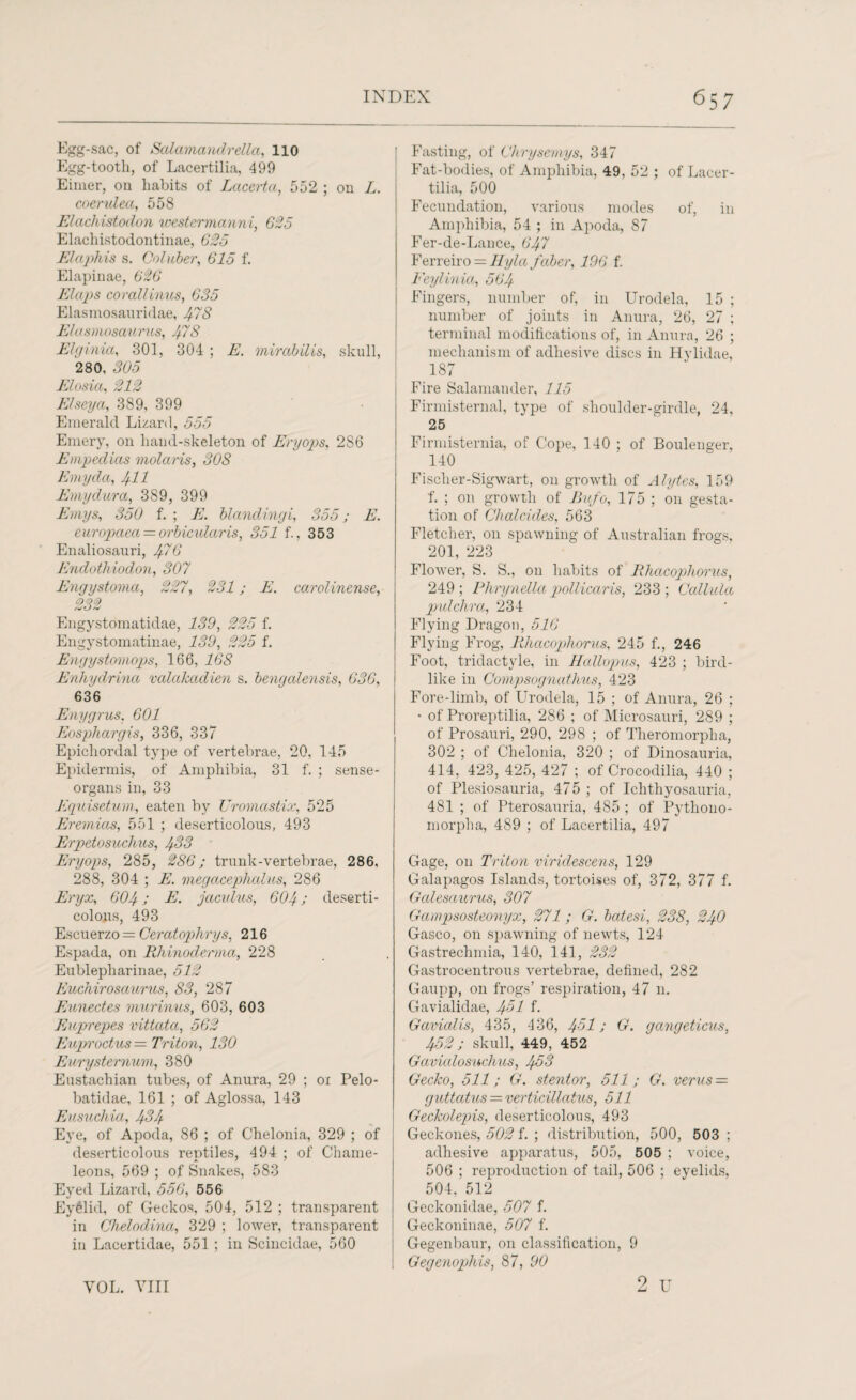 Egg-sac, of Salamandrella, 110 Egg-tooth, of Lacertilia, 499 Eimer, on habits of Lcicerta, 552 ; on L. coerulea, 558 Elacliistodon westermcinni, 625 Elachistodontinae, 625 Elaphis s. Coluber, 615 f. Elapinae, 626 Elcips corail inns, 635 Elasmosauridae, 478 Efasmosaurus, 478 Elginia, 301, 304 ; E. mirabUis, skull, 280, 305 Elosia, 212 Elseya, 389, 399 Emerald Lizard, 555 Emery, on hand-skeleton of Eryops, 2S6 Etnpedias molaris, 308 Emycla, 471 E my dura, 389, 399 Emys, 350 f. ; E. blandingi, 355; E. europaea = orbicidaris, 351 f., 353 Enaliosauri, #76 Endothiodon, 307 Engystoma, 227, 231; E. carolinense, 232 Engystomatidae, 139, 225 f. Engystomatinae, 139, 225 f. Engystomops, 166, 168 Enhydrina valakadien s. bengalensis, 636, 636 Enygrus. 601 Eosphargis, 336, 337 Epichordal type of vertebrae, 20, 145 Epidermis, of Amphibia, 31 f. ; sense- organs in, 33 Equisetum, eaten by Uromastix, 525 Eremias, 551 ; deserticolous, 493 Erpetosuchus, 483 Eryops, 285, 286; trunk-vertebrae, 286, 288, 304 ; E. megacephalus, 286 Eryx, 604; E. jaculus, 604; deserti¬ colous, 493 Escuerzo = Ceratophrys, 216 Espada, on Rhinoderma, 228 Eublepliarinae, 512 Euchirosaurus, 83, 287 Eunectes murinus, 603, 603 Euprepes vittata, 562 Euproctus — Triton, 130 Eurysternum, 380 Eustachian tubes, of Anura, 29 ; 01 Pelo- batidae, 161 ; of Aglossa, 143 Eusuchia, 434 Eye, of Apoda, 86 ; of Chelonia, 329 ; of deserticolous reptiles, 494 ; of Chame¬ leons, 569 ; of Snakes, 583 Eyed Lizard, 556, 556 Eyelid, of Geckos, 504, 512 ; transparent in Chelodina, 329 ; lower, transparent in Lacertidae, 551 ; in Scincidae, 560 Fasting, of Chrysemys, 347 Fat-bodies, of Amphibia, 49, 52 ; of Lacer¬ tilia, 500 Fecundation, various modes of, in Amphibia, 54 ; in Apoda, 87 Fer-de-Lance, 647 Ferreiro = llyla faber, 196 f. Feylinia, 564 Fingers, number of, in Urodela, 15 ; number of joints in Anura, 26, 27 ; terminal modifications of, in Anura, 26 ; mechanism of adhesive discs in Hylidae, 187 Fire Salamander, 115 Firmisternal, type of shoulder-girdle, 24, 25 Firmisternia, of Cope, 140 ; of Boulenger, 140 Fisclier-Sigwart, on growth of Alytes, 159 f. ; on growth of Bufo, 175 ; on gesta¬ tion of Chalcides, 563 Fletcher, on spawning of Australian frogs, 201, 223 Flower, S. S., on habits of Rhacopliorus, 249; Phrynella pollicaris, 233; Callula pulchra, 234 Flying Dragon, 516 Flying Frog, Rhacopliorus, 245 f., 246 Foot, tridactyle, in Hallopus, 423 ; bird¬ like in Compsognathus, 423 Fore-limb, of Urodela, 15; of Anura, 26 ; • of Proreptilia, 286 ; of Microsauri, 289 ; of Prosauri, 290, 298 ; of Theromorpha, 302 ; of Chelonia, 320 ; of Dinosauria, 414, 423, 425, 427 ; of Crocodilia, 440 ; of Plesiosauria, 475 ; of Ichthyosauria, 481 ; of Pterosauria, 485 ; of Pytliono- morpha, 489 ; of Lacertilia, 497 Gage, on Triton viridescens, 129 Galapagos Islands, tortoises of, 372, 377 f. Galesaurus, 307 Gampsosteonyx, 271; G. batesi, 238, 240 Gasco, on spawning of newts, 124 Gastrechmia, 140, 141, 232 Gastrocentrous vertebrae, defined, 282 Gaupp, on frogs’ respiration, 47 11. Gavialidae, 451 f. G axial is, 435, 436, 4-51; G. gangeticus, 452 j skull, 449, 452 Gavialosuchus, 453 Gecko, 511; G. stentor, 511; G. verus = guttatus = verticillatus, 511 Geckolepis, deserticolous, 493 Geckones, 502 f. ; distribution, 500, 503 ; adhesive apparatus, 505, 505 ; voice, 506 ; reproduction of tail, 506 ; eyelids, 504, 512 Geckonidae, 507 f. Geckoninae, 507 f. Gegenbaur, on classification, 9 Gegenophis, 87, 90 2 u VOL. VIII