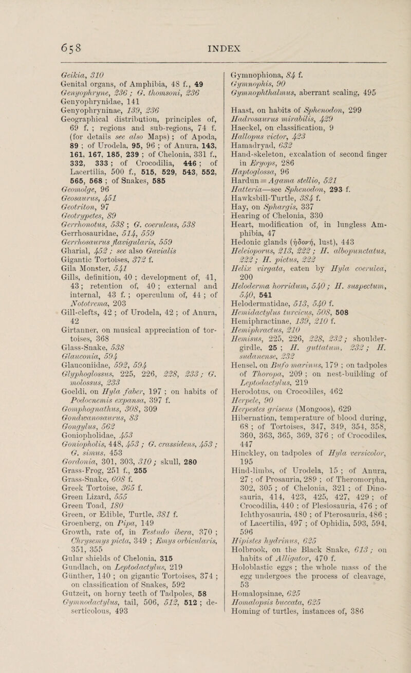 Geikia, 310 Genital organs, of Amphibia, 48 f., 49 Genyophryne, 236; G. thomsoni, 236 Genyoplirynidae, 141 Genyophryninae, 139, 236 Geographical distribution, principles of, 69 f. ; regions and sub-regions, 74 f. (for details see also Maps) ; of Apoda, 89 ; of Urodela, 95, 96 ; of Anura, 143, 161, 167, 185, 239 ; of Chelonia, 331 f., 332, 333 ; of Crocodilia, 446 ; of Lacertilia, 500 f., 515, 529, 543, 552, 565, 568 ; of Snakes, 585 Geomolge, 96 Geosaurus, 4.51 Geotriton, 97 Geotrypetes, 89 Gerrhonotus, 538 ; G. coeruleus, 538 Gerrhosauridae, 514, 359 Gerrhosaurus Jlavigularis, 559 Gharial, 432 ; see also Gavialis Gigantic Tortoises, 372 f. Gila Monster, 541 Gills, definition, 40 ; development of, 41, 43; retention of, 40 ; external and internal, 43 f. ; operculum of, 44 ; of Nototrema, 203 Gill-clefts, 42 ; of Urodela, 42 ; of Anura, 42 Girtanner, on musical appreciation of tor¬ toises, 368 Glass-Snake, 538 Glauconia, 594 Glauconiidae, 592, 594 Glyphoglossus, 225, 226, 228, 233; G. molossus, 233 Goeldi, on Hyla faber, 197 ; on habits of Podocnemis expansa, 397 f. Gomphognathus, 308, 309 Gondwanosaurus, 83 Gongylus, 562 Goniopholidae, 433 Goniopholis, 448, 433 ; G. crassidens, 453 ; G. simus, 453 Gordonia, 301, 303, 310; skull, 280 Grass-Frog, 251 f., 255 Grass-Snake, 608 f. Greek Tortoise, 365 f. Green Lizard, 555 Green Toad, 180 Green, or Edible, Turtle, 381 f. Groenberg, on Pipa, 149 Growth, rate of, in Testudo ibera, 370 ; Clirysemyspicta, 349 ; Emys orbicularis, 351, 355 Gular shields of Chelonia, 315 Gundlach, on Leptodactylus, 219 Gunther, 140 ; on gigantic Tortoises, 374 ; on classification of Snakes, 592 Gutzeit, on horny teeth of Tadpoles, 58 Gymnodactylus, tail, 506, 512, 512 ; de- serticolous, 493 Gymnophiona, 84 f. Gymnophis, 90 Gymnophthalmus, aberrant scaling, 495 Haast, on habits of Sphenodon, 299 Iladrosaurus mirabilis, 429 Haeckel, on classification, 9 Hallopus victor, 423 Hamadryad, 632 Hand-skeleton, excalation of second finger in Pry ops, 286 Haptoglossci, 96 Hardun = Agama stellio, 521 Hatteria—see Sphenodon, 293 f. Hawksbill-Turtle, 384 f- Hay, on Sphargis, 337 Hearing of Chelonia, 330 Heart, modification of, in lungless Am¬ phibia, 47 Hedonic glands {ybovg, lust), 443 Heleioporus, 213, 222; H. albopunctatus, 222; H. pictus, 222 Helix virgata, eaten by Hyla coerulea, 200 Heloderma horridum, 540 ; II. suspectum, 540, 541 Helodermatidae, 513, 540 f. Hemidcictylus turcicus, 508, 508 Hemiphractinae, 139, 210 f. Hemiphractus, 210 Hemisus, 225, 226, 228, 232; shoulder- girdle, 25 ; H. guttatum, 232; H. sudanense, 232 Hensel, on Bufo mcirinus, 179 ; on tadpoles of Thoropa, 209 ; on nest-building of Leptodactylus, 219 Herodotus, on Crocodiles, 462 Herpele, 90 Herpestes griseus (Mongoos), 629 Hibernation, temperature of blood during, 68 ; of Tortoises, 347, 349, 354, 358, 360, 363, 365, 369, 376 ; of Crocodiles, 447 Hinckley, on tadpoles of Hyla versicolor, 195 Hind-limbs, of Urodela, 15 ; of Anura, 27 ; of Prosauria, 289 ; of Theromorpha, 302, 305 ; of Chelonia, 321 ; of Dino- sauria, 414, 423, 425, 427, 429 ; of Crocodilia, 440 : of Plesiosauria, 476 ; of Ichthyosauria, 480 ; of Pterosauria, 486 ; of Lacertilia, 497 ; of Ophidia, 593, 594, 596 Hipistes hydrinus, 625 Holbrook, on the Black Snake, 613; on habits of Alligator, 470 f. Holoblastic eggs ; the whole mass of the egg undergoes the process of cleavage, 53 Homalopsinae, 625 Ilomalopsis buccata, 625 Homing of turtles, instances of, 386