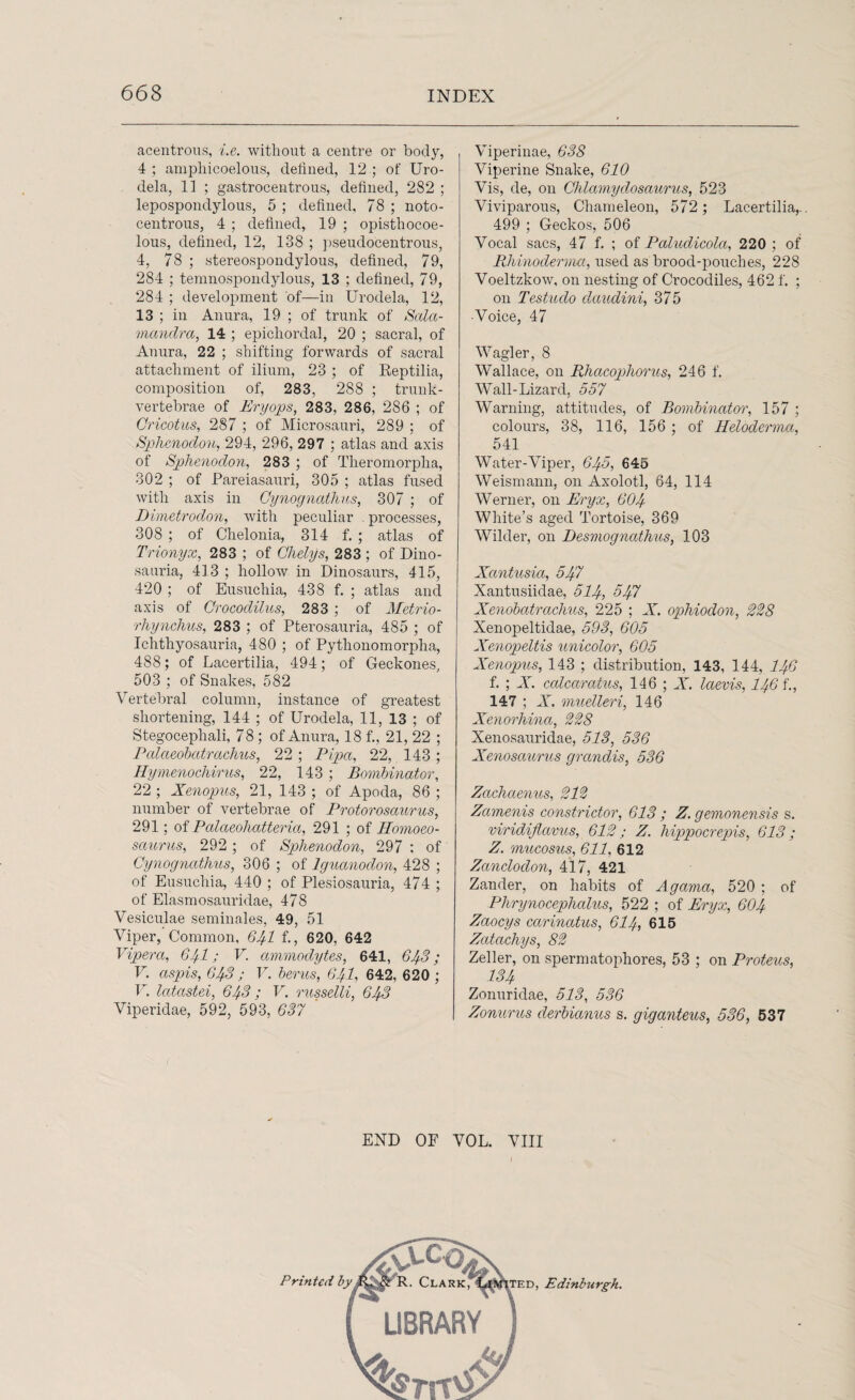 acentrous, i.e. without a centime or body, 4; amphicoelous, defined, 12 ; of Uro- dela, 11 ; gastrocentrous, defined, 282 ; lepospondylous, 5 ; defined, 78 ; noto- centrous, 4 ; defined, 19 ; opisthocoe- lous, defined, 12, 138 ; pseudocentrous, 4, 78 ; stereospondylous, defined, 79, 284 ; temnospondylous, 13 ; defined, 79, 284 ; development of—in Urodela, 12, 13 ; in Anura, 19 ; of trunk of Sala- mcmdra, 14 ; epichordal, 20 ; sacral, of Anura, 22 ; shifting forwards of sacral attachment of ilium, 23 ; of Reptilia, composition of, 283, 288 ; trunk- vertebrae of Eryops, 283, 286, 286 ; of Gricotus, 287 ; of Microsauri, 289 ; of Sphenodon, 294, 296, 297 ; atlas and axis of Sphenodon, 283 ; of Theromorpha, 302 ; of Pareiasauri, 305 ; atlas fused with axis in Cynognathus, 307 ; of Dimetrodon, with peculiar processes, 308 ; of Chelonia, 314 f. ; atlas of Trionyx, 283 ; of Qhelys, 283 ; of Dino- sauria, 413 ; hollow in Dinosaurs, 415, 420 ; of Eusuchia, 438 f. ; atlas and axis of Crocodilus, 283 ; of Metrio- rhynchus, 283 ; of Pterosauria, 485 ; of Ichthyosauria, 480 ; of Pythonomorpha, 488; of Lacertilia, 494; of Geckones, 503 ; of Snakes, 582 Vertebral column, instance of greatest shortening, 144 ; of Urodela, 11, 13 ; of Stegocephali, 78; of Anura, 18 f., 21, 22 ; Palaeobatrachus, 22 ; Pipa, 22, 143 ; Hymenochirus, 22, 143 ; Bombinator, 22 ; Xenopus, 21, 143 ; of Apoda, 86 ; number of vertebrae of Protorosciurus, 291; of Palaeohatteria, 291 ; of Homoeo- saurus, 292; of Sphenodon, 297 ; of Cynognathus, 306 ; of Iguanodon, 428 ; of Eusuchia, 440 ; of Plesiosauria, 474 ; of Elasmosauridae, 478 Vesiculae seminales, 49, 51 Viper, Common, 641 f., 620, 642 Vipera, 641; V. ammodytes, 641, 643; V. aspis, GIf.3 ; V. berus, 64I, 642, 620 ; V. Icitastei, 643 ; V. russelli, 643 Viperidae, 592, 593, 637 Viperinae, 638 Viperine Snake, 610 Vis, de, on Chlamydosaurus, 523 Viviparous, Chameleon, 572 ; Lacertilia,.. 499 ; Geckos, 506 Vocal sacs, 47 f. ; of Paludicola, 220 ; of Rhinodenna, used as brood-pouches, 228 Voeltzkow, on nesting of Crocodiles, 462 f. ; on Testudo daudini, 375 •Voice, 47 Wagler, 8 Wallace, on Rhacop>horus, 246 f. Wall-Lizard, 557 Warning, attitudes, of Bombinator, 157 ; colours, 38, 116, 156 ; of Heloderma, 541 Water-Viper, 645, 646 Weismann, on Axolotl, 64, 114 Werner, on Eryx, 604 White’s aged Tortoise, 369 Wilder, on Desmognathus, 103 Xantusia, 547 Xantusiidae, 514, ^47 Xenobatrachus, 225 ; X. ophiodon, 328 Xenopeltidae, 593, 605 Xenopeltis unicolor, 605 Xenopus, 143 ; distribution, 143, 144, I46 f. ; X. calcaratus, 146 ; X. laevis, I46 f., 147 ; X. muelleri, 146 Xenorhina, 228 Xenosauridae, 513, 536 Xenosaurus grandis, 536 Zachaenus, 212 Zamenis constrictor, 613 ; Z. gemonensis s. viridifiavus, 612; Z. liippocrepis, 613; Z. mucosus, 611, 612 Zanclodon, 417, 421 Zander, on habits of Agama, 520 ; of Phrynocephalus, 522 ; of Eryx, 604 Zaocys carinatus, 614, 615 Zcitachys, 82 Zeller, on spermatophores, 53 ; on Proteus, 134 Zonuridae, 513, 536 Zonurus derbianus s. giganteus, 536, 537 END OF VOL. VIII Printed