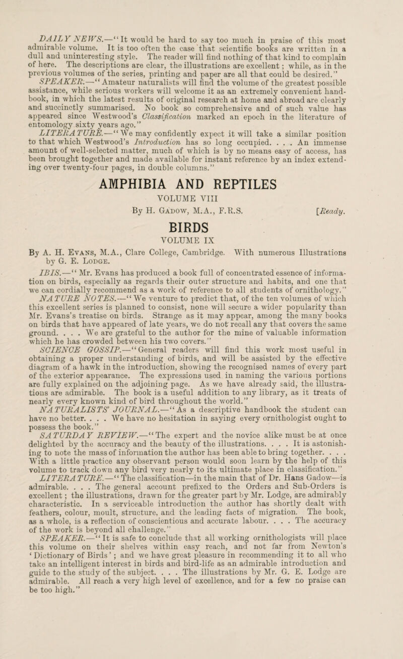 DAILY NEWS.—“It would be hard to say too much in praise of this most admirable volume. It is too often the case that scientific books are written in a dull and uninteresting style. The reader will find nothing of that kind to complain of here. The descriptions are clear, the illustrations are excellent; while, as in the previous volumes of the series, printing and paper are all that could be desired.” SPEAKER.—“Amateur naturalists will find the volume of the greatest possible assistance, while serious workers will welcome it as an extremely convenient hand¬ book, in which the latest results of original research at home and abroad are clearly and succinctly summarised. No book so comprehensive and of such value has appeared since Westwood’s Classification marked an epoch in the literature of entomology sixty years ago.” LITERATURE.—“ We may confidently expect it will take a similar position to that which Westwood’s Lntroduction has so long occupied. . . . An immense amount of well-selected matter, much of which is by no means easy of access, has been brought together and made available for instant reference by an index extend¬ ing over twenty-four pages, in double columns.” AMPHIBIA AND REPTILES VOLUME VIII By H. Gadow, M.A., F.R.S. [Ready. BIRDS VOLUME IX By A. H. Evans, M.A., Clare College, Cambridge- With numerous Illustrations by G. E. Lodge. ILLS.—“ Mr. Evans has produced a book full of concentrated essence of informa¬ tion on birds, especially as regards their outer structure and habits, and one that we can cordially recommend as a work of reference to all students of ornithology.” NATURE NOTES.—“We venture to predict that, of the ten volumes of which this excellent series is planned to consist, none will secure a wider popularity than Mr. Evans’s treatise on birds. Strange as it may appear, among the many books on birds that have appeared of late years, we do not recall any that covers the same ground. . . . We are grateful to the author for the mine of valuable information which he has crowded between his two covers.” SCIENCE GOSSIP.—“General readers will find this work most useful in obtaining a proper understanding of birds, and will be assisted by the effective diagram of a hawk in the introduction, showing the recognised names of every part of the exterior appearance. The expressions used in naming the various portions are fully explained on the adjoining page. As we have already said, the illustra¬ tions are admirable. The book is a useful addition to any library, as it treats of nearly every known kind of bird throughout the world.” NATURALISTS’ JOURNAL. — “As a descriptive handbook the student can have no better. . . . We have no hesitation in saying every ornithologist ought to possess the book.” SATURDAY REVIEW.—“The expert and the novice alike must be at once delighted by the accuracy and the beauty of the illustrations. ... It is astonish¬ ing to note the mass of information the author has been able to bring together. . . . With a little practice any observant person would soon learn by the help of this volume to track down any bird very nearly to its ultimate place in classification.” LITERATURE. — “ The classification—in the main that of Dr. Hans Gadow—is admirable. . . . The general account prefixed to the Orders and Sub-Orders is excellent; the illustrations, drawn for the greater part by Mr. Lodge, are admirably characteristic. In a serviceable introduction the author has shortly dealt with feathers, colour, moult, structure, and the leading facts of migration. The book, as a whole, is a reflection of conscientious and accurate labour. . . . The accuracy of the work is beyond all challenge.” SPEAKER.—“It is safe to conclude that all working ornithologists will place this volume on their shelves within easy reach, and not far from Newton’s ‘ Dictionary of Birds’ ; and we have great pleasure in recommending it to all who take an intelligent interest in birds and bird-life as an admirable introduction and guide to the study of the subject. . . . The illustrations by Mr. G. E. Lodge are admirable. All reach a very high level of excellence, and for a few no praise can be too high.”