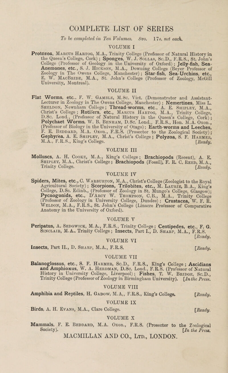 COMPLETE LIST OF SERIES To be completed in Ten Volumes. 8vo. 17.9. net each. VOLUME I Protozoa, Marcus Hartog, M.A., Trinity College (Professor of Natural History in the Queen’s College, Cork) ; Sponges, W. J. Sollas, Sc.D., F.R.S., St. John’s College (Professor of Geology in the University of Oxford) ; Jelly-fish, Sea- Anemones, etc., S. J. Hickson, M.A., Downing College (Beyer Professor of Zoology in The Owens College, Manchester) ; Star-fish, Sea-Urchins, etc., E. W. MacBride, M.A., St. John’s College (Professor of Zoology, McGill University, Montreal). VOLUME II Flat Worms, etc., F. W. Gamble, M.Sc. Viet. (Demonstrator and Assistant- Lecturer in Zoology in The Owens College, Manchester) ; Nemertines, Miss L. Sheldon, Newnham College; Thread-worms, etc., A. E. Shipley, M.A., Christ’s College; Rotifers, etc., Marcus Hartog, M.A., Trinity College, D.Sc. Lond., (Professor of Natural History in the Queen’s College, Cork); Polychaet Worms, W. B. Benham, D.Sc. Lond., F.R.S., Hon. M.A. Oxon., (Professor of Biology in the University of Otago); Earth-worms and Leeches, F. E. Beddard, M.A. Oxon., F.R.S. (Prosector to the Zoological Society); Gephyrea, A. E. Shipley, M.A., Christ’s College ; Polyzoa, S. F. Harmer, M.A., F.R.S., King’s College. [Heady. VOLUME III Molluscs, A. H. Cooke, M.A., King’s College; Brachiopods (Recent), A. E. Shipley, M.A., Christ’s College; Brachiopods (Fossil), F. R. C. Reed, M.A., Trinity College. [Heady. VOLUME IV Spiders, Mites, etc., C. Warburton, M.A., Christ’s College (Zoologist to the Royal Agricultural Society); Scorpions, Trilobites, etc., M. Laurie, B.A., King’s College, D.Sc. Edinb., (Professor of Zoology in St. Mungo’s College, Glasgow); Pycnogonids, etc., D’Arcy W. Thompson, C.B., M.A., Trinity College (Professor of Zoology in University College, Dundee) ; Crustacea, W. F. R. Weldon, M.A., F.R.S., St. John’s College (Linacre Professor of Comparative Anatomy in the University of Oxford). VOLUME V Peripatus, A. Sedgwick, M.A., F.R.S., Trinity College; Centipedes, etc., F. G. Sinclair, M.A., Trinity College; Insects, Part I., D. Sharp, M.A., F.R.S. [Head'll. VOLUME VI Insects, Part II., D. Sharp, M.A., F.R.S. [Heady. VOLUME VII Balanoglossus, etc., S. F. Harmer, Sc.D., F.R.S., King’s College; Ascidians and Amphioxus, W. A. Herdman, D.Sc. Lond., F.R.S. (Professor of Natural History in University College, Liverpool); Fishes, T. W. Bridge, Sc.D., Trinity College (Professor of Zoology in Birmingham University). [In the Press. VOLUME VIII Amphibia and Reptiles, H. Gadow, M.A,, F.R.S., King’s College. VOLUME IX Birds, A. H. Evans, M.A., Clare College. [Heady. [Heady. VOLUME X Mammals, F. E. Beddard, M.A. Oxon., F.R.S. (Prosector to the Zoological Society). [In the Press. MACMILLAN AND CO., Ltd., LONDON.