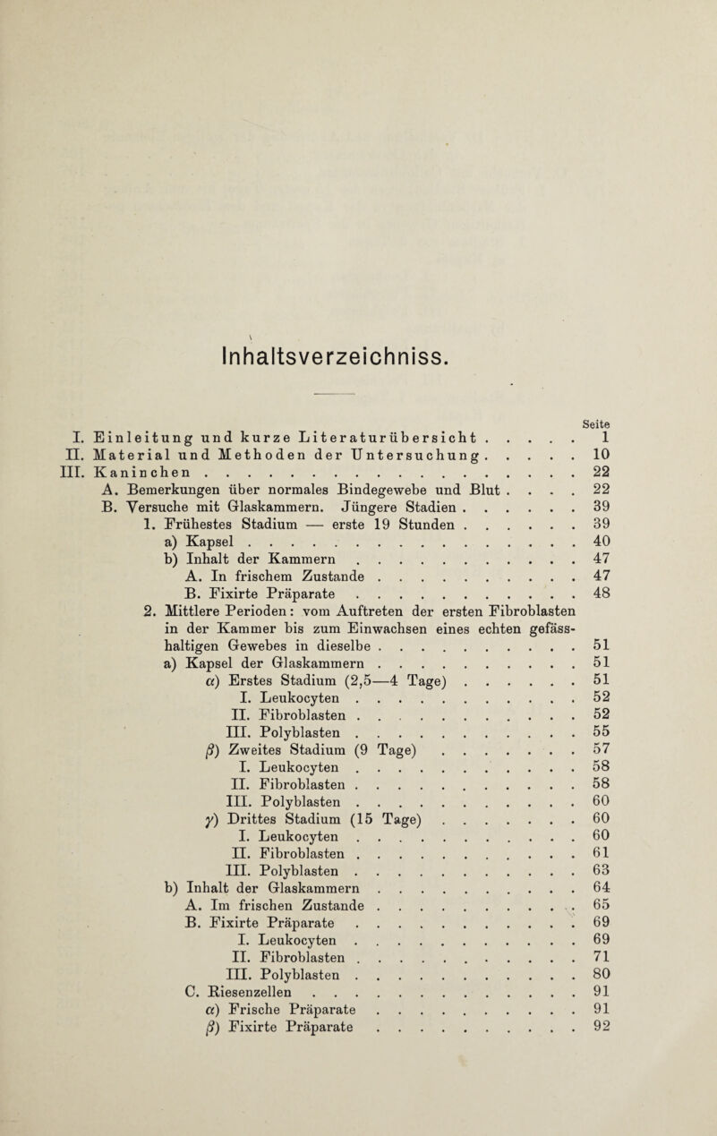 \ Inhaltsverzeichnis. Seite I. Einleitung und kurze Literaturübersicht.1 II. Material und Methoden der Untersuchung.10 III. Kaninchen.22 A. Bemerkungen über normales Bindegewebe und Blut .... 22 B. Versuche mit Glaskammern. Jüngere Stadien.39 1. Frühestes Stadium — erste 19 Stunden.39 a) Kapsel.40 b) Inhalt der Kammern.47 A. In frischem Zustande.47 B. Eixirte Präparate.48 2. Mittlere Perioden: vom Auftreten der ersten Fibroblasten in der Kammer bis zum Einwachsen eines echten gefäss- haltigen Gewebes in dieselbe.51 a) Kapsel der Glaskammern.51 a) Erstes Stadium (2,5—4 Tage).51 I. Leukocyten.52 II. Fibroblasten.52 III. Polyblasten.55 ß) Zweites Stadium (9 Tage).57 I. Leukocyten.58 II. Fibroblasten.58 III. Polyblasten.60 y) Drittes Stadium (15 Tage).60 I. Leukocyten.60 II. Fibroblasten. 61 III. Polyblasten.63 b) Inhalt der Glaskammern.64 A. Im frischen Zustande..65 B. Fixirte Präparate.69 I. Leukocyten.69 II. Fibroblasten. 71 III. Polyblasten.80 C. Biesenzellen.91 a) Frische Präparate.91 ß) Fixirte Präparate.92