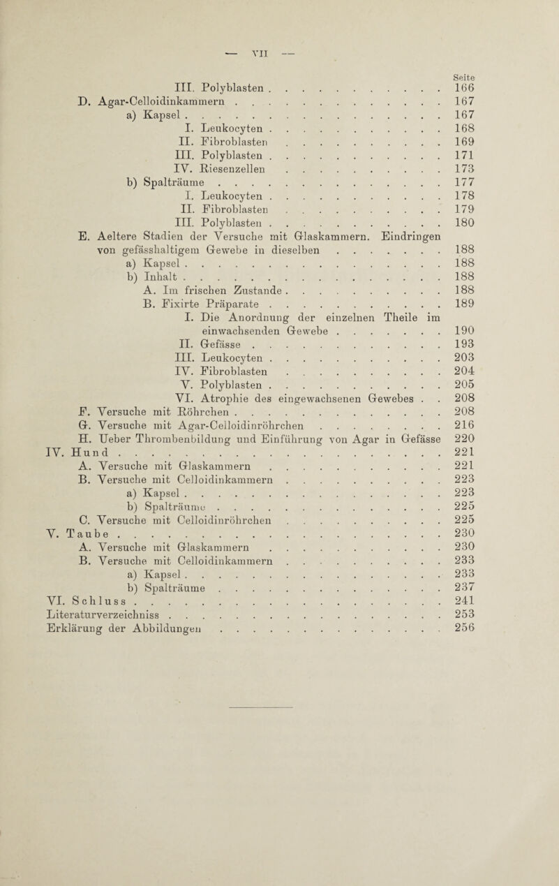 — VII- Seite III. Polyblasten.166 D. Agar-Celloidinkammern.167 a) Kapsel.167 I. Leukocyten.168 II. Fibroblasten.169 III. Polyblasten.171 IV. Biesenzellen.173 b) Spalträume.177 I. Leukocyten.178 II. Fibroblasten.179 III. Polyblasten.180 E. Aeltere Stadien der Versuche mit Glaskammern. Eindringen von gefässha]tigern Gewebe in dieselben.188 a) Kapsel.188 b) Inhalt.188 A. Im frischen Zustande.188 B. Fixirte Präparate.189 I. Die Anordnung der einzelnen Theile im einwachsenden Gewebe.190 II. Gefässe.193 III. Leukocyten.203 IV. Fibroblasten.204 V. Polyblasten.205 VI. Atrophie des eingewachsenen Gewebes . . 208 F. Versuche mit Böhrchen.208 G. Versuche mit Agar-Celloidinröhrchen.216 H. Ueber Thrombenbildung und Einführung von Agar in Gefässe 220 IV. Hund.221 A. Versuche mit Glaskammern.221 B. Versuche mit Celloidinkammern.223 a) Kapsel.223 b) Spalt räume.225 C. Versuche mit Celloidinröhrchen.225 V. Taube.230 A. Versuche mit Glaskammern . 230 B. Versuche mit Celloidinkammern.233 a) Kapsel.233 b) Spalträume.237 VI. Schluss.241 Literaturverzeichniss.253 Erklärung der Abbildungen. 256