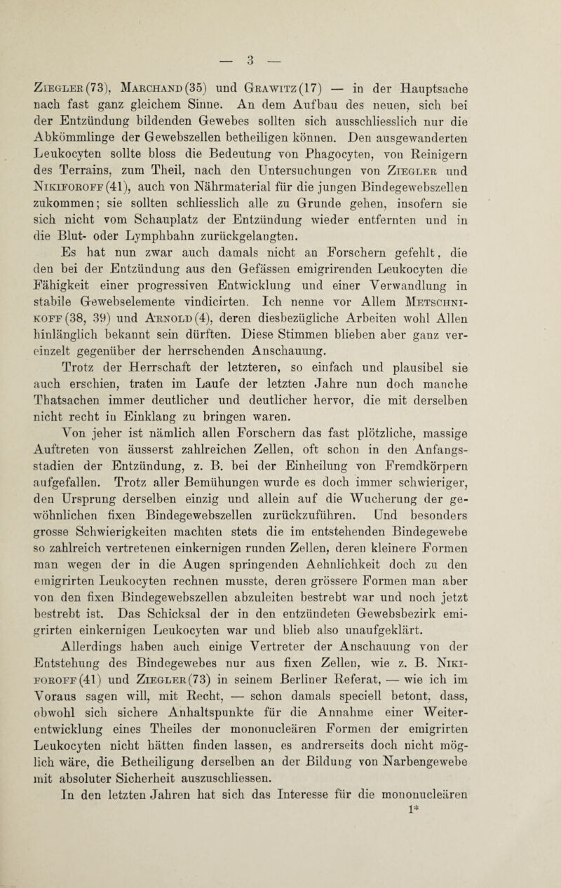 Ziegler (73), Marchand (35) und Grawitz(17) — in der Hauptsache nach fast ganz gleichem Sinne. An dem Aufbau des neuen, sich bei der Entzündung bildenden Gewebes sollten sich ausschliesslich nur die Abkömmlinge der Gewebszellen betheiligen können. JDen ausgewanderten Leukocyten sollte bloss die Bedeutung von Phagocyten, von Reinigern des Terrains, zum Theil, nach den Untersuchungen von Ziegler und Nikieoroef (41), auch von Nährmaterial für die jungen Bindegew^ebszellen zukommen; sie sollten schliesslich alle zu Grunde gehen, insofern sie sich nicht vom Schauplatz der Entzündung wieder entfernten und in die Blut- oder Lymphbahn zurückgelangten. Es hat nun zwar auch damals nicht an Forschern gefehlt, die den bei der Entzündung aus den Gefässen emigrirenden Leukocyten die Fähigkeit einer progressiven Entwicklung und einer Verwandlung in stabile Gewebselemente vindicirten. Ich nenne vor Allem Metschni- koee (38, 39) und Arnold (4), deren diesbezügliche Arbeiten wohl Allen hinlänglich bekannt sein dürften. Diese Stimmen blieben aber ganz ver¬ einzelt gegenüber der herrschenden Anschauung. Trotz der Herrschaft der letzteren, so einfach und plausibel sie auch erschien, traten im Laufe der letzten Jahre nun doch manche Thatsachen immer deutlicher und deutlicher hervor, die mit derselben nicht recht in Einklang zu bringen waren. Von jeher ist nämlich allen Forschern das fast plötzliche, massige Auftreten von äusserst zahlreichen Zellen, oft schon in den Anfangs¬ stadien der Entzündung, z. B. bei der Einheilung von Fremdkörpern aufgefallen. Trotz aller Bemühungen wurde es doch immer schwieriger, den Ursprung derselben einzig und allein auf die Wucherung der ge¬ wöhnlichen fixen Bindegewebszellen zurückzuführen. Und besonders grosse Schwierigkeiten machten stets die im entstehenden Bindegewebe so zahlreich vertretenen einkernigen runden Zellen, deren kleinere Formen man wegen der in die Augen springenden Aehnlichkeit doch zu den emigrirten Leukocyten rechnen musste, deren grössere Formen man aber von den fixen Bindegewebszellen abzuleiten bestrebt war und noch jetzt bestrebt ist. Das Schicksal der in den entzündeten Gewebsbezirk emi¬ grirten einkernigen Leukocyten war und blieb also unaufgeklärt. Allerdings haben auch einige Vertreter der Anschauung von der Entstehung des Bindegewebes nur aus fixen Zellen, wie z. B. Niki- eoroee(41) und Ziegler (73) in seinem Berliner Referat, — wie ich im Voraus sagen will, mit Recht, — schon damals speciell betont, dass, obwohl sich sichere Anhaltspunkte für die Annahme einer Weiter¬ entwicklung eines Theiles der mononucleären Formen der emigrirten Leukocyten nicht hätten finden lassen, es andrerseits doch nicht mög¬ lich wäre, die Betheiligung derselben an der Bildung von Narbengewebe mit absoluter Sicherheit auszuschliessen. In den letzten Jahren hat sich das Interesse für die mononucleären 1*