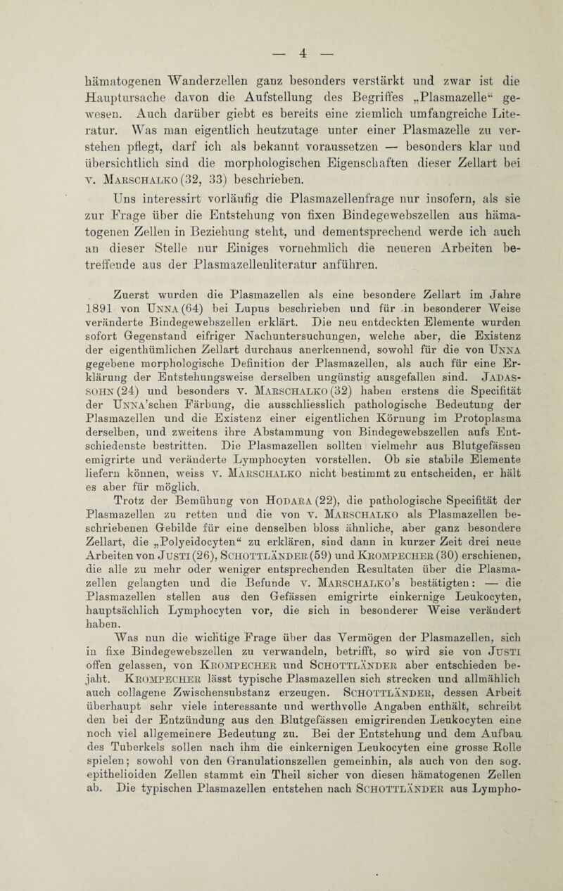 hämatogenen Wanderzellen ganz besonders verstärkt und zwar ist die Hauptursache davon die Aufstellung des Begriffes „Plasmazelle ge¬ wesen. Auch darüber giebt es bereits eine ziemlich umfangreiche Lite¬ ratur. Was man eigentlich heutzutage unter einer Plasmazelle zu ver¬ stehen pflegt, darf ich als bekannt voraussetzen — besonders klar und übersichtlich sind die morphologischen Eigenschaften dieser Zellart bei v. Marschalko (32, 33) beschrieben. Uns interessirt vorläufig die Plasmazellenfrage nur insofern, als sie zur Frage über die Entstehung von fixen Bindegewebszellen aus häma¬ togenen Zellen in Beziehung steht, und dementsprechend werde ich auch an dieser Stelle nur Einiges vornehmlich die neueren Arbeiten be¬ treffende aus der Plasmazellenliteratur anführen. Zuerst wurden die Plasmazellen als eine besondere Zellart im Jahre 1891 von Unna (64) bei Lupus beschrieben und für in besonderer Weise veränderte Bindegewebszellen erklärt. Die neu entdeckten Elemente wurden sofort Gegenstand eifriger Nachuntersuchungen, welche aber, die Existenz der eigentümlichen Zellart durchaus anerkennend, sowohl für die von Unna gegebene morphologische Definition der Plasmazellen, als auch für eine Er¬ klärung der Entstehungsweise derselben ungünstig ausgefallen sind. Jadas- SOHN (24) und besonders V. Marschalko (32) haben erstens die Specifität der UNNA’schen Färbung, die ausschliesslich pathologische Bedeutung der Plasmazellen und die Existenz einer eigentlichen Körnung im Protoplasma derselben, und zweitens ihre Abstammung von Bindegewebszellen aufs Ent¬ schiedenste bestritten. Die Plasmazellen sollten vielmehr aus Blutgefässen emigrirte und veränderte Lymphocyten vorstellen. Ob sie stabile Elemente liefern können, weiss V. Marschalko nicht bestimmt zu entscheiden, er hält es aber für möglich. Trotz der Bemühung von Hodara (22), die pathologische Specifität der Plasmazellen zu retten und die von v. MARSCHALKO als Plasmazellen be¬ schriebenen Gebilde für eine denselben bloss ähnliche, aber ganz besondere Zellart, die „Polyeidocyten“ zu erklären, sind dann in kurzer Zeit drei neue Arbeiten von Justi(26), SCHOTTLÄNDER (59) und KROMPECHER (30) erschienen, die alle zu mehr oder weniger entsprechenden Resultaten über die Plasma¬ zellen gelangten und die Befunde V. Marschalko’s bestätigten: — die Plasmazellen stellen aus den Gefässen emigrirte einkernige Leukocyten, hauptsächlich Lymphocyten vor, die sich in besonderer Weise verändert haben. Was nun die wichtige Frage über das Vermögen der Plasmazellen, sich in fixe Bindegewebszellen zu verwandeln, betrifft, so wird sie von JüSTi offen gelassen, von KROMPECHER und ScHOTTLÄNHER aber entschieden be¬ jaht. KROMPECHER lässt typische Plasmazellen sich strecken und allmählich auch collagene Zwischensubstanz erzeugen. SCHOTTLÄNDER, dessen Arbeit überhaupt sehr viele interessante und werthvolle Angaben enthält, schreibt den bei der Entzündung aus den Blutgefässen emigrirenden Leukocyten eine noch viel allgemeinere Bedeutung zu. Bei der Entstehung und dem Aufbau, des Tuberkels sollen nach ihm die einkernigen Leukocyten eine grosse Polle spielen; sowohl von den Granulationszellen gemeinhin, als auch von den sog. epithelioiden Zellen stammt ein Theil sicher von diesen hämatogenen Zellen ab. Die typischen Plasmazellen entstehen nach SCHOTTLÄNDER aus Lympho-