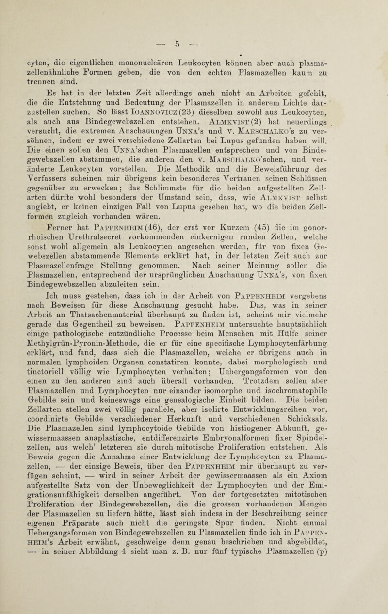 cyten, die eigentlichen mononucleären Leukocyten können aber auch plasma- zellenähnliche Formen geben, die von den echten Plasmazellen kaum zu trennen sind. Es hat in der letzten Zeit allerdings auch nicht an Arbeiten gefehlt, die die Entstehung und Bedeutung der Plasmazellen in anderem Lichte dar- ' zustellen suchen. So lässt IOANNOVICZ (23) dieselben sowohl aus Leukocyten, als auch aus Bindegewebszellen entstehen. ALMKVIST (2) hat neuerdings versucht, die extremen Anschauungen Unna’s und V. Marschalko’s zu ver¬ söhnen, indem er zwei verschiedene Zellarten bei Lupus gefunden haben will. Die einen sollen den UNNA’schen Plasmazellen entsprechen und von Binde¬ gewebszellen abstammen, die anderen den v. MARSCHALKü’schen, und ver¬ änderte Leukocyten vorstellen. Die Methodik und die Beweisführung des Verfassers scheinen mir übrigens kein besonderes Vertrauen seinen Schlüssen gegenüber zu erwecken; das Schlimmste für die beiden aufgestellten Zell¬ arten dürfte wohl besonders der Umstand sein, dass, wie ALMKVIST selbst angiebt, er keinen einzigen Fall von Lupus gesehen hat, wo die beiden Zell¬ formen zugleich vorhanden wären. Ferner hat Pappenheim (46), der erst vor Kurzem (45) die im gonor¬ rhoischen Urethralsecret vorkommenden einkernigen runden Zellen, welche sonst wohl allgemein als Leukocyten angesehen werden, für von fixen Ge¬ webszellen abstammende Elemente erklärt hat, in der letzten Zeit auch zur Plasmazellenfrage Stellung genommen. Nach seiner Meinung sollen die Plasmazellen, entsprechend der ursprünglichen Anschauung Unna’s, von fixen Bindegewebszellen abzuleiten sein. Ich muss gestehen, dass ich in der Arbeit von Pappenheim vergebens nach Beweisen für diese Anschauung gesucht habe. Das, was in seiner Arbeit an Thatsachenmaterial überhaupt zu finden ist, scheint mir vielmehr gerade das Gegentheil zu beweisen. Pappenheim untersuchte hauptsächlich einige pathologische entzündliche Processe beim Menschen mit Hülfe seiner Methylgrün-Pyronin-Methode, die er für eine specifische Lymphocytenfärbung erklärt, und fand, dass sich die Plasmazellen, welche er übrigens auch in normalen lymphoiden Organen constatiren konnte, dabei morphologisch und tinctoriell völlig wie Lymphocyten verhalten; Uebergangsformen von den einen zu den anderen sind auch überall vorhanden. Trotzdem sollen aber Plasmazellen und Lymphocyten nur einander isomorphe und isoehromatophile Gebilde sein und keineswegs eine genealogische Einheit bilden. Die beiden Zellarten stellen zwei völlig parallele, aber isolirte Entwicklungsreihen vor, coordinirte Gebilde verschiedener Herkunft und verschiedenen Schicksals. Die Plasmazellen sind lymphocytoide Gebilde von histiogener Abkunft, ge- wissermaassen anaplastische, entdifferenzirte Embryonalformen fixer Spindel¬ zellen, aus welch’ letzteren sie durch mitotische Proliferation entstehen. Als Beweis gegen die Annahme einer Entwicklung der Lymphocyten zu Plasma¬ zellen, — der einzige Beweis, über den Pappenheim mir überhaupt zu ver¬ fügen scheint, — wird in seiner Arbeit der gewissermaassen als ein Axiom aufgestellte Satz von der Unbeweglichkeit der Lymphocyten und der Emi¬ grationsunfähigkeit derselben angeführt. Von der fortgesetzten mitotischen Proliferation der Bindegewebszellen, die die grossen vorhandenen Mengen der Plasmazellen zu liefern hätte, lässt sich indess in der Beschreibung seiner eigenen Präparate auch nicht die geringste Spur finden. Nicht einmal Uebergangsformen von Bindegewebszellen zu Plasmazellen finde ich in Pappen- HEIM’s Arbeit erwähnt, geschweige denn genau beschrieben und abgebildet, — in seiner Abbildung 4 sieht man z. B. nur fünf typische Plasmazellen (p)