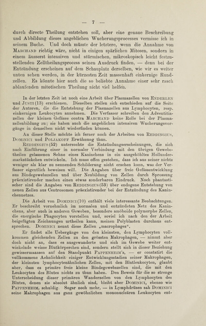 durch directe Theilung entstehen soll, aber eine genaue Beschreibung und Abbildung dieses angeblichen Wucherungsprocesses vermisse ich in seinem Buche. Und doch müsste der letztere, wenn die Annahme von Marchand richtig wäre, nicht in einigen spärlichen Mitosen, sondern in einem äusserst intensiven und stürmischen, mikroskopisch leicht festzu¬ stellenden Zelltheilungsprocess seinen Ausdruck finden, — denn bei der Entzündung erscheinen auf dem Schauplatz derselben, wie wir es weiter unten sehen werden, in der kürzesten Zeit massenhaft einkernige Bund¬ zellen. Es könnte hier auch die so beliebte Annahme einer sehr rasch ablaufenden mitotischen Theilung nicht viel helfen. In der letzten Zeit ist noch eine Arbeit über Plasmazellen von Enderlen und JüSTl(13) erschienen. Dieselben stellen sich entschieden auf die Seite der Autoren, die die Entstehung der Plasmazellen aus Lymphocyten, resp. einkernigen Leukocyten annehmen. Die Verfasser schreiben den Adventitia- zellen der kleinen Gefässe contra Marchand keine Bolle bei der Plasma¬ zellenbildung zu; sie haben auch die angeblichen intensiven Wucherungsvor¬ gänge in denselben nicht wiederfinden können. An dieser Stelle möchte ich ferner noch der Arbeiten von Beddingiüs, Dominici und POLJAKOEF Erwähnung thun. Beddingius (52) untersuchte die Entzündungserscheinungen, die sich nach Einführung einer in normaler Verbindung mit den übrigen Gewebs- theilen gelassenen Sehne eines Kaninchens in ein ausgehöhltes Hollunder- markstückchen entwickeln. Ich muss offen gestehen, dass ich aus seiner nichts weniger als klar zu nennenden Schilderung nicht ersehen kann, was der Ver¬ fasser eigentlich beweisen will. Die Angaben über freie Gefässentwicklung aus Bindegewebszellen und über Neubildung von Zellen durch Sprossung präexistirender machen einen etwas sonderbaren Eindruck. Noch phantasti¬ scher sind die Angaben von Beddingius (53) über endogene Entstehung von neuen Zellen aus Centrosomen präexistirender bei der Entzündung des Kanin¬ chennetzes. Die Arbeit von DOMINICI (10) enthält viele interessante Beobachtungen. Er beschreibt vornehmlich im normalen und entzündeten Netz des Kanin¬ chens, aber auch in anderen Geweben, besondere amöboide polymorphe Zellen, die energische Phagocyten vorstellen und, soviel ich nach den der Arbeit beigefügten Zeichnungen urtheilen kann, meinen Polyblasten durchaus ent¬ sprechen. Dominici nennt diese Zellen „macrophages“. Er findet alle Uebergänge von den kleinsten, den Lymphocyten voll¬ kommen gleichenden Zellen zu den grössten Makrophagen, — nimmt aber doch nicht an, dass es ausgewanderte und sich im Gewebe weiter ent¬ wickelnde weisse Blutkörperchen sind, sondern stellt sich in dieser Beziehung gewissermaassen auf den Standpunkt Pappenheim’s, — er constatirt die vollkommene Aehnlichkeit einiger Entwicklungsstadien seiner Makrophagen, der kleinsten lymphocytenähnlichen Zellen, mit den Blutleukocyten, glaubt aber, dass es primäre freie kleine Bindegewebszellen sind, die mit den Leukocyten des Blutes nichts zu thun haben. Den Beweis für die so strenge Unterscheidung dieser primären Wanderzellen von den Lymphocyten des Blutes, denen sie absolut ähnlich sind, bleibt aber DOMINICI, ebenso wie Pappenheim, schuldig. Sogar noch mehr, — in Lymphdrüsen sah Dominici seine Makrophagen aus ganz gewöhnlichen mononucleären Leukocyten ent-