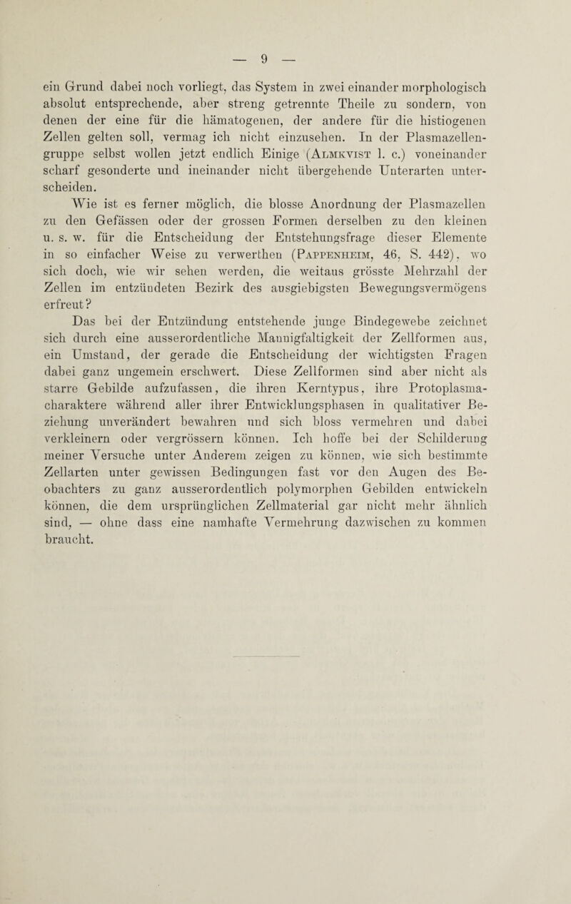 ein Grund dabei noch vorliegt, das System in zwei einander morphologisch absolut entsprechende, aber streng getrennte Theile zu sondern, von denen der eine für die hämatogenen, der andere für die histiogenen Zellen gelten soll, vermag ich nicht einzusehen. In der Plasmazellen¬ gruppe selbst wollen jetzt endlich Einige (Almkvist 1. c.) voneinander scharf gesonderte und ineinander nicht übergehende Unterarten unter¬ scheiden. Wie ist es ferner möglich, die blosse Anordnung der Plasmazellen zu den Gefässen oder der grossen Formen derselben zu den kleinen u. s. w. für die Entscheidung der Entstehungsfrage dieser Elemente in so einfacher Weise zu verwerthen (Pappenheim, 46, S. 442), wo sich doch, wie wir sehen werden, die weitaus grösste Mehrzahl der Zellen im entzündeten Bezirk des ausgiebigsten Bewegungsvermögens erfreut ? Das bei der Entzündung entstehende junge Bindegewebe zeichnet sich durch eine ausserordentliche Mannigfaltigkeit der Zellformen aus, ein Umstand, der gerade die Entscheidung der wichtigsten Fragen dabei ganz ungemein erschwert. Diese Zellformen sind aber nicht als starre Gebilde aufzufassen, die ihren Kerntypus, ihre Protoplasma¬ charaktere während aller ihrer Entwicklungsphasen in qualitativer Be¬ ziehung unverändert bewahren und sich bloss vermehren und dabei verkleinern oder vergrössern können. Ich hoffe bei der Schilderung meiner Versuche unter Anderem zeigen zu können, wie sich bestimmte Zellarten unter gewissen Bedingungen fast vor den Augen des Be¬ obachters zu ganz ausserordentlich polymorphen Gebilden entwickeln können, die dem ursprünglichen Zellmaterial gar nicht mehr ähnlich sind, — ohne dass eine namhafte Vermehrung dazwischen zu kommen braucht.