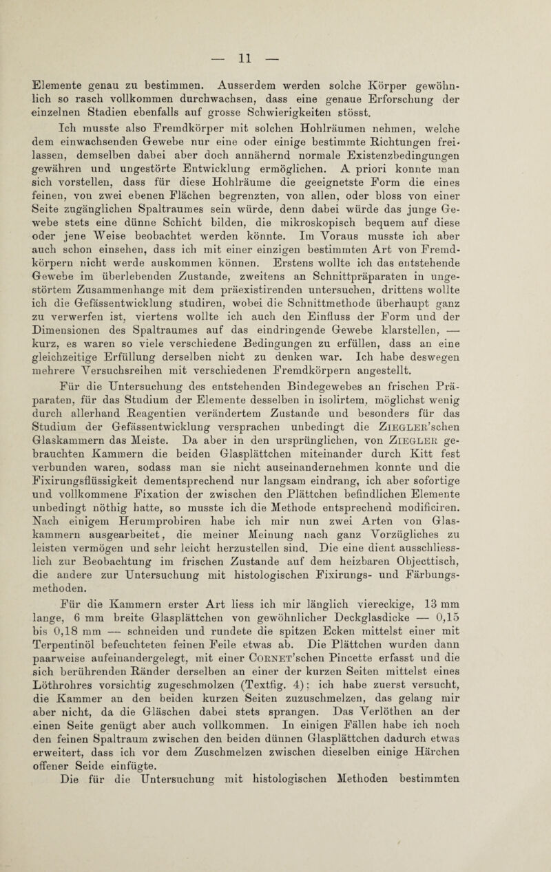 Elemente genau zu bestimmen. Ausserdem werden solche Körper gewöhn¬ lich so rasch vollkommen durchwachsen, dass eine genaue Erforschung der einzelnen Stadien ebenfalls auf grosse Schwierigkeiten stösst. Ich musste also Fremdkörper mit solchen Hohlräumen nehmen, welche dem einwachsenden Gewebe nur eine oder einige bestimmte Richtungen frei¬ lassen, demselben dabei aber doch annähernd normale Existenzbedingungen gewähren und ungestörte Entwicklung ermöglichen. A priori konnte man sich vorstellen, dass für diese Hohlräume die geeignetste Form die eines feinen, von zwei ebenen Flächen begrenzten, von allen, oder bloss von einer Seite zugänglichen Spaltraumes sein würde, denn dabei würde das junge Ge¬ webe stets eine dünne Schicht bilden, die mikroskopisch bequem auf diese oder jene Weise beobachtet werden könnte. Im Voraus musste ich aber auch schon einsehen, dass ich mit einer einzigen bestimmten Art von Fremd¬ körpern nicht werde auskommen können. Erstens wollte ich das entstehende Gewebe im überlebenden Zustande, zweitens an Schnittpräparaten in unge¬ störtem Zusammenhänge mit dem präexistirenden untersuchen, drittens wollte ich die Gefässentwicklung studiren, wobei die Schnittmethode überhaupt ganz zu verwerfen ist, viertens wollte ich auch den Einfluss der Form und der Dimensionen des Spaltraumes auf das eindringende Gewebe klarstellen, — kurz, es waren so viele verschiedene Bedingungen zu erfüllen, dass an eine gleichzeitige Erfüllung derselben nicht zu denken war. Ich habe deswegen mehrere Versuchsreihen mit verschiedenen Fremdkörpern angestellt. Für die Untersuchung des entstehenden Bindegewebes an frischen Prä¬ paraten, für das Studium der Elemente desselben in isolirtem, möglichst wenig durch allerhand Reagentien verändertem Zustande und besonders für das Studium der Gefässentwicklung versprachen unbedingt die Ziegler’sehen Glaskammern das Meiste. Da aber in den ursprünglichen, von Ziegler ge¬ brauchten Kammern die beiden Glasplättchen miteinander durch Kitt fest verbunden waren, sodass man sie nicht auseinandernehmen konnte und die Fixirungsfliissigkeit dementsprechend nur langsam eindrang, ich aber sofortige und vollkommene Fixation der zwischen den Plättchen befindlichen Elemente unbedingt nöthig hatte, so musste ich die Methode entsprechend modificiren. Nach einigem Herumprobiren habe ich mir nun zwei Arten von Glas¬ kammern ausgearbeitet, die meiner Meinung nach ganz Vorzügliches zu leisten vermögen und sehr leicht herzustellen sind. Die eine dient ausschliess¬ lich zur Beobachtung im frischen Zustande auf dem heizbaren Objecttisch, die andere zur Untersuchung mit histologischen Fixirungs- und Färbungs¬ methoden. Für die Kammern erster Art liess ich mir länglich viereckige, 13 mm lange, 6 mm breite Glasplättchen von gewöhnlicher Deckglasdicke — 0,15 bis 0,18 mm — schneiden und rundete die spitzen Ecken mittelst einer mit Terpentinöl befeuchteten feinen Feile etwas ab. Die Plättchen wurden dann paarweise aufeinandergelegt, mit einer CüRNET’schen Pincette erfasst und die sich berührenden Ränder derselben an einer der kurzen Seiten mittelst eines Löthrohres vorsichtig zugeschmolzen (Textfig. 4); ich habe zuerst versucht, die Kammer an den beiden kurzen Seiten zuzuschmelzen, das gelang mir aber nicht, da die Gläschen dabei stets sprangen. Das Verlöthen an der einen Seite genügt aber auch vollkommen. In einigen Fällen habe ich noch den feinen Spaltraum zwischen den beiden dünnen Glasplättchen dadurch etwas erweitert, dass ich vor dem Zuschmelzen zwischen dieselben einige Härchen offener Seide einfügte. Die für die Untersuchung mit histologischen Methoden bestimmten /