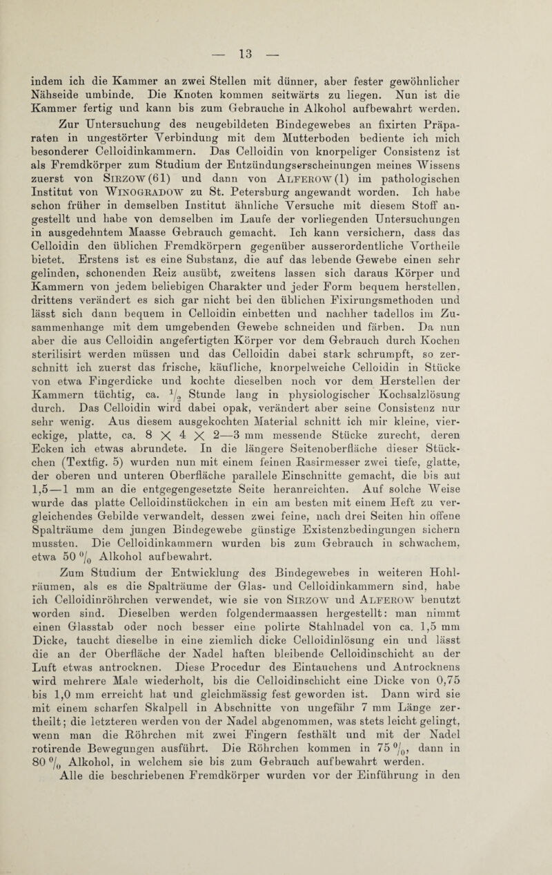 indem ich die Kammer an zwei Stellen mit dünner, aber fester gewöhnlicher Nähseide umbinde. Die Knoten kommen seitwärts zu liegen. Nun ist die Kammer fertig und kann bis zum Gebrauche in Alkohol aufbewahrt werden. Zur Untersuchung des neugebildeten Bindegewebes an fixirten Präpa¬ raten in ungestörter Verbindung mit dem Mutterboden bediente ich mich besonderer Celloidinkammern. Das Celloidin von knorpeliger Consistenz ist als Fremdkörper zum Studium der Entzündungserscheinungen meines Wissens zuerst von SlRZO\v(61) und dann von ALEEROW(l) im pathologischen Institut von WlNOGKRADOW zu St. Petersburg angewandt worden. Ich habe schon früher in demselben Institut ähnliche Versuche mit diesem Stoff an¬ gestellt und habe von demselben im Laufe der vorliegenden Untersuchungen in ausgedehntem Maasse Gebrauch gemacht. Ich kann versichern, dass das Celloidin den üblichen Fremdkörpern gegenüber ausserordentliche Vortheile bietet. Erstens ist es eine Substanz, die auf das lebende Gewebe einen sehr gelinden, schonenden Beiz ausübt, zweitens lassen sich daraus Körper und Kammern von jedem beliebigen Charakter und jeder Form bequem hersteilen, drittens verändert es sich gar nicht bei den üblichen Fixirungsmethoden und lässt sich dann bequem in Celloidin einbetten und nachher tadellos im Zu¬ sammenhänge mit dem umgebenden Gewebe schneiden und färben. Da nun aber die aus Celloidin angefertigten Körper vor dem Gebrauch durch Kochen sterilisirt werden müssen und das Celloidin dabei stark schrumpft, so zer¬ schnitt ich zuerst das frische, käufliche, knorpelweiche Celloidin in Stücke von etwa Fingerdicke und kochte dieselben noch vor dem Herstellen der Kammern tüchtig, ca. 1/2 Stunde lang in physiologischer Kochsalzlösung durch. Das Celloidin wird dabei opak, verändert aber seine Consistenz nur sehr wenig. Aus diesem ausgekochten Material schnitt ich mir kleine, vier¬ eckige, platte, ca. 8 X I X 2—3 mm messende Stücke zurecht, deren Ecken ich etwas abrundete. In die längere Seitenoberfläche dieser Stück¬ chen (Textfig. 5) wurden nun mit einem feinen Basirmesser zwei tiefe, glatte, der oberen und unteren Oberfläche parallele Einschnitte gemacht, die bis aut 1,5 — 1 mm an die entgegengesetzte Seite heranreichten. Auf solche Weise wurde das platte Celloidinstückchen in ein am besten mit einem Heft zu ver¬ gleichendes Gebilde verwandelt, dessen zwei feine, nach drei Seiten hin offene Spalträume dem jungen Bindegewebe günstige Existenzbedingungen sichern mussten. Die Celloidinkammern wurden bis zum Gebrauch in schwachem, etwa 50 °/0 Alkohol auf bewahrt. Zum Studium der Entwicklung des Bindegewebes in weiteren Hohl¬ räumen, als es die Spalträume der Glas- und Celloidinkammern sind, habe ich Celloidinröhrchen verwendet, wie sie von SlRZOW und Aleerow benutzt worden sind. Dieselben werden folgendermaassen hergestellt: man nimmt einen Glasstab oder noch besser eine polirte Stahlnadel von ca. 1,5 mm Dicke, taucht dieselbe in eine ziemlich dicke Celloidinlösung ein und lässt die an der Oberfläche der Nadel haften bleibende Celloidinschicht an der Luft etwas antrocknen. Diese Procedur des Eintauchens und Antrocknens wird mehrere Male wiederholt, bis die Celloidinschicht eine Dicke von 0,75 bis 1,0 mm erreicht hat und gleichmässig fest geworden ist. Dann wird sie mit einem scharfen Skalpell in Abschnitte von ungefähr 7 mm Länge zer- theilt; die letzteren werden von der Nadel abgenommen, was stets leicht gelingt, wenn man die Böhrchen mit zwei Fingern festhält und mit der Nadel rotirende Bewegungen ausführt. Die Böhrchen kommen in 75 °/0, dann in 80 °/() Alkohol, in welchem sie bis zum Gebrauch auf bewahrt werden. Alle die beschriebenen Fremdkörper wurden vor der Einführung in den