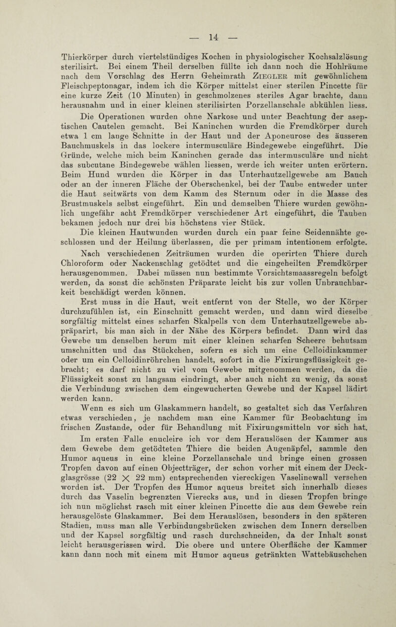 Thierkörper durch viertelstündiges Kochen in physiologischer Kochsalzlösung sterilisirt. Bei einem Theil derselben füllte ich dann noch die Hohlräume nach dem Vorschlag des Herrn Geheimrath ZiEG-LER mit gewöhnlichem Fleischpeptonagar, indem ich die Körper mittelst einer sterilen Pincette für eine kurze Zeit (10 Minuten) in geschmolzenes steriles Agar brachte, dann herausnahm und in einer kleinen sterilisirten Porzellanschale abkühlen liess. Die Operationen wurden ohne Narkose und unter Beachtung der asep¬ tischen Cautelen gemacht. Bei Kaninchen wurden die Fremdkörper durch etwa 1 cm lange Schnitte in der Haut und der Aponeurose des äusseren Bauchmuskels in das lockere intermusculäre Bindegewebe eingeführt. Die Gründe, welche mich beim Kaninchen gerade das intermusculäre und nicht das subcutane Bindegewebe wählen Hessen, werde ich weiter unten erörtern. Beim Hund wurden die Körper in das Unterhautzellgewebe am Bauch oder an der inneren Fläche der Oberschenkel, bei der Taube entweder unter die Haut seitwärts von dem Kamm des Sternum oder in die Masse des Brustmuskels selbst eingeführt. Ein und demselben Thiere wurden gewöhn¬ lich ungefähr acht Fremdkörper verschiedener Art eingeführt, die Tauben bekamen jedoch nur drei bis höchstens vier Stück. Die kleinen Hautwunden wurden durch ein paar feine Seidennähte ge¬ schlossen und der Heilung überlassen, die per primam intentionem erfolgte. Nach verschiedenen Zeiträumen wurden die operirten Thiere durch Chloroform oder Nackenschlag getödtet und die eingeheilten Fremdkörper herausgenommen. Dabei müssen nun bestimmte Vorsichtsraaassregeln befolgt werden, da sonst die schönsten Präparate leicht bis zur vollen Unbrauchbar¬ keit beschädigt werden können. Erst muss in die Haut, weit entfernt von der Stelle, wo der Körper durchzufühlen ist, ein Einschnitt gemacht werden, und dann wird dieselbe sorgfältig mittelst eines scharfen Skalpells von dem Unterhautzellgewebe ab- präparirt, bis man sich in der Nähe des Körpers befindet. Dann wird das Gewebe um denselben herum mit einer kleinen scharfen Scheere behutsam Umschnitten und das Stückchen, sofern es sich um eine Celloidinkammer oder um ein Celloidinröhrchen handelt, sofort in die Fixirungsflüssigkeit ge¬ bracht ; es darf nicht zu viel vom Gewebe mitgenommen werden, da die Flüssigkeit sonst zu langsam eindringt, aber auch nicht zu wenig, da sonst die Verbindung zwischen dem eingewucherten Gewebe und der Kapsel lädirt werden kann. Wenn es sich um Glaskammern handelt, so gestaltet sich das Verfahren etwas verschieden, je nachdem man eine Kammer für Beobachtung im frischen Zustande, oder für Behandlung mit Fixirungsmitteln vor sich hat. Im ersten Falle enucleire ich vor dem Herauslösen der Kammer aus dem Gewebe dem getödteten Thiere die beiden Augenäpfe], sammle den Humor aqueus in eine kleine Porzellanschale und bringe einen grossen Tropfen davon auf einen Objectträger, der schon vorher mit einem der Deck¬ glasgrösse (22 X 22 mm) entsprechenden viereckigen Vaselinewall versehen worden ist. Der Tropfen des Humor aqueus breitet sich innerhalb dieses durch das Vaselin begrenzten Vierecks aus, und in diesen Tropfen bringe ich nun möglichst rasch mit einer kleinen Pincette die aus dem Gewebe rein herausgelöste Glaskammer. Bei dem Herauslösen, besonders in den späteren Stadien, muss man alle Verbindungsbrücken zwischen dem Innern derselben und der Kapsel sorgfältig und rasch durchschneiden, da der Inhalt sonst leicht herausgerissen wird. Die obere und untere Oberfläche der Kammer kann dann noch mit einem mit Humor aqueus getränkten Wattebäuschchen