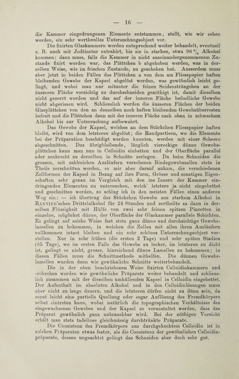 die Kammer eingedrungenen Elemente entstammen, stellt, wie wir sehen werden, ein sehr werthvolles Untersuchungsobject vor. Die fixirten Glaskammern werden entsprechend weiter behandelt, eventuell z. B. auch mit Jodtinctur extrahirt, bis sie in starken, etwa 96 °/0 Alkohol kommen; dann muss, falls die Kammer in nicht auseinandergenommenem Zu¬ stande fixirt worden war, das Plättchen b abgehoben werden, was in der¬ selben Weise, wie im frischen Zustande, zu geschehen hat. Ausserdem muss aber jetzt in beiden Fällen das Plättchen a von dem am Fliesspapier haften bleibenden Gewebe der Kapsel abgelöst werden, was gewöhnlich leicht ge¬ lingt, und wobei man nur mitunter die feinen Seidensträngchen an der äusseren Fläche vorsichtig zu durchschneiden genöthigt ist, damit dieselben nicht gezerrt werden und das auf der inneren Fläche befindliche Gewebe nicht abgerissen wird. Schliesslich werden die äusseren Flächen der beiden Glasplättchen von den an denselben noch haften bleibenden Gewebsüberresten befreit und die Plättchen dann mit der inneren Fläche nach oben in schwachem Alkohol bis zur Untersuchung aufbewahrt. Das Gewebe der Kapsel, welches an dem Stückchen Pliesspapier haften bleibt, wird von dem letzteren abgelöst; die Randpartieen, wo die Elemente bei der Präparation beschädigt werden konnten, werden mit einer Scheere abgeschnitten. Das übrigbleibende, länglich viereckige dünne Gewebs- plättchen kann man nun in Celloidin einbetten und der Oberfläche parallel oder senkrecht zu derselben in Schnitte zerlegen. Da beim Schneiden die grossen, mit zahlreichen Ausläufern versehenen Bindegewebszellen stets in Theile zerschnitten werden, es mir aber darauf ankam, die verschiedenen Zellformen der Kapsel in Bezug auf ihre Form, Grösse und sonstigen Eigen¬ schaften sehr genau im Vergleich mit den ins Innere der Kammer ein¬ dringenden Elementen zu untersuchen, welch’ letztere ja nicht eingebettet und geschnitten werden, so schlug ich in den meisten Fällen einen anderen Weg ein: — ich übertrug das Stückchen Gewebe aus starkem Alkohol in Rae VIER’sehen Drittelalkohol für 24 Stunden und zertheilte es dann in der¬ selben Flüssigkeit mit Hülfe von zwei sehr feinen spitzen Pincetten in einzelne, möglichst dünne, der Oberfläche der Glaskammer parallele Schichten. Es gelingt auf solche Weise fast stets ganz dünne und durchsichtige Gewebs- lamellen zu bekommen, in welchen die Zellen mit allen ihren Ausläufern vollkommen intact bleiben und ein sehr schönes Untersuchungsobject vor¬ stellen. Nur in sehr frühen (die ersten 2 'Tage) und sehr späten Stadien (65 Tage), wo im ersten Falle das Gewebe zu locker, im letzteren zu dicht ist, gelingt es nicht, grosse, hinreichend dünne Lamellen zu bekommen; in diesen Fällen muss die Schnittmethode mithelfen. Die dünnen Gewebs- lamellen wurden dann wie gewöhnliche Schnitte weiterbehandelt. Die in der oben beschriebenen Weise fixirten Celloidinkammern und -röhrchen werden wie gewöhnliche Präparate weiter behandelt und schliess¬ lich zusammen mit der dieselben umhüllenden Kapsel in Celloidin eingebettet. Der Aufenthalt im absoluten Alkohol und in den Celloidinlösungen muss aber nicht zu lange dauern, und die letzteren dürfen nicht zu dünn sein, da sonst leicht eine partielle Quellung oder sogar Auflösung des Fremdkörpers selbst eintreten kann, wobei natürlich die topographischen Verhältnisse des eingewachsenen Gewebes und der Kapsel so verunstaltet werden, dass das Präparat gewöhnlich ganz unbrauchbar wird. Bei der nöthigen Vorsicht erhält man stets tadellose gleichmässig durchtränkte Präparate. Die Consistenz des Fremdkörpers aus durebgekochtem Celloidin ist in solchen Präparaten etwas fester, als die Consistenz der gewöhnlichen Celloidin- präparate, dessen ungeachtet gelingt das Schneiden aber doch sehr gut.