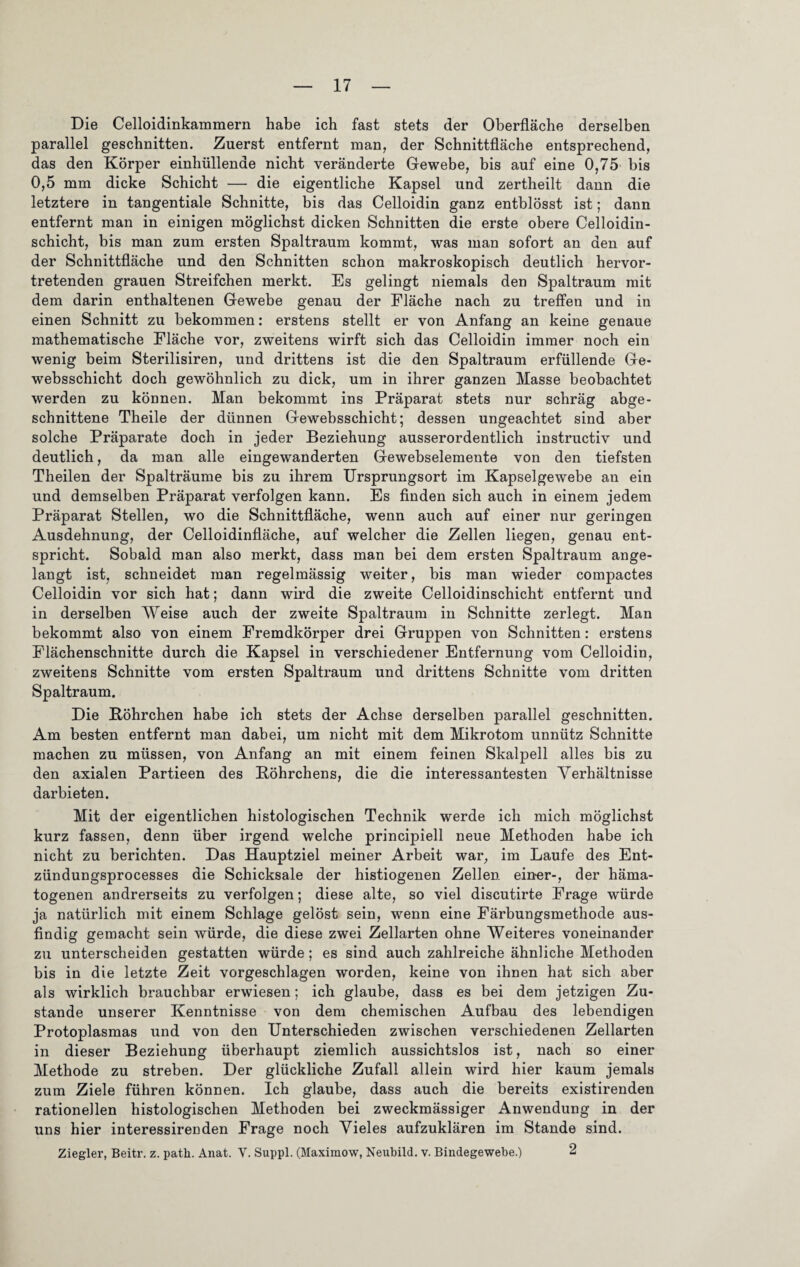 Die Celloidinkammern habe ich fast stets der Oberfläche derselben parallel geschnitten. Zuerst entfernt man, der Schnittfläche entsprechend, das den Körper einhüllenae nicht veränderte Gewebe, bis auf eine 0,75 bis 0,5 mm dicke Schicht — die eigentliche Kapsel und zertheilt dann die letztere in tangentiale Schnitte, bis das Celloidin ganz entblösst ist; dann entfernt man in einigen möglichst dicken Schnitten die erste obere Celloidin- schicht, bis man zum ersten Spaltraum kommt, was man sofort an den auf der Schnittfläche und den Schnitten schon makroskopisch deutlich hervor¬ tretenden grauen Streifchen merkt. Es gelingt niemals den Spaltraum mit dem darin enthaltenen Gewebe genau der Fläche nach zu treffen und in einen Schnitt zu bekommen: erstens stellt er von Anfang an keine genaue mathematische Fläche vor, zweitens wirft sich das Celloidin immer noch ein wenig beim Sterilisiren, und drittens ist die den Spaltraum erfüllende Ge- websschicht doch gewöhnlich zu dick, um in ihrer ganzen Masse beobachtet werden zu können. Man bekommt ins Präparat stets nur schräg abge¬ schnittene Theile der dünnen Gewebsschicht; dessen ungeachtet sind aber solche Präparate doch in jeder Beziehung ausserordentlich instructiv und deutlich, da man alle eingewanderten Gewehselemente von den tiefsten Theilen der Spalträume bis zu ihrem Ursprungsort im Kapselgewebe an ein und demselben Präparat verfolgen kann. Es finden sich auch in einem jedem Präparat Stellen, wo die Schnittfläche, wenn auch auf einer nur geringen Ausdehnung, der Celloidinfläche, auf welcher die Zellen liegen, genau ent¬ spricht. Sobald man also merkt, dass man bei dem ersten Spaltraum ange¬ langt ist, schneidet man regelmässig weiter, bis man wieder compactes Celloidin vor sich hat; dann wird die zweite Celloidinschicht entfernt und in derselben Weise auch der zweite Spaltraum in Schnitte zerlegt. Man bekommt also von einem Fremdkörper drei Gruppen von Schnitten: erstens Flächenschnitte durch die Kapsel in verschiedener Entfernung vom Celloidin, zweitens Schnitte vom ersten Spaltraum und drittens Schnitte vom dritten Spaltraum. Die Böhrchen habe ich stets der Achse derselben parallel geschnitten. Am besten entfernt man dabei, um nicht mit dem Mikrotom unnütz Schnitte machen zu müssen, von Anfang an mit einem feinen Skalpell alles bis zu den axialen Partieen des Böhrchens, die die interessantesten Verhältnisse darbieten. Mit der eigentlichen histologischen Technik werde ich mich möglichst kurz fassen, denn über irgend welche principiell neue Methoden habe ich nicht zu berichten. Das Hauptziel meiner Arbeit war, im Laufe des Ent- zündungsprocesses die Schicksale der histiogenen Zellen einer-, der häma¬ togenen andrerseits zu verfolgen; diese alte, so viel discutirte Frage würde ja natürlich mit einem Schlage gelöst sein, wenn eine Färbungsmethode aus¬ findig gemacht sein würde, die diese zwei Zellarten ohne Weiteres voneinander zu unterscheiden gestatten würde ; es sind auch zahlreiche ähnliche Methoden bis in die letzte Zeit vorgeschlagen worden, keine von ihnen hat sich aber als wirklich brauchbar erwiesen; ich glaube, dass es bei dem jetzigen Zu¬ stande unserer Kenntnisse von dem chemischen Aufbau des lebendigen Protoplasmas und von den Unterschieden zwischen verschiedenen Zellarten in dieser Beziehung überhaupt ziemlich aussichtslos ist, nach so einer Methode zu streben. Der glückliche Zufall allein wird hier kaum jemals zum Ziele führen können. Ich glaube, dass auch die bereits existirenden rationellen histologischen Methoden bei zweckmässiger Anwendung in der uns hier interessirenden Frage noch Vieles aufzuklären im Stande sind. Ziegler, Beitr. z. patli. Anat. Y. Suppl. (Maximow, Neubild. v. Bindegewebe.) 2