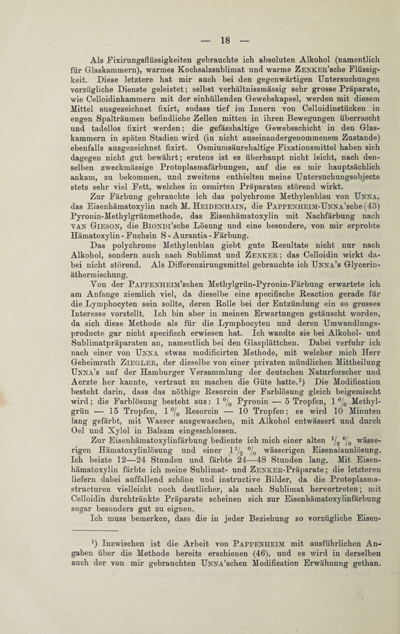 Als Fixirungsflüssigkeiten gebrauchte ich absoluten Alkohol (namentlich für Glaskammern), warmes Kochsalzsublimat und warme ZENKER’sche Flüssig¬ keit. Diese letztere hat mir auch bei den gegenwärtigen Untersuchungen vorzügliche Dienste geleistet; selbst verhältnissmässig sehr grosse Präparate, wie Celloidinkammern mit der einhüllenden Gewebskapsel, werden mit diesem Mittel ausgezeichnet fixirt, sodass tief im Innern von Celloidinstücken in engen Spalträumen befindliche Zellen mitten in ihren Bewegungen überrascht und tadellos fixirt werden; die gefässhaltige Gewebsschicht in den Glas¬ kammern in späten Stadien wird (in nicht auseinandergenommenem Zustande) ebenfalls ausgezeichnet fixirt. Osmiumsäurehaltige Fixationsmittel haben sich dagegen nicht gut bewährt; erstens ist es überhaupt nicht leicht, nach den¬ selben zweckmässige Protoplasmafärbungen, auf die es mir hauptsächlich ankam, zu bekommen, und zweitens enthielten meine Untersuchungsobjecte stets sehr viel Fett, welches in osmirten Präparaten störend wirkt. Zur Färbung gebrauchte ich das polychrome Methylenblau von UNNA, das Eisenhämatoxylin nach M. Heidenhain, die Pappenheim-Unna’sche (43) Pyronin-Methylgrünmethode, das Eisenhämatoxylin mit Nachfärbung nach YAN Gieson, die BiONDi’sche Lösung und eine besondere, von mir erprobte Hämatoxylin - Fuchsin S - Aurantia - Färbung. Das polychrome Methylenblau giebt gute Besultate nicht nur nach Alkohol, sondern auch nach Sublimat und Zenker ; das Celloidin wirkt da¬ bei nicht störend. Als Differenzirungsmittel gebrauchte ich Unna’s Glycerin¬ äthermischung. Von der PAPPENHElM’schen Methylgrün-Pyronin-Färbung erwartete ich am Anfänge ziemlich viel, da dieselbe eine specifische Beaction gerade für die Lymphocyten sein sollte, deren Bolle bei der Entzündung ein so grosses Interesse vorstellt. Ich bin aber in meinen Erwartungen getäuscht worden, da sich diese Methode als für die Lymphocyten und deren Umwandlungs- producte gar nicht specifisch erwiesen hat. Ich wandte sie bei Alkohol- und Sublimatpräparaten an, namentlich bei den Glasplättchen. Dabei verfuhr ich nach einer von Unna etwas modificirten Methode, mit welcher mich Herr Geheimrath ZiEGLER, der dieselbe von einer privaten mündlichen Mittheilung Unna’s auf der Hamburger Versammlung der deutschen Naturforscher und Aerzte her kannte, vertraut zu machen die Güte hatte.1) Die Modification besteht darin, dass das nöthige Besorcin der Farblösung gleich beigemischt wird; die Farblösung besteht aus: 1 °/0 Pyronin — 5 Tropfen, 1 °/0 Methyl¬ grün — 15 Tropfen, 1 °/0 Besorcin — 10 Tropfen; es wird 10 Minuten lang gefärbt, mit Wasser ausgewaschen, mit Alkohol entwässert und durch Oel und Xylol in Balsam eingeschlossen. Zur Eisenhämatoxylinfärbung bediente ich mich einer alten 1/2 °/0 wässe¬ rigen Hämatoxylinlösung und einer l1^ °/0 wässerigen Eisenalaunlösung. Ich beizte 12—24 Stunden und färbte 24—48 Stunden lang. Mit Eisen¬ hämatoxylin färbte ich meine Sublimat- und ZENKER-Präparate; die letzteren liefern dabei auffallend schöne und instructive Bilder, da die Protoplasma- structuren vielleicht noch deutlicher, als nach Sublimat hervortreten; mit Celloidin durchtränkte Präparate scheinen sich zur Eisenhämatoxylinfärbung sogar besonders gut zu eignen. Ich muss bemerken, dass die in jeder Beziehung so vorzügliche Eisen- x) Inzwischen ist die Arbeit von Pappenheim mit ausführlichen An¬ gaben über die Methode bereits erschienen (46), und es wird in derselben auch der von mir gebrauchten UNNA’schen Modification Erwähnung gethan.