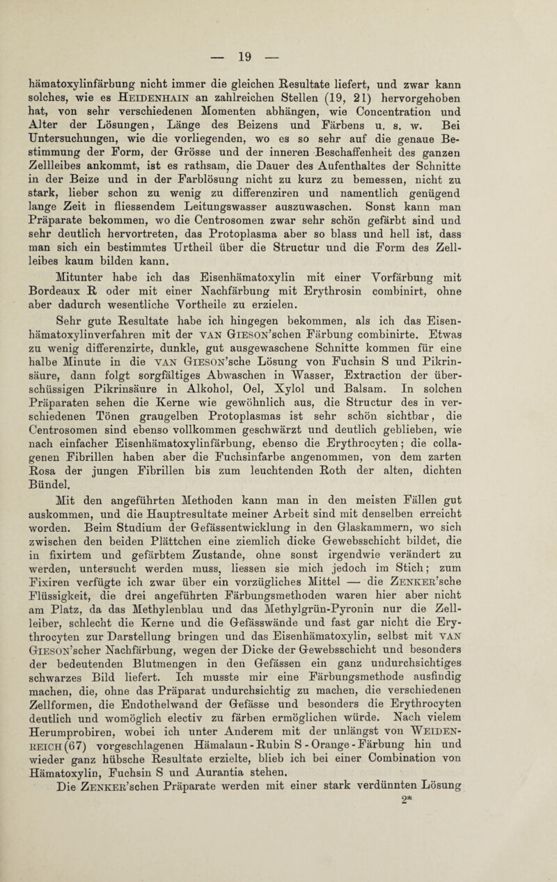 hämatoxylinfärbung nicht immer die gleichen Resultate liefert, und zwar kann solches, wie es Heidenhain an zahlreichen Stellen (19, 21) hervorgehoben hat, von sehr verschiedenen Momenten abhängen, wie Concentration und Alter der Lösungen, Länge des Beizens und Färbens u. s. w. Bei Untersuchungen, wie die vorliegenden, wo es so sehr auf die genaue Be¬ stimmung der Form, der Grösse und der inneren Beschaffenheit des ganzen Zellleibes ankommt, ist es rathsam, die Dauer des Aufenthaltes der Schnitte in der Beize und in der Farblösung nicht zu kurz zu bemessen, nicht zu stark, lieber schon zu wenig zu differenziren und namentlich genügend lange Zeit in fliessendem Leitungswasser auszuwaschen. Sonst kann man Präparate bekommen, wo die Centrosomen zwar sehr schön gefärbt sind und sehr deutlich hervortreten, das Protoplasma aber so blass und hell ist, dass man sich ein bestimmtes Urtheil über die Structur und die Form des Zell¬ leibes kaum bilden kann. Mitunter habe ich das Eisenhämatoxylin mit einer Vorfärbung mit Bordeaux R oder mit einer Nachfärbung mit Erythrosin combinirt, ohne aber dadurch wesentliche Vortheile zu erzielen. Sehr gute Resultate habe ich hingegen bekommen, als ich das Eisen- hämatoxylinverfahren mit der van GiESON’schen Färbung combinirte. Etwas zu wenig differenzirte, dunkle, gut ausgewaschene Schnitte kommen für eine halbe Minute in die van GlESON’sche Lösung von Fuchsin S und Pikrin¬ säure, dann folgt sorgfältiges Abwaschen in Wasser, Extraction der über¬ schüssigen Pikrinsäure in Alkohol, Oel, Xylol und Balsam. In solchen Präparaten sehen die Kerne wie gewöhnlich aus, die Structur des in ver¬ schiedenen Tönen graugelben Protoplasmas ist sehr schön sichtbar, die Centrosomen sind ebenso vollkommen geschwärzt und deutlich geblieben, wie nach einfacher Eisenhämatoxylinfärbung, ebenso die Erythrocyten; die colla- genen Fibrillen haben aber die Fuchsinfarbe angenommen, von dem zarten Rosa der jungen Fibrillen bis zum leuchtenden Roth der alten, dichten Bündel. Mit den angeführten Methoden kann man in den meisten Fällen gut auskommen, und die Hauptresultate meiner Arbeit sind mit denselben erreicht worden. Beim Studium der Gefässentwicklung in den Glaskammern, wo sich zwischen den beiden Plättchen eine ziemlich dicke Gewebsschicht bildet, die in fixirtem und gefärbtem Zustande, ohne sonst irgendwie verändert zu werden, untersucht werden muss, Hessen sie mich jedoch im Stich; zum Fixiren verfügte ich zwar über ein vorzügliches Mittel — die ZENKEß’sche Flüssigkeit, die drei angeführten Färbungsmethoden waren hier aber nicht am Platz, da das Methylenblau und das Methylgrün-Pyronin nur die Zell¬ leiber, schlecht die Kerne und die Gefässwände und fast gar nicht die Ery¬ throcyten zur Darstellung bringen und das Eisenhämatoxylin, selbst mit VAN GlESON’scher Nachfärbung, wegen der Dicke der Gewebsschicht und besonders der bedeutenden Blutmengen in den Gefässen ein ganz undurchsichtiges schwarzes Bild liefert. Ich musste mir eine Färbungsmethode ausfindig machen, die, ohne das Präparat undurchsichtig zu machen, die verschiedenen Zellformen, die Endothelwand der Gefässe und besonders die Erythrocyten deutlich und womöglich electiv zu färben ermöglichen würde. Nach vielem Herumprobiren, wobei ich unter Anderem mit der unlängst von Weiden- keich(67) vorgeschlagenen Hämalaun - Rubin S - Orange - Färbung hin und wieder ganz hübsche Resultate erzielte, blieb ich bei einer Combination von Hämatoxylin, Fuchsin S und Aurantia stehen. Die ZENKER’schen Präparate werden mit einer stark verdünnten Lösung 2*