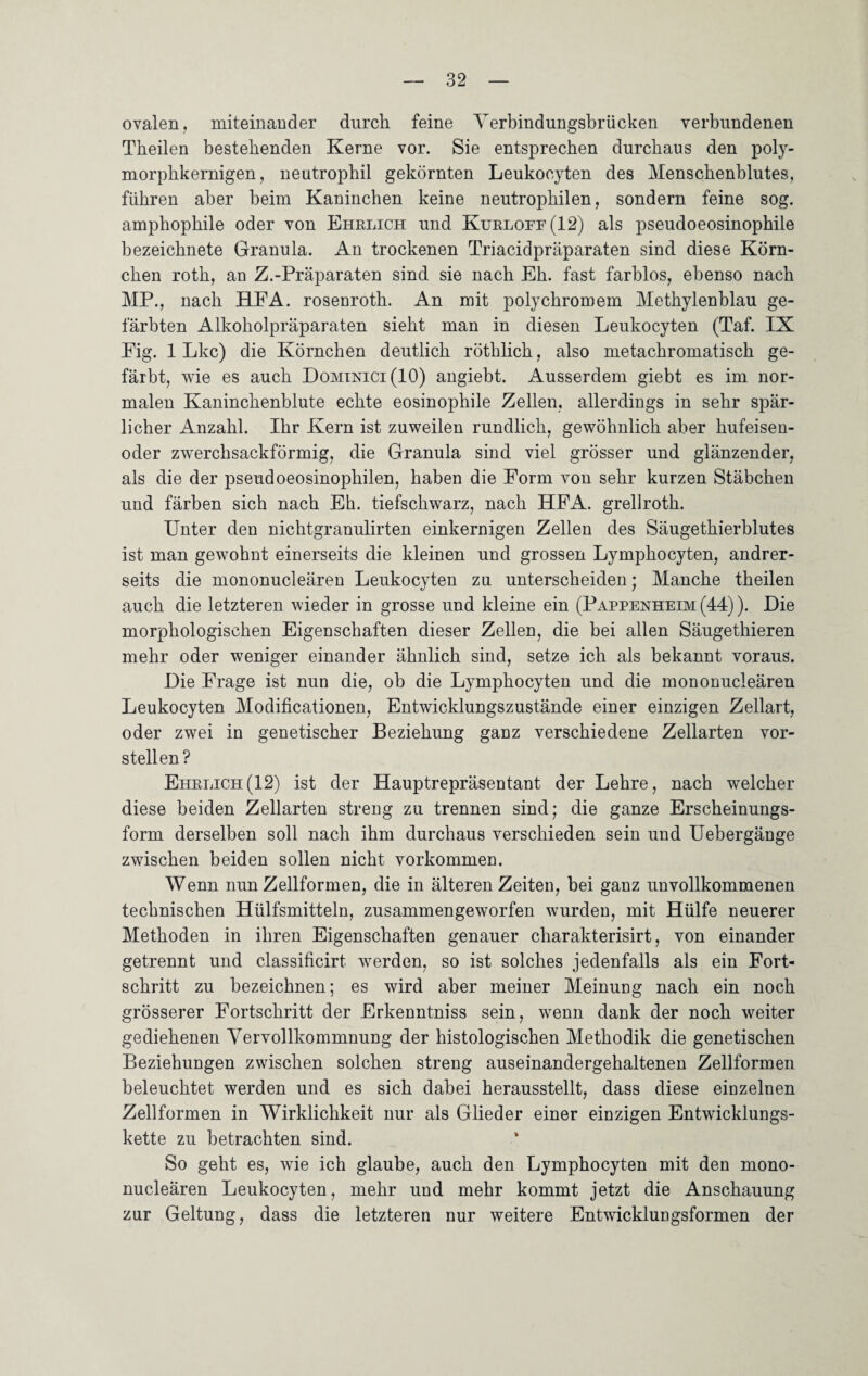 ovalen, miteinander durch feine Yerbindungsbrücken verbundenen Tbeilen bestehenden Kerne vor. Sie entsprechen durchaus den poly¬ morphkernigen, neutrophil gekörnten Leukoeyten des Menschenblutes, führen aber heim Kaninchen keine neutrophilen, sondern feine sog. amphophile oder von Ehrlich und Kurloff(12) als pseudoeosinophile bezeichnete Granula. An trockenen Triacidpräparaten sind diese Körn¬ chen roth, an Z.-Präparaten sind sie nach Eh. fast farblos, ebenso nach MP., nach HFA. rosenroth. An mit polychromem Methylenblau ge¬ färbten Alkoholpräparaten sieht man in diesen Leukoeyten (Taf. IX Fig. 1 Lkc) die Körnchen deutlich röthlich, also metachromatisch ge¬ färbt, wie es auch Dominici(IO) angiebt. Ausserdem giebt es im nor¬ malen Kaninchenblute echte eosinophile Zellen, allerdings in sehr spär¬ licher Anzahl. Ihr Kern ist zuweilen rundlich, gewöhnlich aber hufeisen- oder zwerchsackförmig, die Granula sind viel grösser und glänzender, als die der pseudoeosinophilen, haben die Form von sehr kurzen Stäbchen und färben sich nach Eh. tiefschwarz, nach HFA. grellroth. Unter den nichtgranulirten einkernigen Zellen des Säugethierblutes ist man gewohnt einerseits die kleinen und grossen Lymphocyten, andrer¬ seits die mononucleären Leukoeyten zu unterscheiden ; Manche tbeilen auch die letzteren wieder in grosse und kleine ein (Pappenheim (44)). Die morphologischen Eigenschaften dieser Zellen, die bei allen Säugethieren mehr oder weniger einander ähnlich sind, setze ich als bekannt voraus. Die Frage ist nun die, ob die Lymphocyten und die mononucleären Leukoeyten Modificationen, Entwicklungszustände einer einzigen Zellart, oder zwei in genetischer Beziehung ganz verschiedene Zellarten vor¬ stellen? Ehrlich(12) ist der Hauptrepräsentant der Lehre, nach welcher diese beiden Zellarten streng zu trennen sind; die ganze Erscheinungs¬ form derselben soll nach ihm durchaus verschieden sein und Uebergänge zwischen beiden sollen nicht Vorkommen. Wenn nun Zellformen, die in älteren Zeiten, bei ganz unvollkommenen technischen Hülfsmitteln, zusammengeworfen wurden, mit Hülfe neuerer Methoden in ihren Eigenschaften genauer charakterisirt, von einander getrennt und classificirt werden, so ist solches jedenfalls als ein Fort¬ schritt zu bezeichnen; es wird aber meiner Meinung nach ein noch grösserer Fortschritt der Erkenntniss sein, wenn dank der noch weiter gediehenen Vervollkommnung der histologischen Methodik die genetischen Beziehungen zwischen solchen streng auseinandergehaltenen Zellformen beleuchtet werden und es sich dabei herausstellt, dass diese einzelnen Zellformen in Wirklichkeit nur als Glieder einer einzigen Entwicklungs¬ kette zu betrachten sind. So geht es, wie ich glaube, auch den Lymphocyten mit den mono¬ nucleären Leukoeyten, mehr und mehr kommt jetzt die Anschauung zur Geltung, dass die letzteren nur weitere Entwicklungsformen der