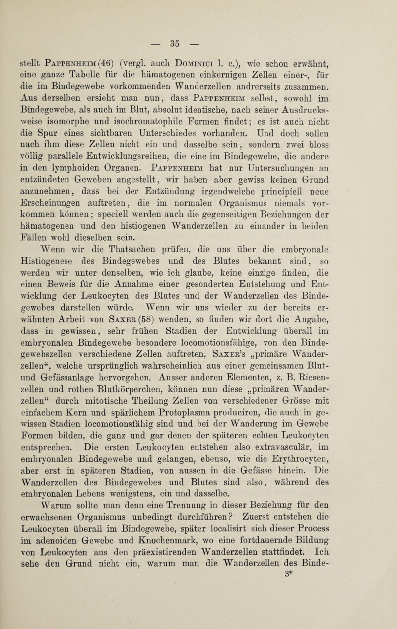 stellt Pappenheim (46) (vergl. auch Dominici 1. c.), wie schon erwähnt, eine ganze Tabelle für die hämatogenen einkernigen Zellen einer-, für die im Bindegewebe vorkommenden Wanderzellen andrerseits zusammen. Ans derselben ersieht man nun, dass Pappenheim selbst, sowohl im Bindegewebe, als auch im Blut, absolut identische, nach seiner Ausdrucks¬ weise isomorphe und isochromatophile Formen findet; es ist auch nicht die Spur eines sichtbaren Unterschiedes vorhanden. Und doch sollen nach ihm diese Zellen nicht ein und dasselbe sein, sondern zwei bloss völlig parallele Entwicklungsreihen, die eine im Bindegewebe, die andere in den lymphoiden Organen. Pappenheim hat nur Untersuchungen an entzündeten Geweben angestellt, wir haben aber gewiss keinen Grund anzunehmen, dass bei der Entzündung irgendwelche principiell neue Erscheinungen auftreten, die im normalen Organismus niemals Vor¬ kommen können; speciell werden auch die gegenseitigen Beziehungen der hämatogenen und den histiogenen Wanderzellen zu einander in beiden Fällen wohl dieselben sein. Wenn wir die Thatsachen prüfen, die uns über die embryonale Histiogenese des Bindegewebes und des Blutes bekannt sind, so werden wir unter denselben, wie ich glaube, keine einzige finden, die einen Beweis für die Annahme einer gesonderten Entstehung und Ent¬ wicklung der Leukocyten des Blutes und der Wanderzellen des Binde¬ gewebes darstellen würde. Wenn wir uns wieder zu der bereits er¬ wähnten Arbeit von Saxer (58) wenden, so finden wir dort die Angabe, dass in gewissen, sehr frühen Stadien der Entwicklung überall im embryonalen Bindegewebe besondere locomotionsfähige, von den Binde¬ gewebszellen verschiedene Zellen auftreten, Saxer’s „primäre Wander¬ zellen“, welche ursprünglich wahrscheinlich aus einer gemeinsamen Blut- und Gefässanlage hervorgehen. Ausser anderen Elementen, z. B. Biesen¬ zellen und rothen Blutkörperchen, können nun diese „primären Wander¬ zellen“ durch mitotische Theilung Zellen von verschiedener Grösse mit einfachem Kern und spärlichem Protoplasma produciren, die auch in ge¬ wissen Stadien locomotionsfähig sind und bei der Wanderung im Gewebe Formen bilden, die ganz und gar denen der späteren echten Leukocyten entsprechen. Die ersten Leukocyten entstehen also extravasculär, im embryonalen Bindegewebe und gelangen, ebenso, wie die Erythrocyten, aber erst in späteren Stadien, von aussen in die Gefässe hinein. Die Wanderzellen des Bindegewebes und Blutes sind also, während des embryonalen Lebens wenigstens, ein und dasselbe. Warum sollte man denn eine Trennung in dieser Beziehung für den erwachsenen Organismus unbedingt durchführen? Zuerst entstehen die Leukocyten überall im Bindegewebe, später localisirt sich dieser Process im adenoiden Gewebe und Knochenmark, wo eine fortdauernde Bildung von Leukocyten aus den präexistirenden Wanderzellen stattfindet. Ich sehe den Grund nicht ein, warum man die Wanderzellen des Binde- 3*