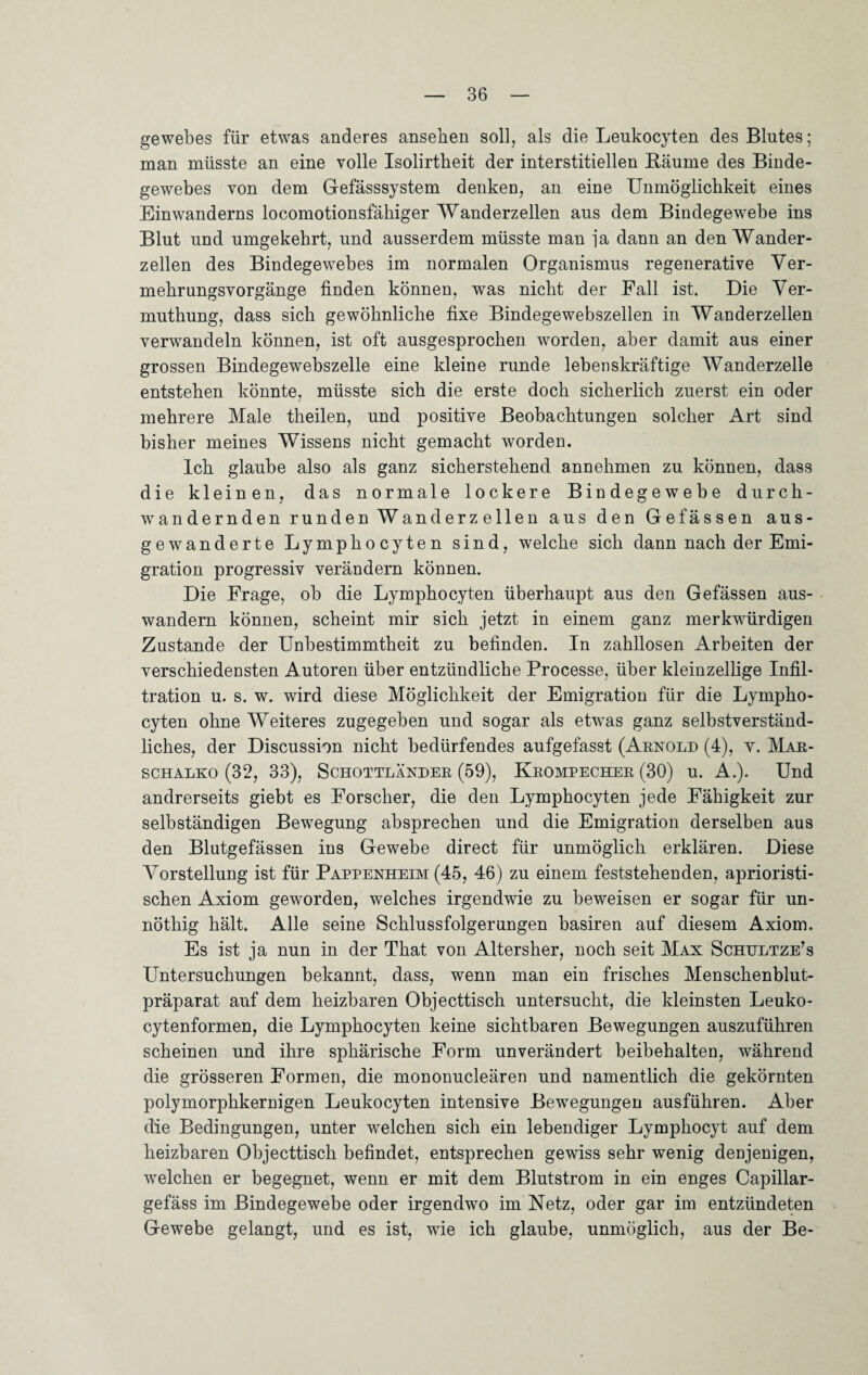 gewebes für etwas anderes anseben soll, als die Leukocyten des Blutes; man müsste an eine volle Isolirtheit der interstitiellen Bäume des Binde¬ gewebes von dem Gefässsystem denken, an eine Unmöglichkeit eines Einwanderns locomotionsfäkiger Wanderzellen aus dem Bindegewebe ins Blut und umgekehrt, und ausserdem müsste man ja dann an den Wander¬ zellen des Bindegewebes im normalen Organismus regenerative Ver¬ mehrungsvorgänge finden können, was nicht der Fall ist. Die Ver- muthung, dass sich gewöhnliche fixe Bindegewebszellen in Wanderzellen verwandeln können, ist oft ausgesprochen worden, aber damit aus einer grossen Bindegewebszelle eine kleine runde lebenskräftige Wanderzelle entstehen könnte, müsste sich die erste doch sicherlich zuerst ein oder mehrere Male theilen, und positive Beobachtungen solcher Art sind bisher meines Wissens nicht gemacht worden. Ich glaube also als ganz sicherstehend annehmen zu können, dass die kleinen, das normale lockere Bindegewebe durch¬ wandernden runden Wanderzellen aus den Gefässen aus- gewanderte Lymphocyten sind, welche sich dann nach der Emi¬ gration progressiv verändern können. Die Frage, ob die Lymphocyten überhaupt aus den Gefässen aus¬ wandern können, scheint mir sich jetzt in einem ganz merkwürdigen Zustande der Unbestimmtheit zu befinden. In zahllosen Arbeiten der verschiedensten Autoren über entzündliche Processe, über kleinzellige Infil¬ tration u. s. w. wird diese Möglichkeit der Emigration für die Lympho¬ cyten ohne Weiteres zugegeben und sogar als etwas ganz selbstverständ¬ liches, der Discussion nicht bedürfendes aufgefasst (Arnold (4), y. Mar- schalko (32, 33), Schottländer (59), Krompecher (30) u. A.). Und andrerseits giebt es Forscher, die den Lymphocyten jede Fähigkeit zur selbständigen Bewegung absprechen und die Emigration derselben aus den Blutgefässen ins Gewebe direct für unmöglich erklären. Diese Vorstellung ist für Pappenheim (45, 46) zu einem feststehenden, aprioristi- schen Axiom geworden, welches irgendwie zu beweisen er sogar für un- nöthig hält. Alle seine Schlussfolgerungen basiren auf diesem Axiom. Es ist ja nun in der That von Altersher, noch seit Max Schultze’s Untersuchungen bekannt, dass, wenn man ein frisches Menschenblut¬ präparat auf dem heizbaren Objecttisch untersucht, die kleinsten Leuko- cytenformen, die Lymphocyten keine sichtbaren Bewegungen auszuführen scheinen und ihre sphärische Form unverändert beibehalten, während die grösseren Formen, die mononucleären und namentlich die gekörnten polymorphkernigen Leukocyten intensive Bewegungen ausführen. Aber die Bedingungen, unter welchen sich ein lebendiger Lymphocyt auf dem heizbaren Objecttisch befindet, entsprechen gewiss sehr wenig denjenigen, welchen er begegnet, wenn er mit dem Blutstrom in ein enges Capillar- gefäss im Bindegewebe oder irgendwo im Netz, oder gar im entzündeten Gewebe gelangt, und es ist, wie ich glaube, unmöglich, aus der Be-