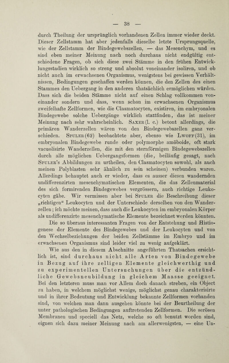 durch Theilung der ursprünglich vorhandenen Zellen immer wieder deckt. Dieser Zellstamm hat aber jedenfalls dieselbe letzte Ursprungsquelle, wie der Zellstamm der Bindegewebszellen, —- das Mesenchym, und es sind eben meiner Meinung nach noch durchaus nicht endgültig ent¬ schiedene Fragen, ob sich diese zwei Stämme in den frühen Entwick¬ lungsstadien wirklich so streng und absolut voneinander isoliren, und ob nicht auch im erwachsenen Organismus, wenigstens bei gewissen Verhält¬ nissen, Bedingungen geschaffen werden können, die den Zellen des einen Stammes den Uebergang in den anderen thatsächlick ermöglichen würden. Dass sich die beiden Stämme nicht auf einen Schlag vollkommen von¬ einander sondern und dass, wenn schon im erwachsenen Organismus zweifelhafte Zellformen, wie die Clasmatocyten, existiren, im embryonalen Bindegewebe solche Uebergänge wirklich stattfinden, das ist meiner Meinung nach sehr wahrscheinlich. Saxer(1. c.) betont allerdings, die primären Wanderzellen wären von den Bindegewebszellen ganz ver¬ schieden. Spuler(62) beobachtete aber, ebenso wie Lwoee(31), im embryonalen Bindegewebe runde oder polymorphe amöboide, oft stark vacuolisirte Wanderzellen, die mit den sternförmigen Bindegewebszellen durch alle möglichen Uebergangsformen (die, beiläufig gesagt, nach Spuler’s Abbildungen zu urtheilen, den Clasmatocyten sowohl, als auch meinen Polyblasten sehr ähnlich zu sein scheinen) verbunden waren. Allerdings behauptet auch er wieder, dass es ausser diesen wandernden undifferenzirten mesenckymatiscken Elementen, die das Zellenmaterial des sich formirenden Bindegewebes vergrössern, auch richtige Leuko- cyten gäbe. Wir vermissen aber bei Spuler die Beschreibung dieser „richtigen“ Leukocyten und der Unterschiede derselben von den Wander¬ zellen ; ich möchte meinen, dass auch die Leukocyten im embryonalen Körper als undifferenzirte mesenchymatische Elemente bezeichnet werden könnten. Die so überaus interessanten Fragen von der Entstehung und Histio- genese der Elemente des Bindegewebes und der Leukocyten und von den Wechselbeziehungen der beiden Zellstämme im Embryo und im erwachsenen Organismus sind leider viel zu wenig aufgeklärt. Wie aus den in diesem Abschnitte angeführten Thatsachen ersicht¬ lich ist, sind durchaus nicht alle Arten von Bindegewebe in Bezug auf ihre zeitigen Elemente gleichwerthig und zu experimentellen Untersuchungen über die entzünd¬ liche Gewebsneubildung in gleichem Maasse geeignet. Bei den letzteren muss man vor Allem doch danach streben, ein Object zu haben, in welchem möglichst wenige, möglichst genau ckarakterisirte und in ihrer Bedeutung und Entwicklung bekannte Zellformen vorhanden sind, von welchen man dann ausgehen könnte bei der Beurtheilung der unter pathologischen Bedingungen auftretenden Zellformen. Die serösen Membranen und speciell das Netz, welche so oft benutzt worden sind, eignen sich dazu meiner Meinung nach am allerwenigsten, — eine Un-