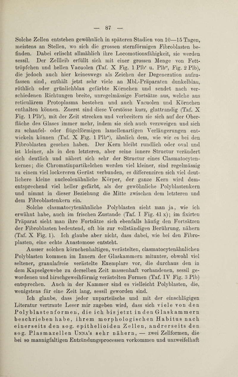 Solche Zellen entstehen gewöhnlich in späteren Stadien von 10—15 Tagen, meistens an Stellen, wo sich die grossen sternförmigen Fibroblasten be¬ finden. Dabei erlischt allmählich ihre Locomotionsfähigkeit, sie werden sessil. Der Zellleib erfüllt sich mit einer grossen Menge von Fett¬ tröpfchen und hellen Vacuolen (Taf. X Fig. 1 Plb' u. Plb, Fig. 2 Plb), die jedoch auch hier keineswegs als Zeichen der Degeneration aufzu¬ fassen sind, enthält jetzt sehr viele an Mbl.-Präparaten dunkelblau, röthlich oder grünlichblau gefärbte Körnchen und sendet nach ver¬ schiedenen Pichtungen breite, unregelmässige Fortsätze aus, welche aus reticulärem Protoplasma bestehen und auch Vacuolen und Körnchen enthalten können. Zuerst sind diese Vorstösse kurz, glattrandig (Taf. X Fig. 1 Plb'), mit der Zeit strecken und verbreitern sie sich auf der Ober¬ fläche des Glases immer mehr, indem sie sich auch verzweigen und sich zu schaufei- oder flügelförmigen lamellenartigen Verlängerungen ent¬ wickeln können (Taf. X Fig. 1 Plb), ähnlich dem, wie wir es bei den Fibroblasten gesehen haben. Der Kern bleibt rundlich oder oval und ist kleiner, als in den letzteren, aber seine innere Structur verändert sich deutlich und nähert sich sehr der Structur eines Clasmatocyten- kernes; die Chromatinpartikelchen werden viel kleiner, sind regelmässig zu einem viel lockereren Gerüst verbunden, es differenziren sich viel deut¬ lichere kleine nucleolenähnliche Körper, der ganze Kern wird dem¬ entsprechend viel heller gefärbt, als der gewöhnliche Polyblastenkern und nimmt in dieser Beziehung die Mitte zwischen dem letzteren und dem Fibroblastenkern ein. Solche clasmatocytenähnliche Polyblasten sieht man ja, wie ich erwähnt habe, auch im frischen Zustande (Taf. I Fig. 41 x); im fixirten Präparat sieht man ihre Fortsätze sich ebenfalls häufig den Fortsätzen der Fibroblasten bedeutend, oft bis zur vollständigen Berührung, nähern (Taf. X Fig. 1). Ich glaube aber nicht, dass dabei, wie bei den Fibro¬ plasien, eine echte Anastomose entsteht. Ausser solchen körnchenhaltigen, verästelten, clasmatocytenähnlichen Polyblasten kommen im Innern der Glaskammern mitunter, obwohl viel seltener, granulafreie verästelte Exemplare vor, die durchaus den in dem Kapselgewebe zu derselben Zeit massenhaft vorhandenen, sessil ge¬ wordenen und hirschgeweihförmig verästelten Formen (Taf. IV Fig. 3 Plb) entsprechen. Auch in der Kammer sind es vielleicht Polyblasten, die, wenigstens für eine Zeit lang, sessil geworden sind. Ich glaube, dass jeder unparteiische und mit der einschlägigen Literatur vertraute Leser mir zugeben wird, dass sich viele von den Polyblastenformen, die ich bis jetzt in den Glaskammern beschrieben habe, ihrem morphologischen Habitus nach einerseits den sog. epithelioiden Zellen, andrerseits den sog. Plasmazellen Unna’s sehr nähern, — zwei Zellformen, die bei so mannigfaltigen Entzündungsprocessen Vorkommen und unzweifelhaft
