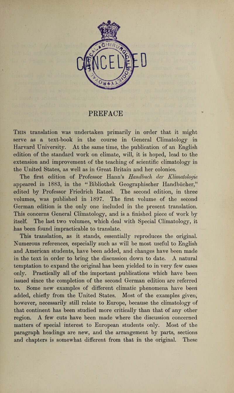 PREFACE This translation was undertaken primarily in order that it might serve as a text-book in the course in General Climatology in Harvard University. At the same time, the publication of an English edition of the standard work on climate, will, it is hoped, lead to the extension and improvement of the teaching of scientific climatology in the United States, as well as in Great Britain and her colonies. The first edition of Professor Haim’s Handbuch der Klimatologie appeared in 1883, in the “Bibliothek Geographischer Handbücher,” edited by Professor Friedrich Patzel. The second edition, in three volumes, was published in 1897. The first volume of the second German edition is the only one included in the present translation. This concerns General Climatology, and is a finished piece of work by itself. The last two volumes, which deal with Special Climatology, it has been found impracticable to translate. This translation, as it stands, essentially reproduces the original. Numerous references, especially such as will be most useful to English and American students, have been added, and changes have been made in the text in order to bring the discussion down to date. A natural temptation to expand the original has been yielded to in very few cases only. Practically all of the important publications which have been issued since the completion of the second German edition are referred to. Some new examples of different climatic phenomena have been added, chiefly from the United States. Most of the examples given, however, necessarily still relate to Europe, because the climatology of that continent has been studied more critically than that of any other region. A few cuts have been made where the discussion concerned matters of special interest to European students only. Most of the paragraph headings are new, and the arrangement by parts, sections and chapters is somewhat different from that in the original. These