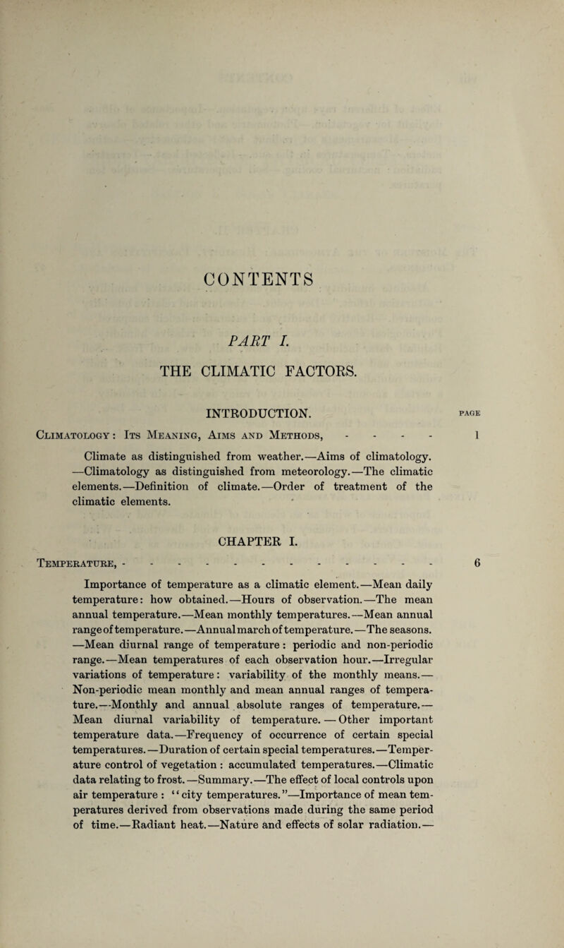 CONTENTS PART L THE CLIMATIC FACTOKS. INTRODUCTION. page Climatology : Its Meaning, Aims and Methods, - - - 1 Climate as distinguished from weather.—Aims of climatology. —Climatology as distinguished from meteorology.—The climatic elements.—Definition of climate.—Order of treatment of the climatic elements. CHAPTER I. Temperature,. 6 Importance of temperature as a climatic element.—Mean daily temperature: how obtained.—Hours of observation.—The mean annual temperature.—Mean monthly temperatures.—Mean annual range of temperature.—Annual march of temperature.—The seasons. —Mean diurnal range of temperature : periodic and non-periodic range.—Mean temperatures of each observation hour.—Irregular variations of temperature: variability of the monthly means.— Non-periodic mean monthly and mean annual ranges of tempera¬ ture.—Monthly and annual absolute ranges of temperature.— Mean diurnal variability of temperature. — Other important temperature data.—Frequency of occurrence of certain special temperatures.—Duration of certain special temperatures.—Temper¬ ature control of vegetation : accumulated temperatures.—Climatic data relating to frost. —Summary.—The effect of local controls upon air temperature : ‘4 city temperatures. ”—Importance of mean tem¬ peratures derived from observations made during the same period of time.—Radiant heat.—Nature and effects of solar radiation.—