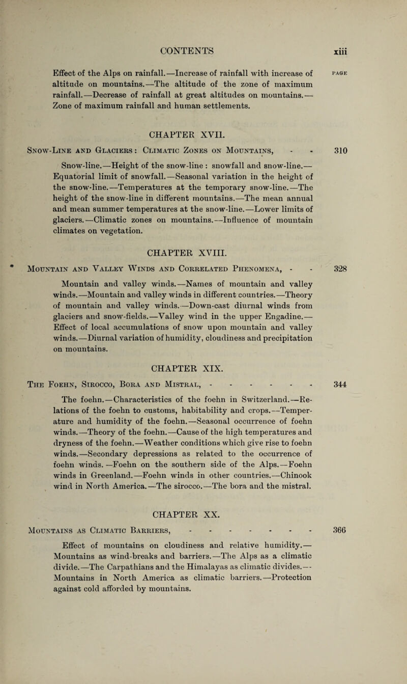 Effect of the Alps on rainfall.—Increase of rainfall with increase of page altitude on mountains.—The altitude of the zone of maximum rainfall.—Decrease of rainfall at great altitudes on mountains.— Zone of maximum rainfall and human settlements. CHAPTER XVII. Snow-Line and Glaciers : Climatic Zones on Mountains, - - 310 Snow-line.—Height of the snow-line : snowfall and snow-line.— Equatorial limit of snowfall.—Seasonal variation in the height of the snow-line.—Temperatures at the temporary snow-line.—The height of the snow-line in different mountains.—The mean annual and mean summer temperatures at the snow-line.—Lower limits of glaciers.—Climatic zones on mountains.—Influence of mountain climates on vegetation. CHAPTER XVIII. Mountain and Valley Winds and Correlated Phenomena, - - 328 Mountain and valley winds.—Names of mountain and valley winds.—Mountain and valley winds in different countries.—Theory of mountain and valley winds.—Down-cast diurnal winds from glaciers and snow-fields.—Valley wind in the upper Engadine.— Effect of local accumulations of snow upon mountain and valley winds.—Diurnal variation of humidity, cloudiness and precipitation on mountains. CHAPTER XIX. The Foehn, Sirocco, Bora and Mistral,.344 The foehn. — Characteristics of the foehn in Switzerland.—Re¬ lations of the foehn to customs, habitability and crops.—Temper¬ ature and humidity of the foehn.—Seasonal occurrence of foehn winds.—Theory of the foehn.—Cause of the high temperatures and dryness of the foehn.—Weather conditions which give rise to foehn winds.—Secondary depressions as related to the occurrence of foehn winds.—Foehn on the southern side of the Alps. — Foehn winds in Greenland.—Foehn winds in other countries.—Chinook wind in North America.—The sirocco.—The bora and the mistral. CHAPTER XX. Mountains as Climatic Barriers,.366 Effect of mountains on cloudiness and relative humidity.— Mountains as wind-breaks and barriers.—The Alps as a climatic divide.—The Carpathians and the Himalayas as climatic divides.— Mountains in North America as climatic barriers.—Protection against cold afforded by mountains.