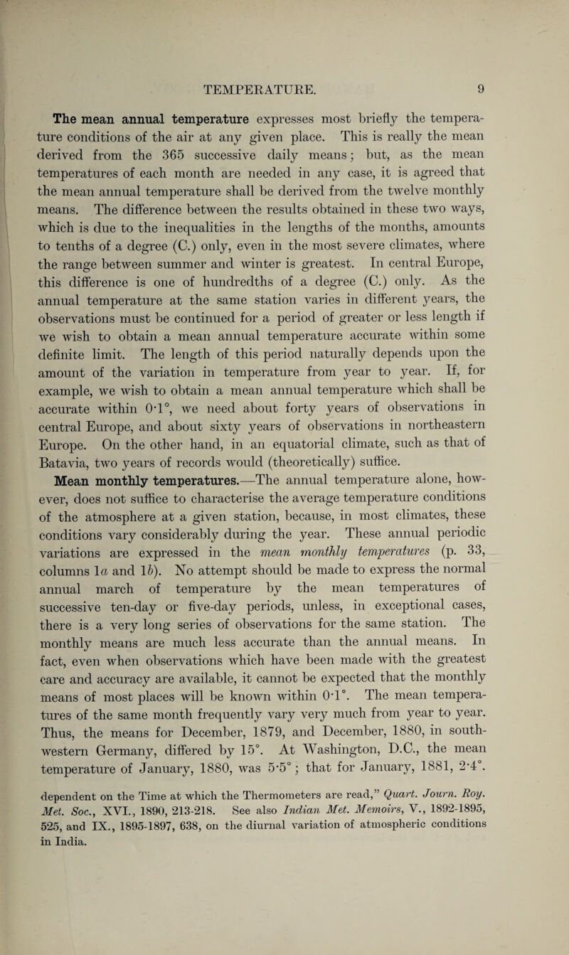 The mean annual temperature expresses most briefly the tempera¬ ture conditions of the air at any given place. This is really the mean derived from the 365 successive daily means; but, as the mean temperatures of each month are needed in any case, it is agreed that the mean annual temperature shall be derived from the twelve monthly means. The difference between the results obtained in these two ways, which is due to the inequalities in the lengths of the months, amounts to tenths of a degree (C.) only, even in the most severe climates, where the range between summer and winter is greatest. In central Europe, this difference is one of hundredths of a degree (C.) only. As the annual temperature at the same station varies in different years, the observations must be continued for a period of greater or less length if we wish to obtain a mean annual temperature accurate within some definite limit. The length of this period naturally depends upon the amount of the variation in temperature from year to year. If, for example, we wish to obtain a mean annual temperature which shall be accurate within 0T°, we need about forty years of observations in central Europe, and about sixty years of observations in northeastern Europe. On the other hand, in an equatorial climate, such as that of Batavia, two years of records would (theoretically) suffice. Mean monthly temperatures.—The annual temperature alone, how¬ ever, does not suffice to characterise the average temperature conditions of the atmosphere at a given station, because, in most climates, these conditions vary considerably during the year. These annual periodic variations are expressed in the mean monthly temperatures (p. 33, columns 1 a and lb). No attempt should be made to express the normal annual march of temperature by the mean temperatures of successive ten-day or five-day periods, unless, in exceptional cases, there is a very long series of observations for the same station. The monthly means are much less accurate than the annual means. In fact, even when observations which have been made with the greatest care and accuracy are available, it cannot be expected that the monthly means of most places will be known within 0T°. The mean tempera¬ tures of the same month frequently vary very much from year to year. Thus, the means for December, 1879, and December, 1880, in south¬ western Germany, differed by 15°. At Washington, D.C., the mean temperature of January, 1880, was 5’5°; that for January, 1881, 2-4 . dependent on the Time at which the Thermometers are read,” Quart. Journ. Roy. Met. Soc., XVI., 1890, 213-218. See also Indian Met. Memoirs, V., 1892-1895, 525, and IX., 1895-1897, 638, on the diurnal variation of atmospheric conditions in India.