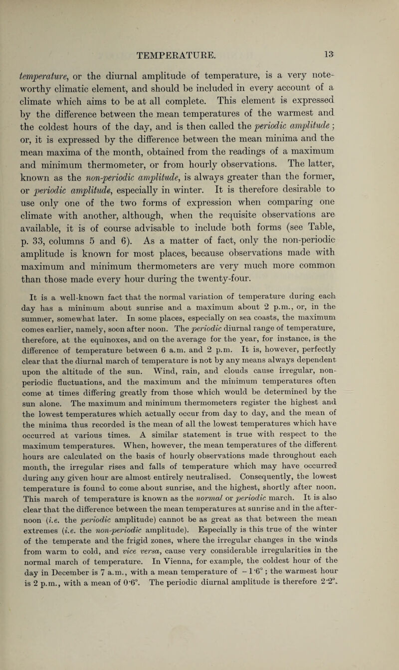 temperature, or the diurnal amplitude of temperature, is a very note¬ worthy climatic element, and should he included in every account of a climate which aims to be at all complete. This element is expressed by the difference between the mean temperatures of the warmest and the coldest hours of the day, and is then called the periodic amplitude; or, it is expressed by the difference between the mean minima and the mean maxima of the month, obtained from the readings of a maximum and minimum thermometer, or from hourly observations. The latter,, known as the non-periodic amplitude, is always greater than the former,, or periodic amplitude, especially in winter. It is therefore desirable to use only one of the two forms of expression when comparing one climate with another, although, when the requisite observations are available, it is of course advisable to include both forms (see Table,, p. 33, columns 5 and 6). As a matter of fact, only the non-periodic amplitude is known for most places, because observations made with maximum and minimum thermometers are very much more common than those made every hour during the twenty-four. It is a well-known fact that the normal variation of temperature during each day has a minimum about sunrise and a maximum about 2 p.m., or, in the summer, somewhat later. In some places, especially on sea coasts, the maximum comes earlier, namely, soon after noon. The periodic diurnal range of temperature, therefore, at the equinoxes, and on the average for the year, for instance, is the difference of temperature between 6 a.m. and 2 p.m. It is, however, perfectly clear that the diurnal march of temperature is not by any means always dependent upon the altitude of the sun. Wind, rain, and clouds cause irregular, non¬ periodic fluctuations, and the maximum and the minimum temperatures often come at times differing greatly from those which would be determined by the sun alone. The maximum and minimum thermometers register the highest and the lowest temperatures which actually occur from day to day, and the mean of the minima thus recorded is the mean of all the lowest temperatures which have occurred at various times. A similar statement is true with respect to the maximum temperatures. When, however, the mean temperatures of the different hours are calculated on the basis of hourly observations made throughout each month, the irregular rises and falls of temperature which may have occurred during any given hour are almost entirely neutralised. Consequently, the lowest temperature is found to come about sunrise, and the highest, shortly after noon. This march of temperature is known as the normal or periodic march. It is also clear that the difference between the mean temperatures at sunrise and in the after¬ noon (i.e. the periodic amplitude) cannot be as great as that between the mean extremes [i.e. the non-periodic amplitude). Especially is this true of the winter of the temperate and the frigid zones, where the irregular changes in the winds from warm to cold, and vice versa, cause very considerable irregularities in the normal march of temperature. In Vienna, for example, the coldest hour of the day in December is 7 a.m., with a mean temperature of - 1‘6°; the warmest hour is 2 p.m., with a mean of 0*6°. The periodic diurnal amplitude is therefore 2-2°.