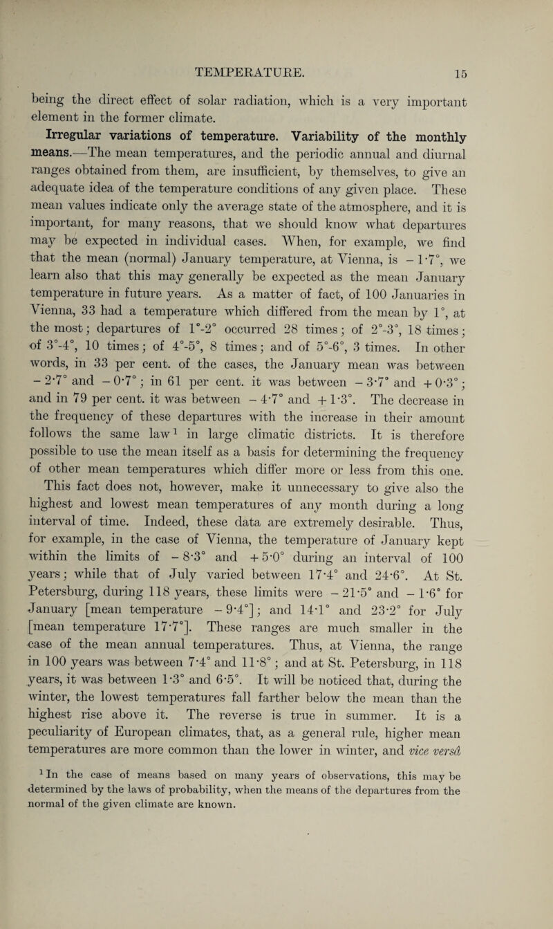 being the direct effect of solar radiation, which is a very important element in the former climate. Irregular variations of temperature. Variability of the monthly means.—The mean temperatures, and the periodic annual and diurnal ranges obtained from them, are insufficient, by themselves, to give an adequate idea of the temperature conditions of any given place. These mean values indicate only the average state of the atmosphere, and it is important, for many reasons, that we should know what departures may be expected in individual cases. When, for example, we find that the mean (normal) January temperature, at Vienna, is - T7°, we learn also that this may generally be expected as the mean January temperature in future years. As a matter of fact, of 100 Januaries in Vienna, 33 had a temperature which differed from the mean by 1°, at the most; departures of l°-2° occurred 28 times; of 2°-3°, 18 times; of 3°-4°, 10 times; of 4°-5°, 8 times; and of 5°-6°, 3 times. In other words, in 33 per cent, of the eases, the January mean was between - 2*7° and -0-7°; in 61 per cent, it was between -3-7° and +0-3°; and in 79 per cent, it was between - 4’7° and + T3°. The decrease in the frequency of these departures with the increase in their amount follows the same law1 in large climatic districts. It is therefore possible to use the mean itself as a basis for determining the frequency of other mean temperatures which differ more or less from this one. This fact does not, however, make it unnecessary to give also the highest and lowest mean temperatures of any month during a long interval of time. Indeed, these data are extremely desirable. Thus, for example, in the case of Vienna, the temperature of January kept within the limits of -8-3° and +5*0° during an interval of 100 years; while that of July varied between 17*4° and 24-6°. At St. Petersburg, during 118 years, these limits were - 2T5° and - P6° for January [mean temperature -9*4°]; and 14T° and 23-2° for July [mean temperature 17’7°]. These ranges are much smaller in the case of the mean annual temperatures. Thus, at Vienna, the range in 100 years was between 7'4° and 1T8°; and at St. Petersburg, in 118 years, it was between T3° and 6-5°. It will be noticed that, during the winter, the lowest temperatures fall farther below the mean than the highest rise above it. The reverse is true in summer. It is a peculiarity of European climates, that, as a general rule, higher mean temperatures are more common than the lower in winter, and vice versd 1 In the case of means based on many years of observations, this may be determined by the laws of probability, when the means of the departures from the normal of the given climate are known.