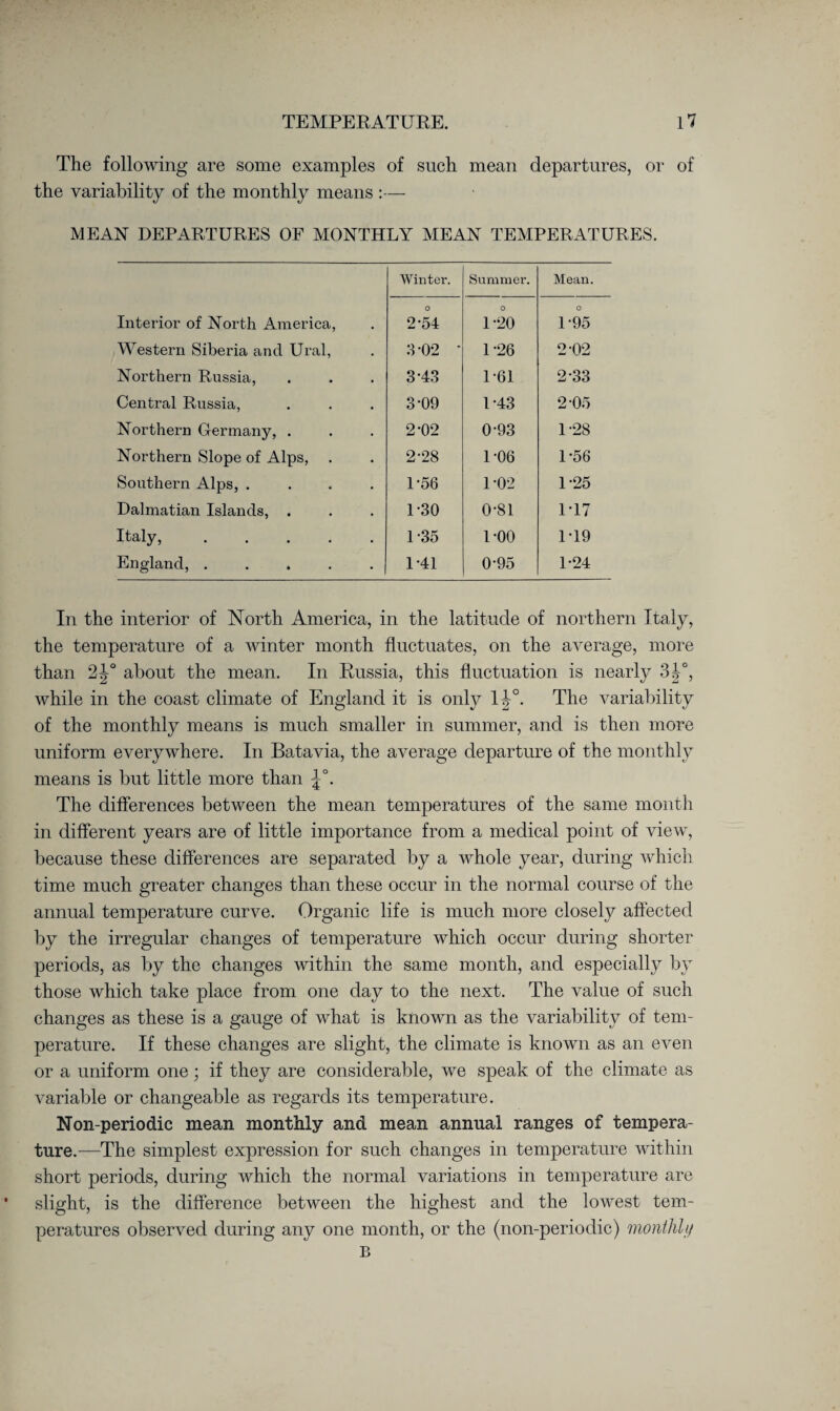 The following are some examples of such mean departures, or of the variability of the monthly means :— MEAN DEPARTURES OF MONTHLY MEAN TEMPERATURES. Winter. Summer. Mean. Interior of North America, o 2-54 O U20 O L95 Western Siberia and Ural, 3-02 ' 1-26 2-02 Northern Russia, 3*43 1-61 2-33 Central Russia, 3-09 D43 2-0o Northern Germany, . 2-02 0-93 D28 Northern Slope of Alps, 2-28 1-06 1-56 Southern Alps, .... 1-56 1-02 1-25 Dalmatian Islands, . 1-30 0-81 1-17 Italy,. 1-35 1-00 1T9 England, ..... 1*41 0-95 1*24 In the interior of North America, in the latitude of northern Italy, the temperature of a winter month fluctuates, on the average, more than 2|° about the mean. In Russia, this fluctuation is nearly 3|°, while in the coast climate of England it is only 1| °. The variability of the monthly means is much smaller in summer, and is then more uniform everywhere. In Batavia, the average departure of the monthly means is but little more than . The differences between the mean temperatures of the same month in different years are of little importance from a medical point of view, because these differences are separated by a whole year, during which time much greater changes than these occur in the normal course of the annual temperature curve. Organic life is much more closely affected by the irregular changes of temperature which occur during shorter periods, as by the changes within the same month, and especially by those which take place from one day to the next. The value of such changes as these is a gauge of what is known as the variability of tem¬ perature. If these changes are slight, the climate is known as an even or a uniform one; if they are considerable, we speak of the climate as variable or changeable as regards its temperature. Non-periodic mean monthly and mean annual ranges of tempera¬ ture.—-The simplest expression for such changes in temperature within short periods, during which the normal variations in temperature are slight, is the difference between the highest and the lowest tem¬ peratures observed during any one month, or the (non-periodic) monthly B