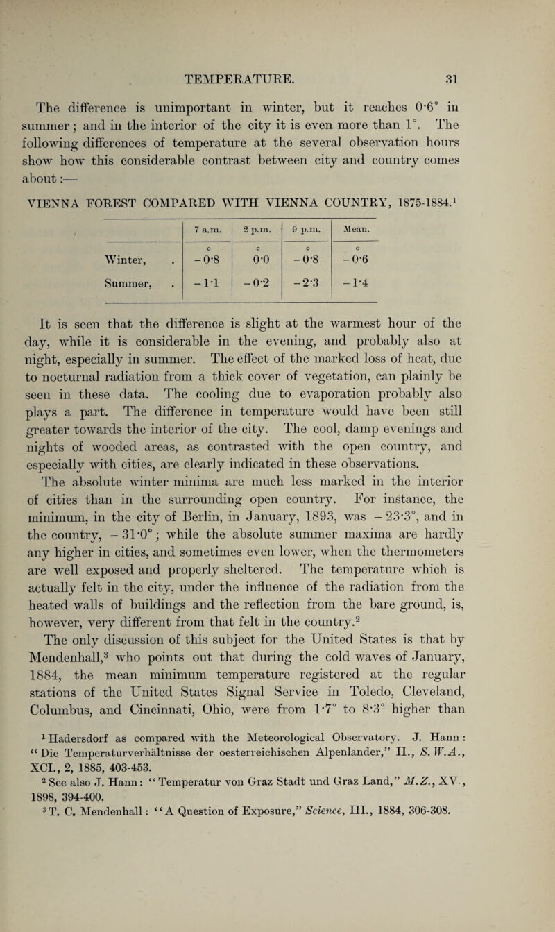 The difference is unimportant in winter, but it reaches 0-6° in summer; and in the interior of the city it is even more than 1°. The following differences of temperature at the several observation hours show how this considerable contrast between city and country comes about:— VIENNA FOREST COMPARED WITH VIENNA COUNTRY, 1875-1884.1 7 a.m. 2 p.m. 9 p.m. Mean. Winter, 1 O o do C o-o O -0-8 O -0-6 Summer, -IT -0*2 -2-3 -1*4 It is seen that the difference is slight at the warmest hour of the day, while it is considerable in the evening, and probably also at night, especially in summer. The effect of the marked loss of heat, due to nocturnal radiation from a thick cover of vegetation, can plainly be seen in these data. The cooling due to evaporation probably also plays a part. The difference in temperature would have been still greater towards the interior of the city. The cool, damp evenings and nights of wooded areas, as contrasted with the open country, and especially with cities, are clearly indicated in these observations. The absolute winter minima are much less marked in the interior of cities than in the surrounding open country. For instance, the minimum, in the city of Berlin, in January, 1893, was -23*3°, and in the country, -3U0°; while the absolute summer maxima are hardly any higher in cities, and sometimes even lower, when the thermometers are well exposed and properly sheltered. The temperature which is actually felt in the city, under the influence of the radiation from the heated walls of buildings and the reflection from the bare ground, is, however, very different from that felt in the country.1 2 The only discussion of this subject for the United States is that by Mendenhall,3 who points out that during the cold waves of January, 1884, the mean minimum temperature registered at the regular stations of the United States Signal Service in Toledo, Cleveland, Columbus, and Cincinnati, Ohio, were from U7° to 8*3° higher than 1 Hadersdorf as compared with the Meteorological Observatory. J. Harm: “ Die Temperaturverhältnisse der oesterreichischen Alpenländer,” II., S. W.A., XCL, 2, 1885, 403-453. 2 See also J. Hann: “ Temperatur von Graz Stadt und Graz Land,” M.Z., XV., 1898, 394-400. 3T. C. Mendenhall: “ A Question of Exposure,” Science, III., 1884, 306-308.