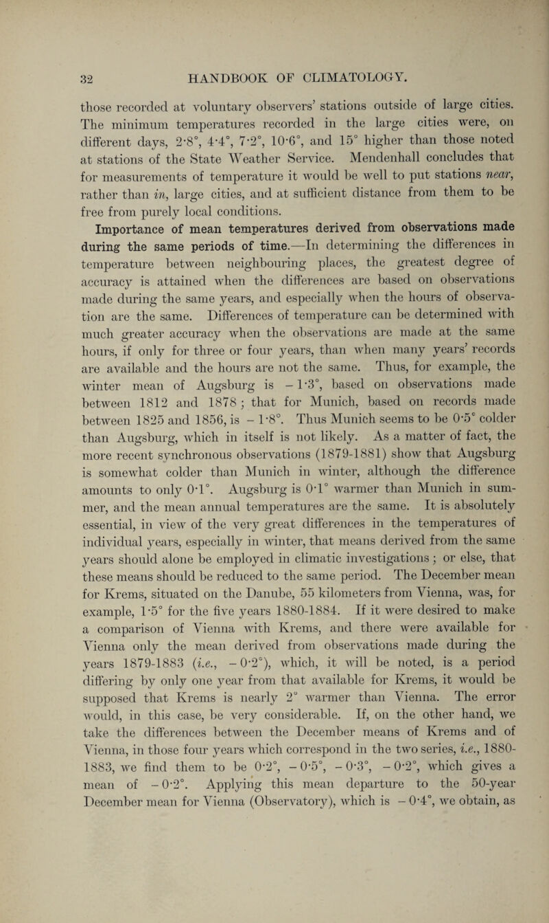 those recorded at voluntary observers’ stations outside of large cities. The minimum temperatures recorded in the large cities were, on different days, 2*8°, 4*4°, 7*2°, 10‘6°, and 15° higher than those noted at stations of the State Weather Service. Mendenhall concludes that for measurements of temperature it would be well to put stations near, rather than in, large cities, and at sufficient distance from them to be free from purely local conditions. Importance of mean temperatures derived from observations made during the same periods of time.—In determining the differences in temperature between neighbouring places, the greatest degree of accuracy is attained when the differences are based on observations made during the same years, and especially when the hours of observa¬ tion are the same. Differences of temperature can be determined with much greater accuracy when the observations are made at the same hours, if only for three or four years, than when many years’ records are available and the hours are not the same. Thus, for example, the winter mean of Augsburg is -1 - 3°, based on observations made between 1812 and 1878 ; that for Munich, based on records made between 1825 and 1856, is - L8°. Thus Munich seems to be 0*5C colder than Augsburg, which in itself is not likely. As a matter of fact, the more recent synchronous observations (1879-1881) show that Augsburg is somewhat colder than Munich in winter, although the difference amounts to only 0T°. Augsburg is 0T° warmer than Munich in sum¬ mer, and the mean annual temperatures are the same. It is absolutely essential, in view of the very great differences in the temperatures of individual years, especially in winter, that means derived from the same years should alone be employed in climatic investigations; or else, that these means should be reduced to the same period. The December mean for Krems, situated on the Danube, 55 kilometers from Vienna, was, for example, 1*5° for the five years 1880-1884. If it were desired to make a comparison of Vienna with Krems, and there were available for Vienna only the mean derived from observations made during the years 1879-1883 (■i.e., -0*2°), which, it will be noted, is a period differing by only one year from that available for Krems, it would be supposed that Krems is nearly 2“ warmer than Vienna. The error would, in this case, be very considerable. If, on the other hand, we take the differences between the December means of Krems and of Vienna, in those four years which correspond in the two series, i.e., 1880- 1883, we find them to be 0*2°, -O’ö0, -0*3°, — 0’2°, which gives a mean of - 0-2°. Applying this mean departure to the 50-year December mean for Vienna (Observatory), which is - 0*4°, we obtain, as