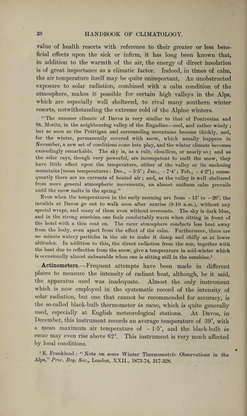 value of health resorts with reference to their greater or less bene¬ ficial effects upon the sick or infirm, it has long been known that, in addition to the warmth of the air, the energy of direct insolation is of great importance as a climatic factor. Indeed, in times of calm, the air temperature itself may be quite unimportant. An unobstructed exposure to solar radiation, combined with a calm condition of the atmosphere, makes it possible for certain high valleys in the Alps, which are especially well sheltered, to rival many southern winter resorts, notwithstanding the extreme cold of the Alpine winters. “ The summer climate of Davos is very similar to that of Pontresina and St. Moritz, in the neighbouring valley of the Engadine—cool, and rather windy ; but so soon as the Prättigau and surrounding mountains become thickly, and, for the winter, permanently covered with snow, which usually happens in November, a new set of conditions come into play, and the winter climate becomes exceedingly remarkable. The sky is, as a rule, cloudless, or nearly so ; and as the solar rays, though very powerful, are incompetent to melt the snow, they have little effect upon the temperature, either of the valley or its enclosing mountains [mean temperatures : Dec., -5’5°; Jan., -7’4°; Feb., - 4-2°] ; conse¬ quently there are no currents of heated air; and, as the valley is well sheltered from more general atmospheric movements, an almost uniform calm prevails until the snow melts in the spring.” Even when the temperatures in the early morning are from - 15° to -20°, the invalids at Davos go out to walk soon after sunrise (9-10 a.m.), without any special wraps, and many of them even without overcoats. The sky is dark blue, and in the strong sunshine one feels comfortably warm when sitting in front of the hotel with a thin coat on. The rarer atmosphere conducts less heat away from the body, even apart from the effect of the calm. Furthermore, there are no minute watery particles in the air to make it damp and chilly as at lower altitudes. In addition to this, the direct radiation from the sun, together with the heat due to reflection from the snow, give a temperature in mid-winter which is occasionally almost unbearable when one is sitting still in the sunshine.1 Actinometers.—Frequent attempts have been made in different places to measure the intensity of radiant heat, although, be it said, the apparatus used was inadequate. Almost the only instrument wdiich is now employed in the systematic record of the intensity of solar radiation, but one that cannot be recommended for accuracy, is the so-called black-bulb thermometer in vacuo, which is quite generally used, especially at English meteorological stations. At Davos, in December, this instrument records an average temperature of 39°, with a mean maximum air temperature of - D5°, and the black-bulb in vacuo may even rise above 62°. This instrument is very much affected by local conditions. 1E. Frankland: “Note on some Winter Thermometric Observations in the Alps,” Proc. Roy. Soc., London, XXII., 1873-74, 317-328.